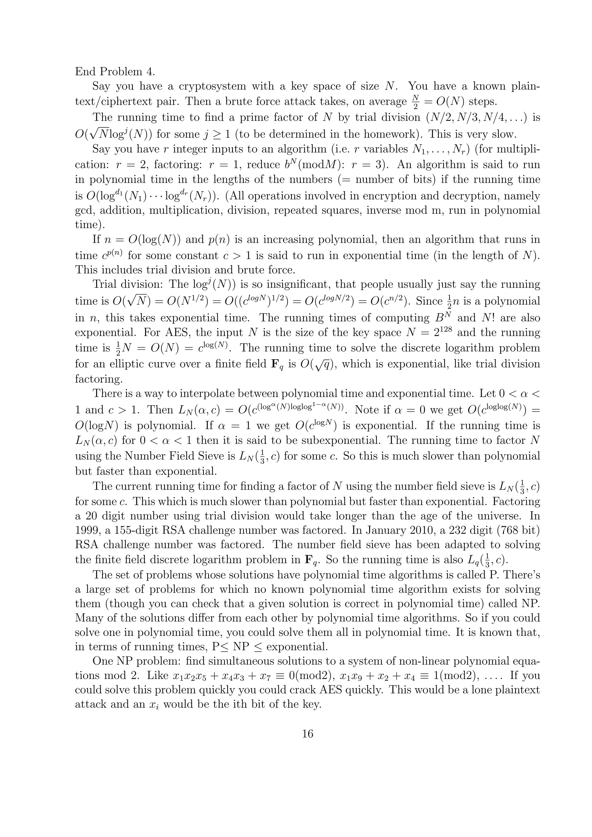 End Problem 4.
Say you have a cryptosystem with a key space of size N. You have a known plain-
text/ciphertext pair. Then a brute force attack takes, on average N
2
= O(N) steps.
The running time to ﬁnd a prime factor of N by trial division (N/2, N/3, N/4, . . .) is
O(
√
Nlogj
(N)) for some j ≥ 1 (to be determined in the homework). This is very slow.
Say you have r integer inputs to an algorithm (i.e. r variables N1, . . . , Nr) (for multipli-
cation: r = 2, factoring: r = 1, reduce bN
(modM): r = 3). An algorithm is said to run
in polynomial time in the lengths of the numbers (= number of bits) if the running time
is O(logd1
(N1) · · · logdr
(Nr)). (All operations involved in encryption and decryption, namely
gcd, addition, multiplication, division, repeated squares, inverse mod m, run in polynomial
time).
If n = O(log(N)) and p(n) is an increasing polynomial, then an algorithm that runs in
time cp(n)
for some constant c > 1 is said to run in exponential time (in the length of N).
This includes trial division and brute force.
Trial division: The logj
(N)) is so insigniﬁcant, that people usually just say the running
time is O(
√
N) = O(N1/2
) = O((clogN
)1/2
) = O(clogN/2
) = O(cn/2
). Since 1
2
n is a polynomial
in n, this takes exponential time. The running times of computing BN
and N! are also
exponential. For AES, the input N is the size of the key space N = 2128
and the running
time is 1
2
N = O(N) = clog(N)
. The running time to solve the discrete logarithm problem
for an elliptic curve over a ﬁnite ﬁeld Fq is O(
√
q), which is exponential, like trial division
factoring.
There is a way to interpolate between polynomial time and exponential time. Let 0 < α <
1 and c > 1. Then LN (α, c) = O(c(logα
(N)loglog1−α
(N))
. Note if α = 0 we get O(cloglog(N)
) =
O(logN) is polynomial. If α = 1 we get O(clogN
) is exponential. If the running time is
LN (α, c) for 0 < α < 1 then it is said to be subexponential. The running time to factor N
using the Number Field Sieve is LN (1
3
, c) for some c. So this is much slower than polynomial
but faster than exponential.
The current running time for ﬁnding a factor of N using the number ﬁeld sieve is LN (1
3
, c)
for some c. This which is much slower than polynomial but faster than exponential. Factoring
a 20 digit number using trial division would take longer than the age of the universe. In
1999, a 155-digit RSA challenge number was factored. In January 2010, a 232 digit (768 bit)
RSA challenge number was factored. The number ﬁeld sieve has been adapted to solving
the ﬁnite ﬁeld discrete logarithm problem in Fq. So the running time is also Lq(1
3
, c).
The set of problems whose solutions have polynomial time algorithms is called P. There’s
a large set of problems for which no known polynomial time algorithm exists for solving
them (though you can check that a given solution is correct in polynomial time) called NP.
Many of the solutions diﬀer from each other by polynomial time algorithms. So if you could
solve one in polynomial time, you could solve them all in polynomial time. It is known that,
in terms of running times, P≤ NP ≤ exponential.
One NP problem: ﬁnd simultaneous solutions to a system of non-linear polynomial equa-
tions mod 2. Like x1x2x5 + x4x3 + x7 ≡ 0(mod2), x1x9 + x2 + x4 ≡ 1(mod2), . . . . If you
could solve this problem quickly you could crack AES quickly. This would be a lone plaintext
attack and an xi would be the ith bit of the key.
16
 