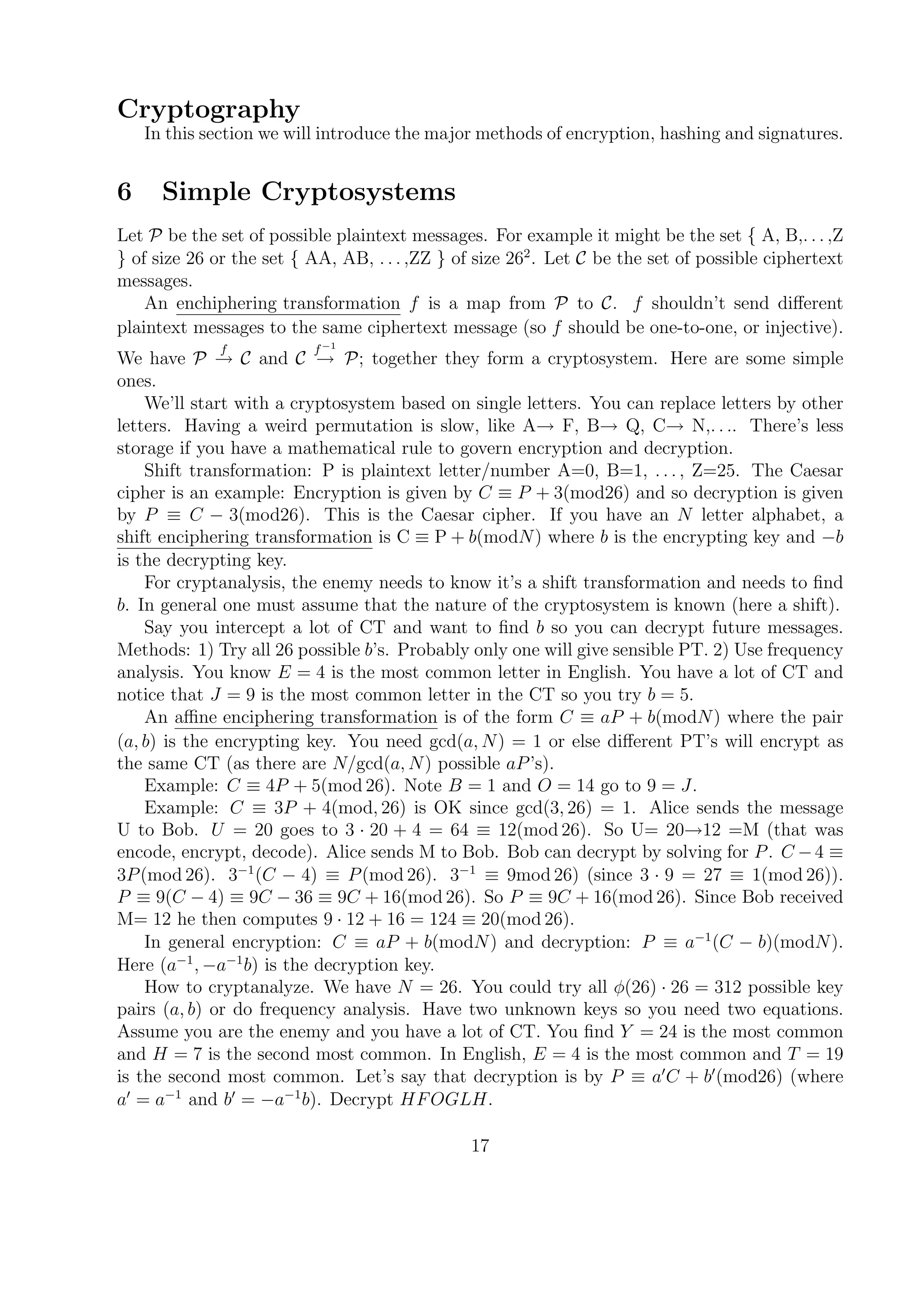 Cryptography
In this section we will introduce the major methods of encryption, hashing and signatures.
6 Simple Cryptosystems
Let P be the set of possible plaintext messages. For example it might be the set { A, B,. . . ,Z
} of size 26 or the set { AA, AB, . . . ,ZZ } of size 262
. Let C be the set of possible ciphertext
messages.
An enchiphering transformation f is a map from P to C. f shouldn’t send diﬀerent
plaintext messages to the same ciphertext message (so f should be one-to-one, or injective).
We have P
f
→ C and C
f−1
→ P; together they form a cryptosystem. Here are some simple
ones.
We’ll start with a cryptosystem based on single letters. You can replace letters by other
letters. Having a weird permutation is slow, like A→ F, B→ Q, C→ N,. . .. There’s less
storage if you have a mathematical rule to govern encryption and decryption.
Shift transformation: P is plaintext letter/number A=0, B=1, . . . , Z=25. The Caesar
cipher is an example: Encryption is given by C ≡ P + 3(mod26) and so decryption is given
by P ≡ C − 3(mod26). This is the Caesar cipher. If you have an N letter alphabet, a
shift enciphering transformation is C ≡ P + b(modN) where b is the encrypting key and −b
is the decrypting key.
For cryptanalysis, the enemy needs to know it’s a shift transformation and needs to ﬁnd
b. In general one must assume that the nature of the cryptosystem is known (here a shift).
Say you intercept a lot of CT and want to ﬁnd b so you can decrypt future messages.
Methods: 1) Try all 26 possible b’s. Probably only one will give sensible PT. 2) Use frequency
analysis. You know E = 4 is the most common letter in English. You have a lot of CT and
notice that J = 9 is the most common letter in the CT so you try b = 5.
An aﬃne enciphering transformation is of the form C ≡ aP + b(modN) where the pair
(a, b) is the encrypting key. You need gcd(a, N) = 1 or else diﬀerent PT’s will encrypt as
the same CT (as there are N/gcd(a, N) possible aP’s).
Example: C ≡ 4P + 5(mod 26). Note B = 1 and O = 14 go to 9 = J.
Example: C ≡ 3P + 4(mod, 26) is OK since gcd(3, 26) = 1. Alice sends the message
U to Bob. U = 20 goes to 3 · 20 + 4 = 64 ≡ 12(mod 26). So U= 20→12 =M (that was
encode, encrypt, decode). Alice sends M to Bob. Bob can decrypt by solving for P. C −4 ≡
3P(mod 26). 3−1
(C − 4) ≡ P(mod 26). 3−1
≡ 9mod 26) (since 3 · 9 = 27 ≡ 1(mod 26)).
P ≡ 9(C − 4) ≡ 9C − 36 ≡ 9C + 16(mod 26). So P ≡ 9C + 16(mod 26). Since Bob received
M= 12 he then computes 9 · 12 + 16 = 124 ≡ 20(mod 26).
In general encryption: C ≡ aP + b(modN) and decryption: P ≡ a−1
(C − b)(modN).
Here (a−1
, −a−1
b) is the decryption key.
How to cryptanalyze. We have N = 26. You could try all φ(26) · 26 = 312 possible key
pairs (a, b) or do frequency analysis. Have two unknown keys so you need two equations.
Assume you are the enemy and you have a lot of CT. You ﬁnd Y = 24 is the most common
and H = 7 is the second most common. In English, E = 4 is the most common and T = 19
is the second most common. Let’s say that decryption is by P ≡ a C + b (mod26) (where
a = a−1
and b = −a−1
b). Decrypt HFOGLH.
17
 