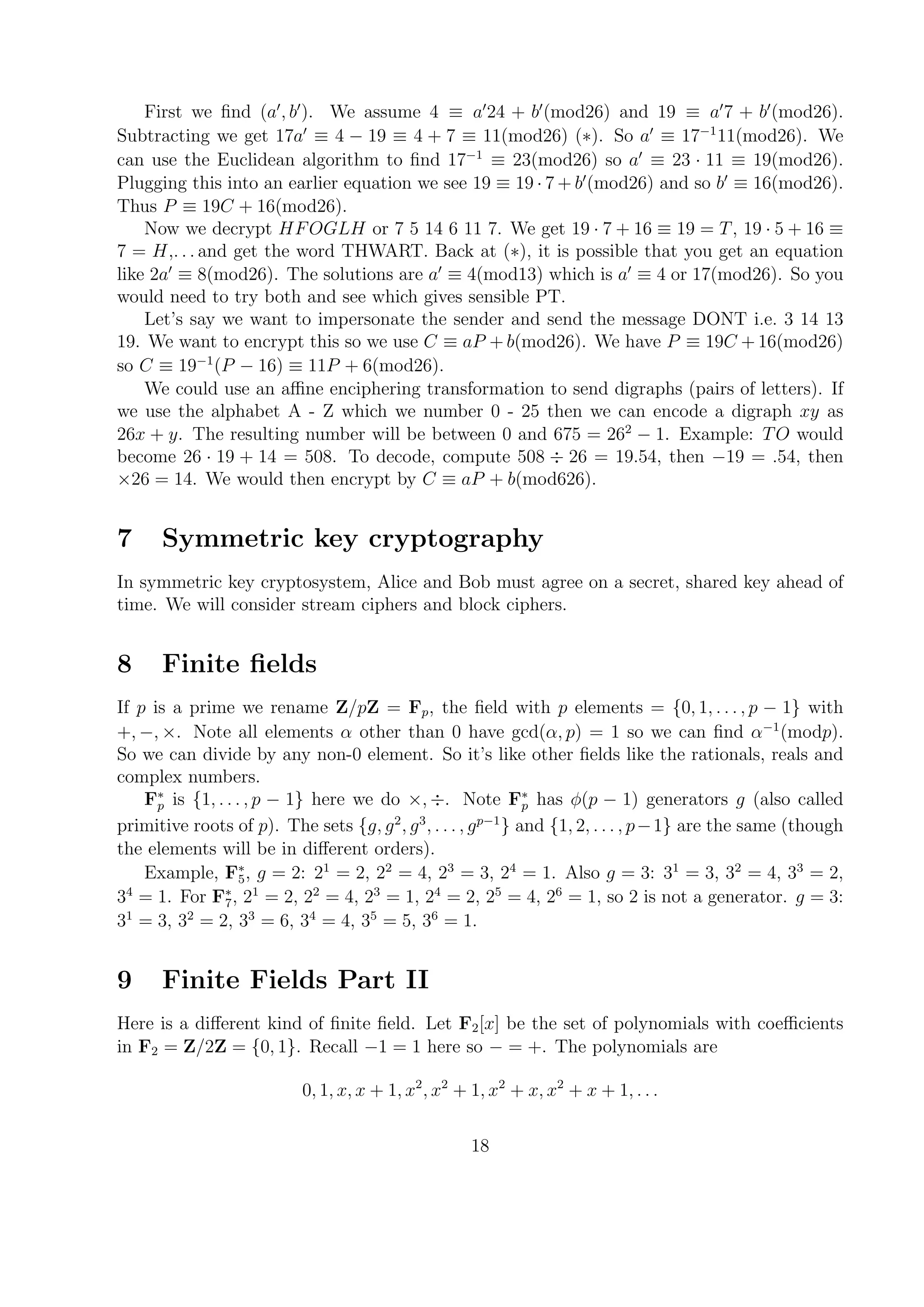 First we ﬁnd (a , b ). We assume 4 ≡ a 24 + b (mod26) and 19 ≡ a 7 + b (mod26).
Subtracting we get 17a ≡ 4 − 19 ≡ 4 + 7 ≡ 11(mod26) (∗). So a ≡ 17−1
11(mod26). We
can use the Euclidean algorithm to ﬁnd 17−1
≡ 23(mod26) so a ≡ 23 · 11 ≡ 19(mod26).
Plugging this into an earlier equation we see 19 ≡ 19 · 7 + b (mod26) and so b ≡ 16(mod26).
Thus P ≡ 19C + 16(mod26).
Now we decrypt HFOGLH or 7 5 14 6 11 7. We get 19 · 7 + 16 ≡ 19 = T, 19 · 5 + 16 ≡
7 = H,. . . and get the word THWART. Back at (∗), it is possible that you get an equation
like 2a ≡ 8(mod26). The solutions are a ≡ 4(mod13) which is a ≡ 4 or 17(mod26). So you
would need to try both and see which gives sensible PT.
Let’s say we want to impersonate the sender and send the message DONT i.e. 3 14 13
19. We want to encrypt this so we use C ≡ aP + b(mod26). We have P ≡ 19C + 16(mod26)
so C ≡ 19−1
(P − 16) ≡ 11P + 6(mod26).
We could use an aﬃne enciphering transformation to send digraphs (pairs of letters). If
we use the alphabet A - Z which we number 0 - 25 then we can encode a digraph xy as
26x + y. The resulting number will be between 0 and 675 = 262
− 1. Example: TO would
become 26 · 19 + 14 = 508. To decode, compute 508 ÷ 26 = 19.54, then −19 = .54, then
×26 = 14. We would then encrypt by C ≡ aP + b(mod626).
7 Symmetric key cryptography
In symmetric key cryptosystem, Alice and Bob must agree on a secret, shared key ahead of
time. We will consider stream ciphers and block ciphers.
8 Finite ﬁelds
If p is a prime we rename Z/pZ = Fp, the ﬁeld with p elements = {0, 1, . . . , p − 1} with
+, −, ×. Note all elements α other than 0 have gcd(α, p) = 1 so we can ﬁnd α−1
(modp).
So we can divide by any non-0 element. So it’s like other ﬁelds like the rationals, reals and
complex numbers.
F∗
p is {1, . . . , p − 1} here we do ×, ÷. Note F∗
p has φ(p − 1) generators g (also called
primitive roots of p). The sets {g, g2
, g3
, . . . , gp−1
} and {1, 2, . . . , p−1} are the same (though
the elements will be in diﬀerent orders).
Example, F∗
5, g = 2: 21
= 2, 22
= 4, 23
= 3, 24
= 1. Also g = 3: 31
= 3, 32
= 4, 33
= 2,
34
= 1. For F∗
7, 21
= 2, 22
= 4, 23
= 1, 24
= 2, 25
= 4, 26
= 1, so 2 is not a generator. g = 3:
31
= 3, 32
= 2, 33
= 6, 34
= 4, 35
= 5, 36
= 1.
9 Finite Fields Part II
Here is a diﬀerent kind of ﬁnite ﬁeld. Let F2[x] be the set of polynomials with coeﬃcients
in F2 = Z/2Z = {0, 1}. Recall −1 = 1 here so − = +. The polynomials are
0, 1, x, x + 1, x2
, x2
+ 1, x2
+ x, x2
+ x + 1, . . .
18
 