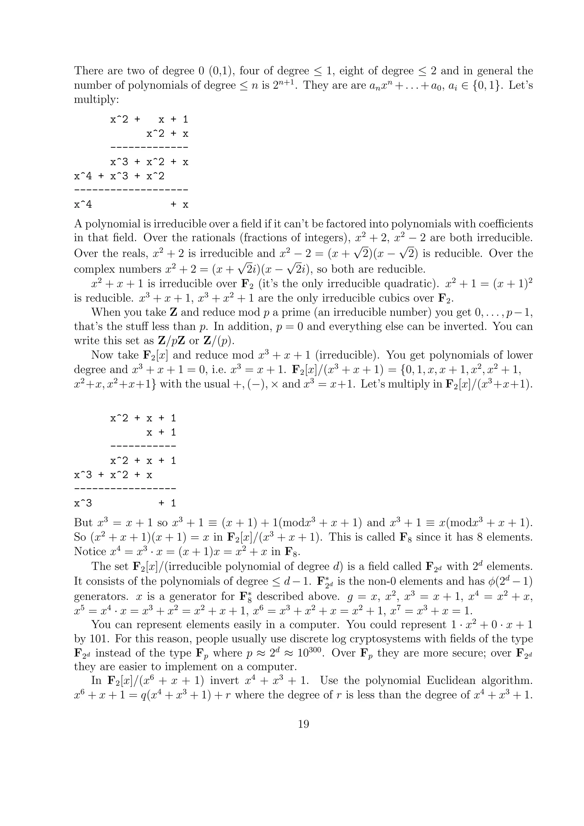 There are two of degree 0 (0,1), four of degree ≤ 1, eight of degree ≤ 2 and in general the
number of polynomials of degree ≤ n is 2n+1
. They are are anxn
+. . .+a0, ai ∈ {0, 1}. Let’s
multiply:
x^2 + x + 1
x^2 + x
-------------
x^3 + x^2 + x
x^4 + x^3 + x^2
-------------------
x^4 + x
A polynomial is irreducible over a ﬁeld if it can’t be factored into polynomials with coeﬃcients
in that ﬁeld. Over the rationals (fractions of integers), x2
+ 2, x2
− 2 are both irreducible.
Over the reals, x2
+ 2 is irreducible and x2
− 2 = (x +
√
2)(x −
√
2) is reducible. Over the
complex numbers x2
+ 2 = (x +
√
2i)(x −
√
2i), so both are reducible.
x2
+ x + 1 is irreducible over F2 (it’s the only irreducible quadratic). x2
+ 1 = (x + 1)2
is reducible. x3
+ x + 1, x3
+ x2
+ 1 are the only irreducible cubics over F2.
When you take Z and reduce mod p a prime (an irreducible number) you get 0, . . . , p−1,
that’s the stuﬀ less than p. In addition, p = 0 and everything else can be inverted. You can
write this set as Z/pZ or Z/(p).
Now take F2[x] and reduce mod x3
+ x + 1 (irreducible). You get polynomials of lower
degree and x3
+ x + 1 = 0, i.e. x3
= x + 1. F2[x]/(x3
+ x + 1) = {0, 1, x, x + 1, x2
, x2
+ 1,
x2
+x, x2
+x+1} with the usual +, (−), × and x3
= x+1. Let’s multiply in F2[x]/(x3
+x+1).
x^2 + x + 1
x + 1
-----------
x^2 + x + 1
x^3 + x^2 + x
-----------------
x^3 + 1
But x3
= x + 1 so x3
+ 1 ≡ (x + 1) + 1(modx3
+ x + 1) and x3
+ 1 ≡ x(modx3
+ x + 1).
So (x2
+ x + 1)(x + 1) = x in F2[x]/(x3
+ x + 1). This is called F8 since it has 8 elements.
Notice x4
= x3
· x = (x + 1)x = x2
+ x in F8.
The set F2[x]/(irreducible polynomial of degree d) is a ﬁeld called F2d with 2d
elements.
It consists of the polynomials of degree ≤ d − 1. F∗
2d is the non-0 elements and has φ(2d
− 1)
generators. x is a generator for F∗
8 described above. g = x, x2
, x3
= x + 1, x4
= x2
+ x,
x5
= x4
· x = x3
+ x2
= x2
+ x + 1, x6
= x3
+ x2
+ x = x2
+ 1, x7
= x3
+ x = 1.
You can represent elements easily in a computer. You could represent 1 · x2
+ 0 · x + 1
by 101. For this reason, people usually use discrete log cryptosystems with ﬁelds of the type
F2d instead of the type Fp where p ≈ 2d
≈ 10300
. Over Fp they are more secure; over F2d
they are easier to implement on a computer.
In F2[x]/(x6
+ x + 1) invert x4
+ x3
+ 1. Use the polynomial Euclidean algorithm.
x6
+ x + 1 = q(x4
+ x3
+ 1) + r where the degree of r is less than the degree of x4
+ x3
+ 1.
19
 