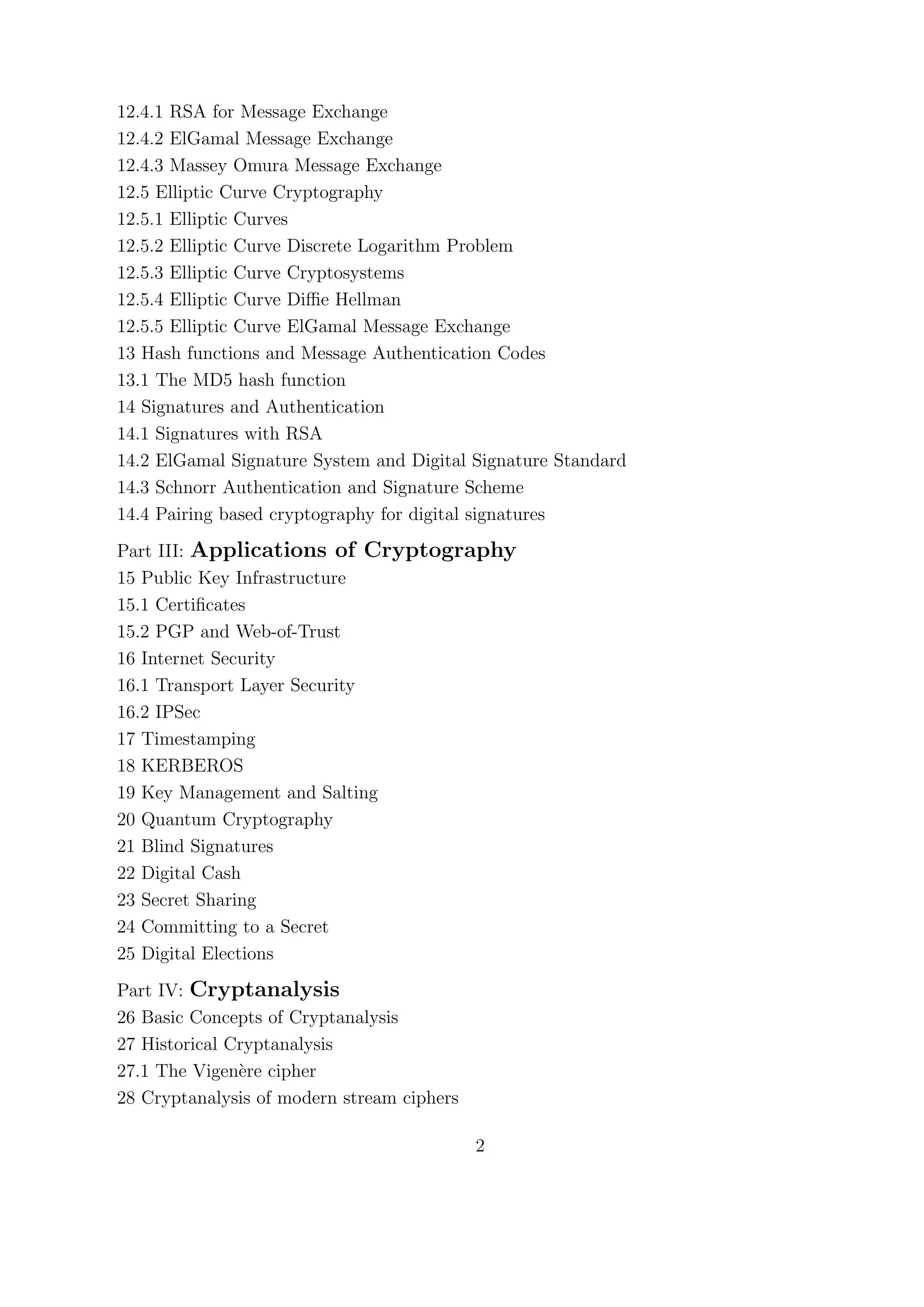 12.4.1 RSA for Message Exchange
12.4.2 ElGamal Message Exchange
12.4.3 Massey Omura Message Exchange
12.5 Elliptic Curve Cryptography
12.5.1 Elliptic Curves
12.5.2 Elliptic Curve Discrete Logarithm Problem
12.5.3 Elliptic Curve Cryptosystems
12.5.4 Elliptic Curve Diﬃe Hellman
12.5.5 Elliptic Curve ElGamal Message Exchange
13 Hash functions and Message Authentication Codes
13.1 The MD5 hash function
14 Signatures and Authentication
14.1 Signatures with RSA
14.2 ElGamal Signature System and Digital Signature Standard
14.3 Schnorr Authentication and Signature Scheme
14.4 Pairing based cryptography for digital signatures
Part III: Applications of Cryptography
15 Public Key Infrastructure
15.1 Certiﬁcates
15.2 PGP and Web-of-Trust
16 Internet Security
16.1 Transport Layer Security
16.2 IPSec
17 Timestamping
18 KERBEROS
19 Key Management and Salting
20 Quantum Cryptography
21 Blind Signatures
22 Digital Cash
23 Secret Sharing
24 Committing to a Secret
25 Digital Elections
Part IV: Cryptanalysis
26 Basic Concepts of Cryptanalysis
27 Historical Cryptanalysis
27.1 The Vigen`ere cipher
28 Cryptanalysis of modern stream ciphers
2
 