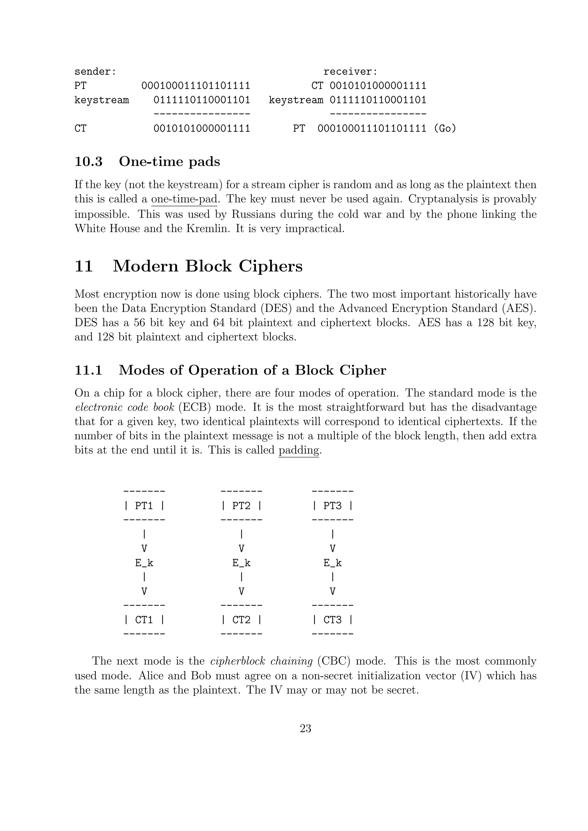 sender: receiver:
PT 000100011101101111 CT 0010101000001111
keystream 0111110110001101 keystream 0111110110001101
---------------- ----------------
CT 0010101000001111 PT 000100011101101111 (Go)
10.3 One-time pads
If the key (not the keystream) for a stream cipher is random and as long as the plaintext then
this is called a one-time-pad. The key must never be used again. Cryptanalysis is provably
impossible. This was used by Russians during the cold war and by the phone linking the
White House and the Kremlin. It is very impractical.
11 Modern Block Ciphers
Most encryption now is done using block ciphers. The two most important historically have
been the Data Encryption Standard (DES) and the Advanced Encryption Standard (AES).
DES has a 56 bit key and 64 bit plaintext and ciphertext blocks. AES has a 128 bit key,
and 128 bit plaintext and ciphertext blocks.
11.1 Modes of Operation of a Block Cipher
On a chip for a block cipher, there are four modes of operation. The standard mode is the
electronic code book (ECB) mode. It is the most straightforward but has the disadvantage
that for a given key, two identical plaintexts will correspond to identical ciphertexts. If the
number of bits in the plaintext message is not a multiple of the block length, then add extra
bits at the end until it is. This is called padding.
------- ------- -------
| PT1 | | PT2 | | PT3 |
------- ------- -------
| | |
V V V
E_k E_k E_k
| | |
V V V
------- ------- -------
| CT1 | | CT2 | | CT3 |
------- ------- -------
The next mode is the cipherblock chaining (CBC) mode. This is the most commonly
used mode. Alice and Bob must agree on a non-secret initialization vector (IV) which has
the same length as the plaintext. The IV may or may not be secret.
23
 