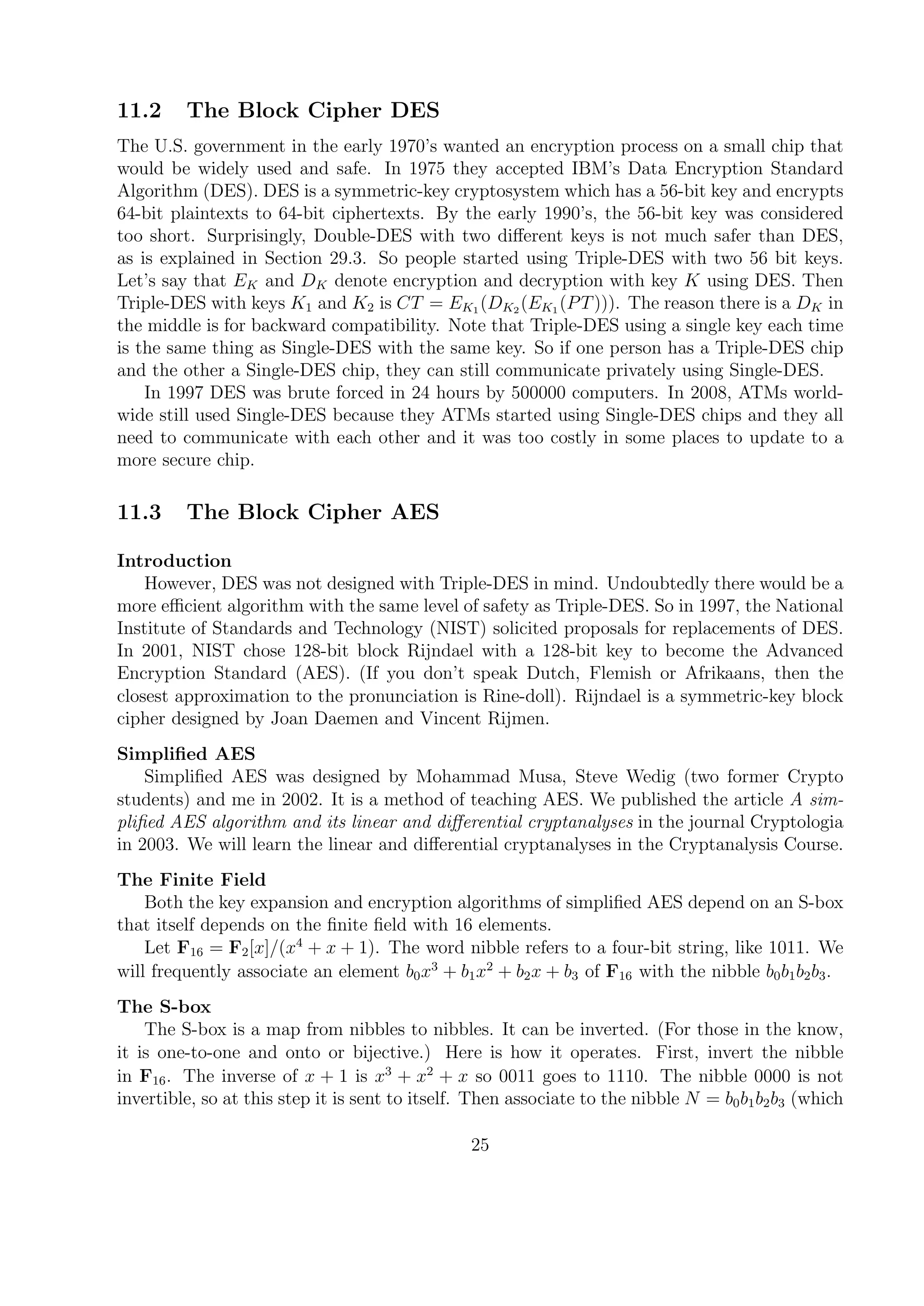 11.2 The Block Cipher DES
The U.S. government in the early 1970’s wanted an encryption process on a small chip that
would be widely used and safe. In 1975 they accepted IBM’s Data Encryption Standard
Algorithm (DES). DES is a symmetric-key cryptosystem which has a 56-bit key and encrypts
64-bit plaintexts to 64-bit ciphertexts. By the early 1990’s, the 56-bit key was considered
too short. Surprisingly, Double-DES with two diﬀerent keys is not much safer than DES,
as is explained in Section 29.3. So people started using Triple-DES with two 56 bit keys.
Let’s say that EK and DK denote encryption and decryption with key K using DES. Then
Triple-DES with keys K1 and K2 is CT = EK1 (DK2 (EK1 (PT))). The reason there is a DK in
the middle is for backward compatibility. Note that Triple-DES using a single key each time
is the same thing as Single-DES with the same key. So if one person has a Triple-DES chip
and the other a Single-DES chip, they can still communicate privately using Single-DES.
In 1997 DES was brute forced in 24 hours by 500000 computers. In 2008, ATMs world-
wide still used Single-DES because they ATMs started using Single-DES chips and they all
need to communicate with each other and it was too costly in some places to update to a
more secure chip.
11.3 The Block Cipher AES
Introduction
However, DES was not designed with Triple-DES in mind. Undoubtedly there would be a
more eﬃcient algorithm with the same level of safety as Triple-DES. So in 1997, the National
Institute of Standards and Technology (NIST) solicited proposals for replacements of DES.
In 2001, NIST chose 128-bit block Rijndael with a 128-bit key to become the Advanced
Encryption Standard (AES). (If you don’t speak Dutch, Flemish or Afrikaans, then the
closest approximation to the pronunciation is Rine-doll). Rijndael is a symmetric-key block
cipher designed by Joan Daemen and Vincent Rijmen.
Simpliﬁed AES
Simpliﬁed AES was designed by Mohammad Musa, Steve Wedig (two former Crypto
students) and me in 2002. It is a method of teaching AES. We published the article A sim-
pliﬁed AES algorithm and its linear and diﬀerential cryptanalyses in the journal Cryptologia
in 2003. We will learn the linear and diﬀerential cryptanalyses in the Cryptanalysis Course.
The Finite Field
Both the key expansion and encryption algorithms of simpliﬁed AES depend on an S-box
that itself depends on the ﬁnite ﬁeld with 16 elements.
Let F16 = F2[x]/(x4
+ x + 1). The word nibble refers to a four-bit string, like 1011. We
will frequently associate an element b0x3
+ b1x2
+ b2x + b3 of F16 with the nibble b0b1b2b3.
The S-box
The S-box is a map from nibbles to nibbles. It can be inverted. (For those in the know,
it is one-to-one and onto or bijective.) Here is how it operates. First, invert the nibble
in F16. The inverse of x + 1 is x3
+ x2
+ x so 0011 goes to 1110. The nibble 0000 is not
invertible, so at this step it is sent to itself. Then associate to the nibble N = b0b1b2b3 (which
25
 