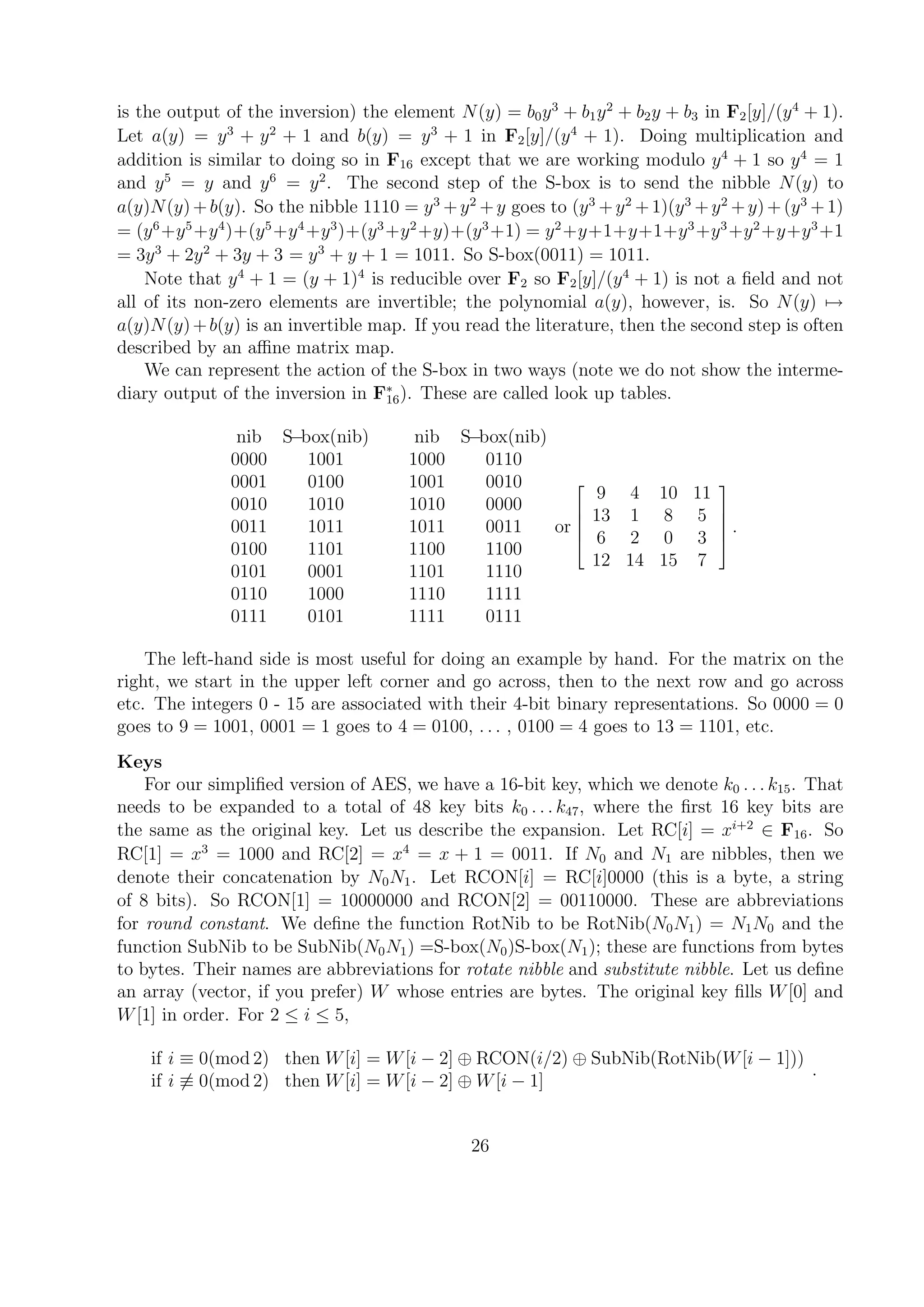 is the output of the inversion) the element N(y) = b0y3
+ b1y2
+ b2y + b3 in F2[y]/(y4
+ 1).
Let a(y) = y3
+ y2
+ 1 and b(y) = y3
+ 1 in F2[y]/(y4
+ 1). Doing multiplication and
addition is similar to doing so in F16 except that we are working modulo y4
+ 1 so y4
= 1
and y5
= y and y6
= y2
. The second step of the S-box is to send the nibble N(y) to
a(y)N(y)+b(y). So the nibble 1110 = y3
+y2
+y goes to (y3
+y2
+1)(y3
+y2
+y)+(y3
+1)
= (y6
+y5
+y4
)+(y5
+y4
+y3
)+(y3
+y2
+y)+(y3
+1) = y2
+y+1+y+1+y3
+y3
+y2
+y+y3
+1
= 3y3
+ 2y2
+ 3y + 3 = y3
+ y + 1 = 1011. So S-box(0011) = 1011.
Note that y4
+ 1 = (y + 1)4
is reducible over F2 so F2[y]/(y4
+ 1) is not a ﬁeld and not
all of its non-zero elements are invertible; the polynomial a(y), however, is. So N(y) →
a(y)N(y)+b(y) is an invertible map. If you read the literature, then the second step is often
described by an aﬃne matrix map.
We can represent the action of the S-box in two ways (note we do not show the interme-
diary output of the inversion in F∗
16). These are called look up tables.
nib S−box(nib) nib S−box(nib)
0000 1001 1000 0110
0001 0100 1001 0010
0010 1010 1010 0000
0011 1011 1011 0011
0100 1101 1100 1100
0101 0001 1101 1110
0110 1000 1110 1111
0111 0101 1111 0111
or





9 4 10 11
13 1 8 5
6 2 0 3
12 14 15 7





.
The left-hand side is most useful for doing an example by hand. For the matrix on the
right, we start in the upper left corner and go across, then to the next row and go across
etc. The integers 0 - 15 are associated with their 4-bit binary representations. So 0000 = 0
goes to 9 = 1001, 0001 = 1 goes to 4 = 0100, . . . , 0100 = 4 goes to 13 = 1101, etc.
Keys
For our simpliﬁed version of AES, we have a 16-bit key, which we denote k0 . . . k15. That
needs to be expanded to a total of 48 key bits k0 . . . k47, where the ﬁrst 16 key bits are
the same as the original key. Let us describe the expansion. Let RC[i] = xi+2
∈ F16. So
RC[1] = x3
= 1000 and RC[2] = x4
= x + 1 = 0011. If N0 and N1 are nibbles, then we
denote their concatenation by N0N1. Let RCON[i] = RC[i]0000 (this is a byte, a string
of 8 bits). So RCON[1] = 10000000 and RCON[2] = 00110000. These are abbreviations
for round constant. We deﬁne the function RotNib to be RotNib(N0N1) = N1N0 and the
function SubNib to be SubNib(N0N1) =S-box(N0)S-box(N1); these are functions from bytes
to bytes. Their names are abbreviations for rotate nibble and substitute nibble. Let us deﬁne
an array (vector, if you prefer) W whose entries are bytes. The original key ﬁlls W[0] and
W[1] in order. For 2 ≤ i ≤ 5,
if i ≡ 0(mod 2) then W[i] = W[i − 2] ⊕ RCON(i/2) ⊕ SubNib(RotNib(W[i − 1]))
if i ≡ 0(mod 2) then W[i] = W[i − 2] ⊕ W[i − 1]
.
26
 