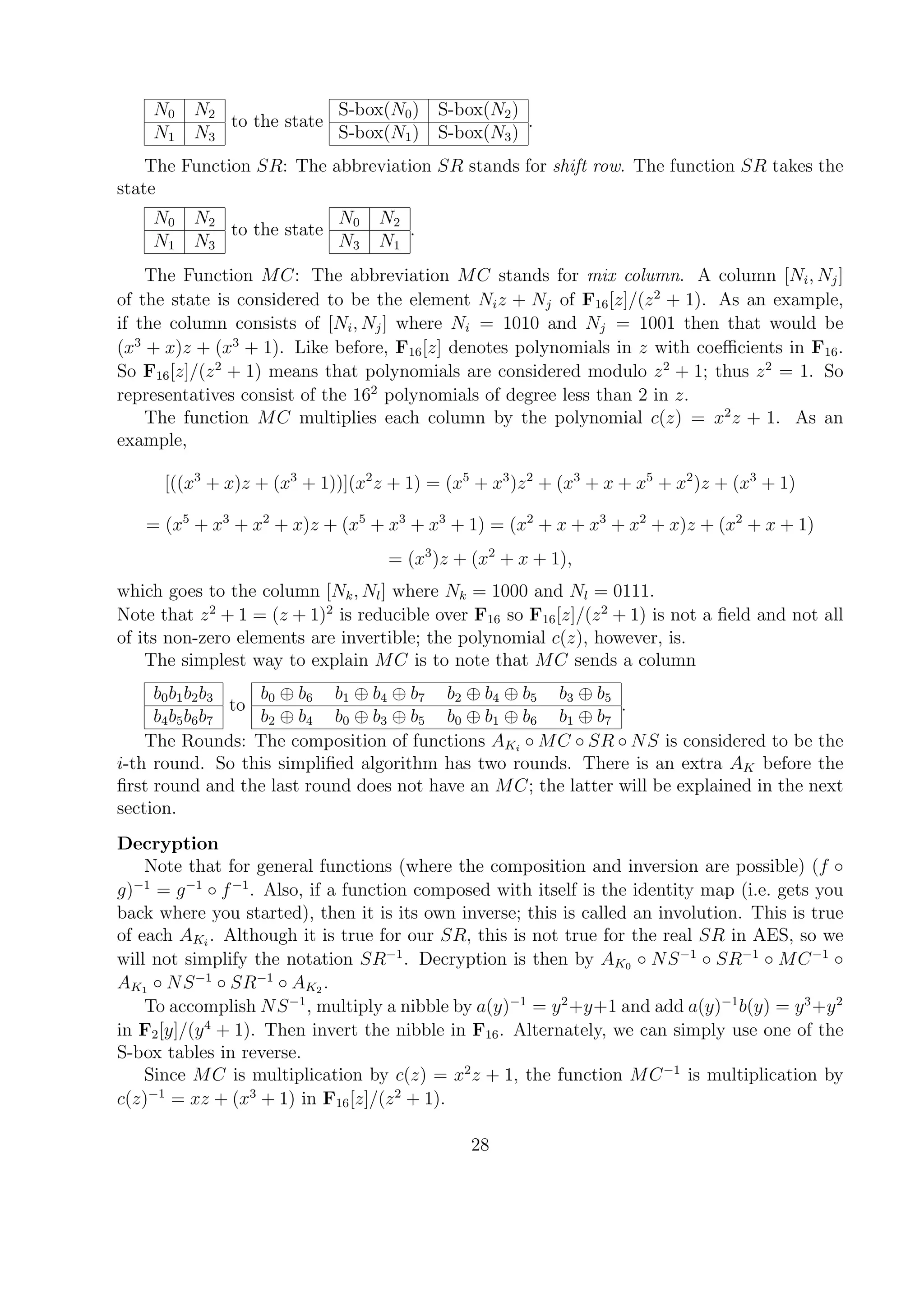 N0 N2
N1 N3
to the state
S-box(N0) S-box(N2)
S-box(N1) S-box(N3)
.
The Function SR: The abbreviation SR stands for shift row. The function SR takes the
state
N0 N2
N1 N3
to the state
N0 N2
N3 N1
.
The Function MC: The abbreviation MC stands for mix column. A column [Ni, Nj]
of the state is considered to be the element Niz + Nj of F16[z]/(z2
+ 1). As an example,
if the column consists of [Ni, Nj] where Ni = 1010 and Nj = 1001 then that would be
(x3
+ x)z + (x3
+ 1). Like before, F16[z] denotes polynomials in z with coeﬃcients in F16.
So F16[z]/(z2
+ 1) means that polynomials are considered modulo z2
+ 1; thus z2
= 1. So
representatives consist of the 162
polynomials of degree less than 2 in z.
The function MC multiplies each column by the polynomial c(z) = x2
z + 1. As an
example,
[((x3
+ x)z + (x3
+ 1))](x2
z + 1) = (x5
+ x3
)z2
+ (x3
+ x + x5
+ x2
)z + (x3
+ 1)
= (x5
+ x3
+ x2
+ x)z + (x5
+ x3
+ x3
+ 1) = (x2
+ x + x3
+ x2
+ x)z + (x2
+ x + 1)
= (x3
)z + (x2
+ x + 1),
which goes to the column [Nk, Nl] where Nk = 1000 and Nl = 0111.
Note that z2
+ 1 = (z + 1)2
is reducible over F16 so F16[z]/(z2
+ 1) is not a ﬁeld and not all
of its non-zero elements are invertible; the polynomial c(z), however, is.
The simplest way to explain MC is to note that MC sends a column
b0b1b2b3
b4b5b6b7
to
b0 ⊕ b6 b1 ⊕ b4 ⊕ b7 b2 ⊕ b4 ⊕ b5 b3 ⊕ b5
b2 ⊕ b4 b0 ⊕ b3 ⊕ b5 b0 ⊕ b1 ⊕ b6 b1 ⊕ b7
.
The Rounds: The composition of functions AKi
◦ MC ◦ SR ◦ NS is considered to be the
i-th round. So this simpliﬁed algorithm has two rounds. There is an extra AK before the
ﬁrst round and the last round does not have an MC; the latter will be explained in the next
section.
Decryption
Note that for general functions (where the composition and inversion are possible) (f ◦
g)−1
= g−1
◦ f−1
. Also, if a function composed with itself is the identity map (i.e. gets you
back where you started), then it is its own inverse; this is called an involution. This is true
of each AKi
. Although it is true for our SR, this is not true for the real SR in AES, so we
will not simplify the notation SR−1
. Decryption is then by AK0 ◦ NS−1
◦ SR−1
◦ MC−1
◦
AK1 ◦ NS−1
◦ SR−1
◦ AK2 .
To accomplish NS−1
, multiply a nibble by a(y)−1
= y2
+y+1 and add a(y)−1
b(y) = y3
+y2
in F2[y]/(y4
+ 1). Then invert the nibble in F16. Alternately, we can simply use one of the
S-box tables in reverse.
Since MC is multiplication by c(z) = x2
z + 1, the function MC−1
is multiplication by
c(z)−1
= xz + (x3
+ 1) in F16[z]/(z2
+ 1).
28
 