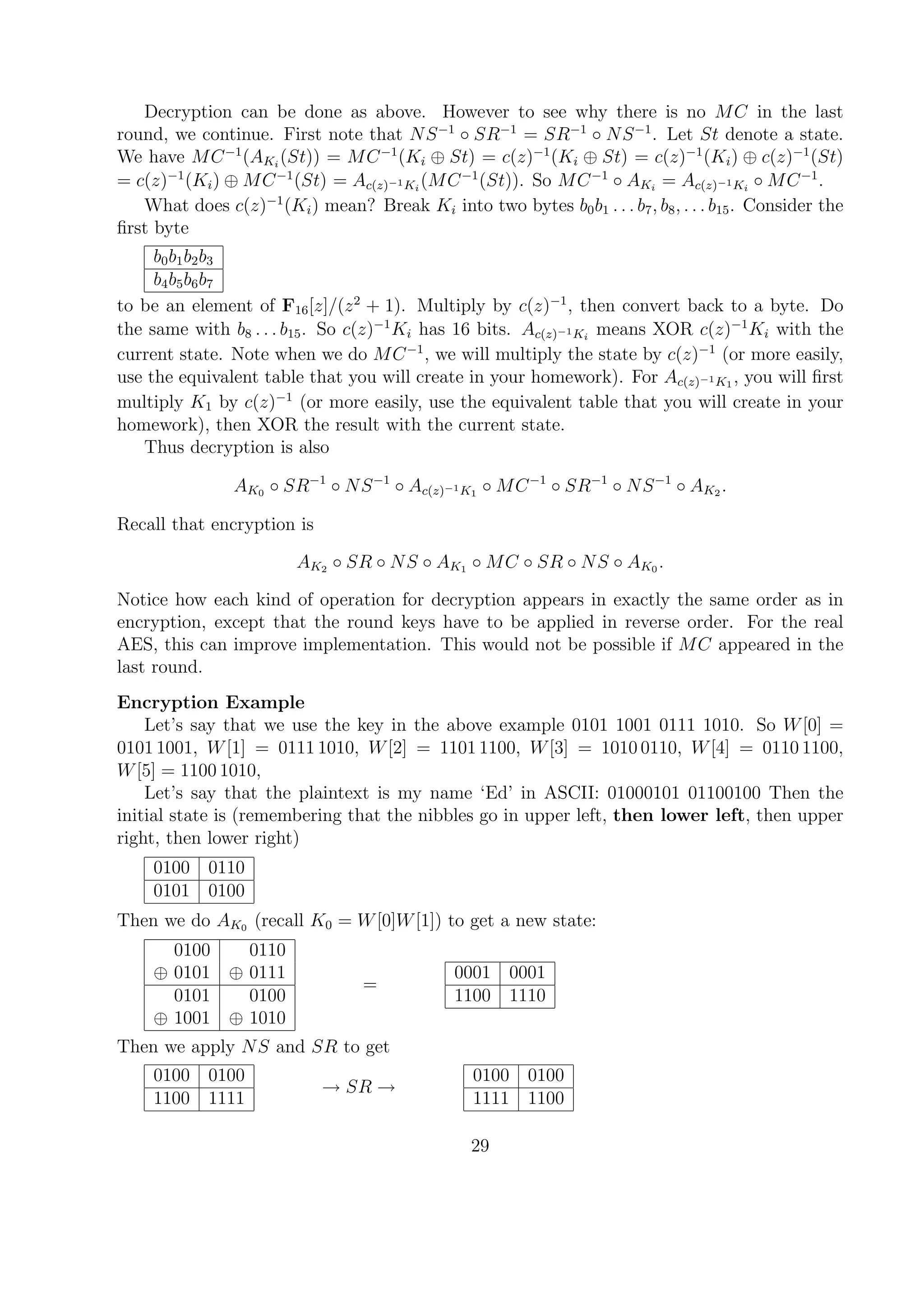 Decryption can be done as above. However to see why there is no MC in the last
round, we continue. First note that NS−1
◦ SR−1
= SR−1
◦ NS−1
. Let St denote a state.
We have MC−1
(AKi
(St)) = MC−1
(Ki ⊕ St) = c(z)−1
(Ki ⊕ St) = c(z)−1
(Ki) ⊕ c(z)−1
(St)
= c(z)−1
(Ki) ⊕ MC−1
(St) = Ac(z)−1Ki
(MC−1
(St)). So MC−1
◦ AKi
= Ac(z)−1Ki
◦ MC−1
.
What does c(z)−1
(Ki) mean? Break Ki into two bytes b0b1 . . . b7, b8, . . . b15. Consider the
ﬁrst byte
b0b1b2b3
b4b5b6b7
to be an element of F16[z]/(z2
+ 1). Multiply by c(z)−1
, then convert back to a byte. Do
the same with b8 . . . b15. So c(z)−1
Ki has 16 bits. Ac(z)−1Ki
means XOR c(z)−1
Ki with the
current state. Note when we do MC−1
, we will multiply the state by c(z)−1
(or more easily,
use the equivalent table that you will create in your homework). For Ac(z)−1K1
, you will ﬁrst
multiply K1 by c(z)−1
(or more easily, use the equivalent table that you will create in your
homework), then XOR the result with the current state.
Thus decryption is also
AK0 ◦ SR−1
◦ NS−1
◦ Ac(z)−1K1
◦ MC−1
◦ SR−1
◦ NS−1
◦ AK2 .
Recall that encryption is
AK2 ◦ SR ◦ NS ◦ AK1 ◦ MC ◦ SR ◦ NS ◦ AK0 .
Notice how each kind of operation for decryption appears in exactly the same order as in
encryption, except that the round keys have to be applied in reverse order. For the real
AES, this can improve implementation. This would not be possible if MC appeared in the
last round.
Encryption Example
Let’s say that we use the key in the above example 0101 1001 0111 1010. So W[0] =
0101 1001, W[1] = 0111 1010, W[2] = 1101 1100, W[3] = 1010 0110, W[4] = 0110 1100,
W[5] = 1100 1010,
Let’s say that the plaintext is my name ‘Ed’ in ASCII: 01000101 01100100 Then the
initial state is (remembering that the nibbles go in upper left, then lower left, then upper
right, then lower right)
0100 0110
0101 0100
Then we do AK0 (recall K0 = W[0]W[1]) to get a new state:
0100 0110
⊕ 0101 ⊕ 0111
0101 0100
⊕ 1001 ⊕ 1010
=
0001 0001
1100 1110
Then we apply NS and SR to get
0100 0100
1100 1111
→ SR →
0100 0100
1111 1100
29
 