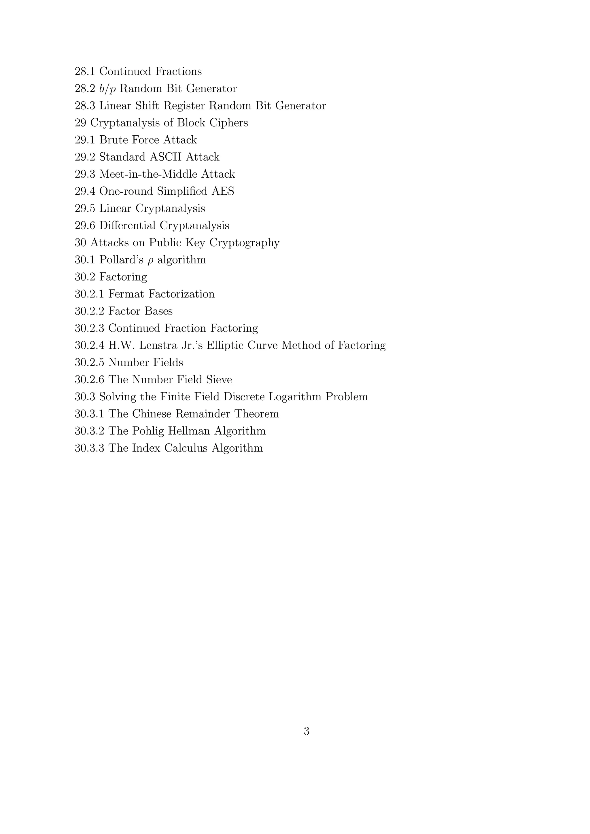 28.1 Continued Fractions
28.2 b/p Random Bit Generator
28.3 Linear Shift Register Random Bit Generator
29 Cryptanalysis of Block Ciphers
29.1 Brute Force Attack
29.2 Standard ASCII Attack
29.3 Meet-in-the-Middle Attack
29.4 One-round Simpliﬁed AES
29.5 Linear Cryptanalysis
29.6 Diﬀerential Cryptanalysis
30 Attacks on Public Key Cryptography
30.1 Pollard’s ρ algorithm
30.2 Factoring
30.2.1 Fermat Factorization
30.2.2 Factor Bases
30.2.3 Continued Fraction Factoring
30.2.4 H.W. Lenstra Jr.’s Elliptic Curve Method of Factoring
30.2.5 Number Fields
30.2.6 The Number Field Sieve
30.3 Solving the Finite Field Discrete Logarithm Problem
30.3.1 The Chinese Remainder Theorem
30.3.2 The Pohlig Hellman Algorithm
30.3.3 The Index Calculus Algorithm
3
 