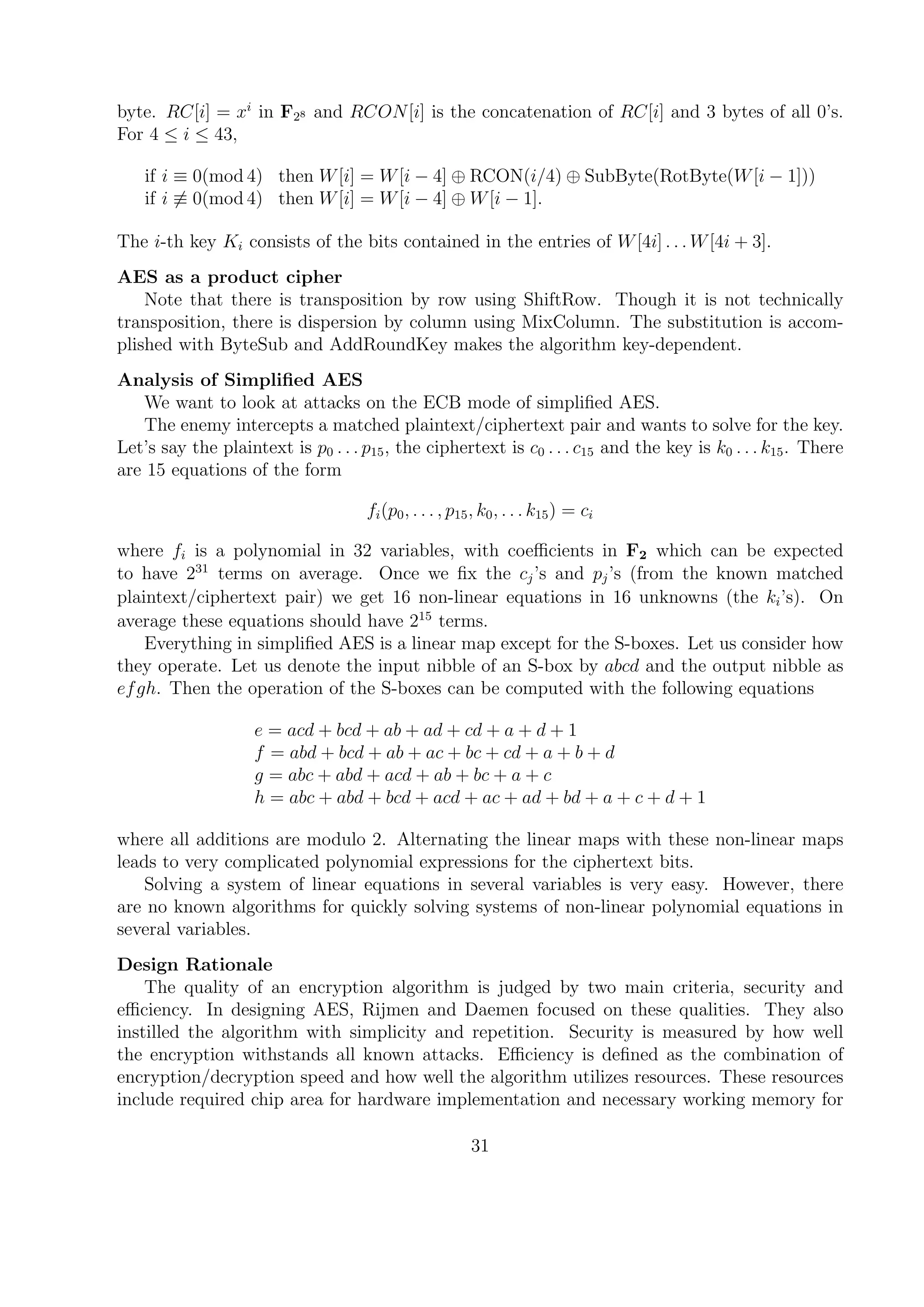 byte. RC[i] = xi
in F28 and RCON[i] is the concatenation of RC[i] and 3 bytes of all 0’s.
For 4 ≤ i ≤ 43,
if i ≡ 0(mod 4) then W[i] = W[i − 4] ⊕ RCON(i/4) ⊕ SubByte(RotByte(W[i − 1]))
if i ≡ 0(mod 4) then W[i] = W[i − 4] ⊕ W[i − 1].
The i-th key Ki consists of the bits contained in the entries of W[4i] . . . W[4i + 3].
AES as a product cipher
Note that there is transposition by row using ShiftRow. Though it is not technically
transposition, there is dispersion by column using MixColumn. The substitution is accom-
plished with ByteSub and AddRoundKey makes the algorithm key-dependent.
Analysis of Simpliﬁed AES
We want to look at attacks on the ECB mode of simpliﬁed AES.
The enemy intercepts a matched plaintext/ciphertext pair and wants to solve for the key.
Let’s say the plaintext is p0 . . . p15, the ciphertext is c0 . . . c15 and the key is k0 . . . k15. There
are 15 equations of the form
fi(p0, . . . , p15, k0, . . . k15) = ci
where fi is a polynomial in 32 variables, with coeﬃcients in F2 which can be expected
to have 231
terms on average. Once we ﬁx the cj’s and pj’s (from the known matched
plaintext/ciphertext pair) we get 16 non-linear equations in 16 unknowns (the ki’s). On
average these equations should have 215
terms.
Everything in simpliﬁed AES is a linear map except for the S-boxes. Let us consider how
they operate. Let us denote the input nibble of an S-box by abcd and the output nibble as
efgh. Then the operation of the S-boxes can be computed with the following equations
e = acd + bcd + ab + ad + cd + a + d + 1
f = abd + bcd + ab + ac + bc + cd + a + b + d
g = abc + abd + acd + ab + bc + a + c
h = abc + abd + bcd + acd + ac + ad + bd + a + c + d + 1
where all additions are modulo 2. Alternating the linear maps with these non-linear maps
leads to very complicated polynomial expressions for the ciphertext bits.
Solving a system of linear equations in several variables is very easy. However, there
are no known algorithms for quickly solving systems of non-linear polynomial equations in
several variables.
Design Rationale
The quality of an encryption algorithm is judged by two main criteria, security and
eﬃciency. In designing AES, Rijmen and Daemen focused on these qualities. They also
instilled the algorithm with simplicity and repetition. Security is measured by how well
the encryption withstands all known attacks. Eﬃciency is deﬁned as the combination of
encryption/decryption speed and how well the algorithm utilizes resources. These resources
include required chip area for hardware implementation and necessary working memory for
31
 