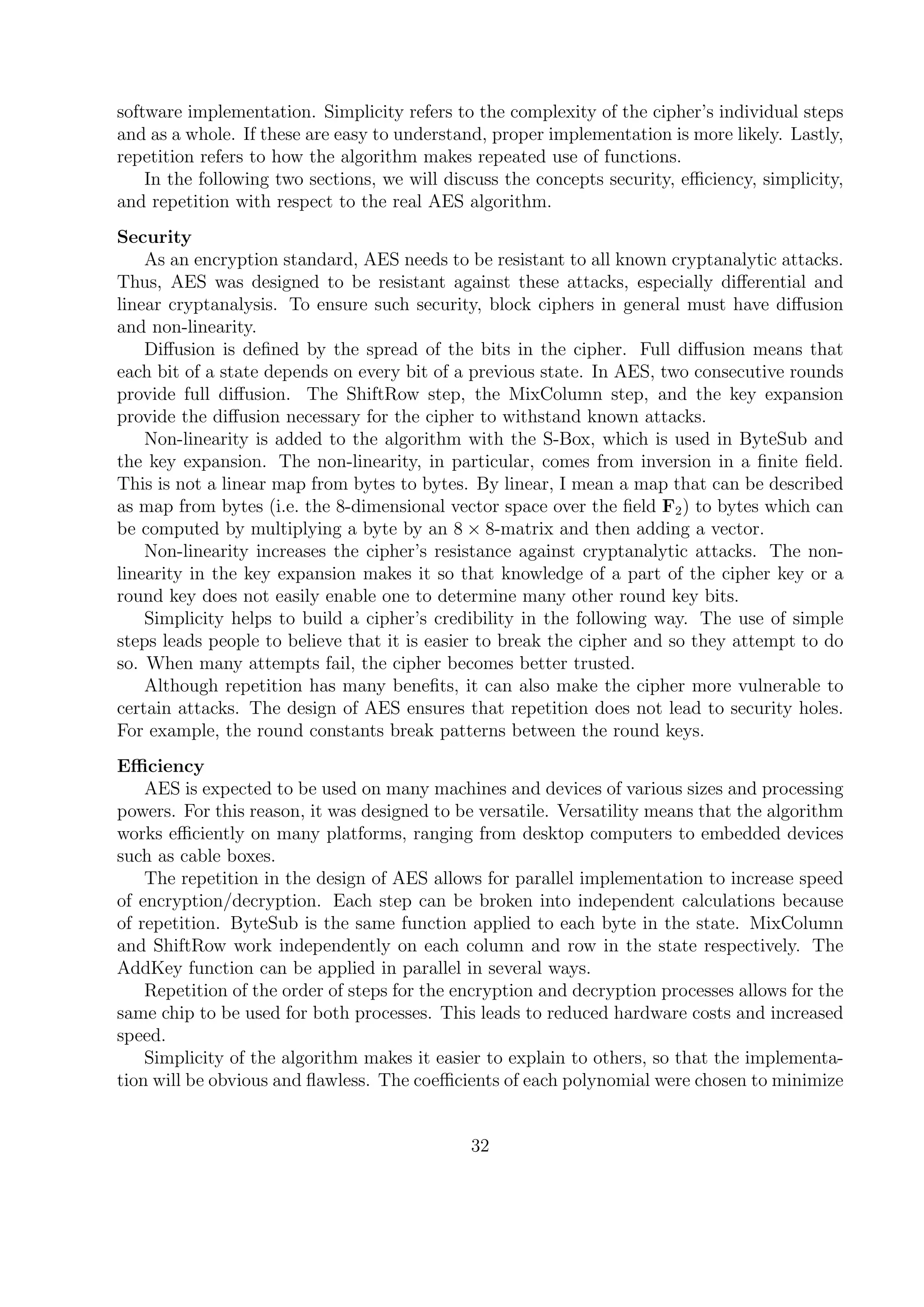 software implementation. Simplicity refers to the complexity of the cipher’s individual steps
and as a whole. If these are easy to understand, proper implementation is more likely. Lastly,
repetition refers to how the algorithm makes repeated use of functions.
In the following two sections, we will discuss the concepts security, eﬃciency, simplicity,
and repetition with respect to the real AES algorithm.
Security
As an encryption standard, AES needs to be resistant to all known cryptanalytic attacks.
Thus, AES was designed to be resistant against these attacks, especially diﬀerential and
linear cryptanalysis. To ensure such security, block ciphers in general must have diﬀusion
and non-linearity.
Diﬀusion is deﬁned by the spread of the bits in the cipher. Full diﬀusion means that
each bit of a state depends on every bit of a previous state. In AES, two consecutive rounds
provide full diﬀusion. The ShiftRow step, the MixColumn step, and the key expansion
provide the diﬀusion necessary for the cipher to withstand known attacks.
Non-linearity is added to the algorithm with the S-Box, which is used in ByteSub and
the key expansion. The non-linearity, in particular, comes from inversion in a ﬁnite ﬁeld.
This is not a linear map from bytes to bytes. By linear, I mean a map that can be described
as map from bytes (i.e. the 8-dimensional vector space over the ﬁeld F2) to bytes which can
be computed by multiplying a byte by an 8 × 8-matrix and then adding a vector.
Non-linearity increases the cipher’s resistance against cryptanalytic attacks. The non-
linearity in the key expansion makes it so that knowledge of a part of the cipher key or a
round key does not easily enable one to determine many other round key bits.
Simplicity helps to build a cipher’s credibility in the following way. The use of simple
steps leads people to believe that it is easier to break the cipher and so they attempt to do
so. When many attempts fail, the cipher becomes better trusted.
Although repetition has many beneﬁts, it can also make the cipher more vulnerable to
certain attacks. The design of AES ensures that repetition does not lead to security holes.
For example, the round constants break patterns between the round keys.
Eﬃciency
AES is expected to be used on many machines and devices of various sizes and processing
powers. For this reason, it was designed to be versatile. Versatility means that the algorithm
works eﬃciently on many platforms, ranging from desktop computers to embedded devices
such as cable boxes.
The repetition in the design of AES allows for parallel implementation to increase speed
of encryption/decryption. Each step can be broken into independent calculations because
of repetition. ByteSub is the same function applied to each byte in the state. MixColumn
and ShiftRow work independently on each column and row in the state respectively. The
AddKey function can be applied in parallel in several ways.
Repetition of the order of steps for the encryption and decryption processes allows for the
same chip to be used for both processes. This leads to reduced hardware costs and increased
speed.
Simplicity of the algorithm makes it easier to explain to others, so that the implementa-
tion will be obvious and ﬂawless. The coeﬃcients of each polynomial were chosen to minimize
32
 