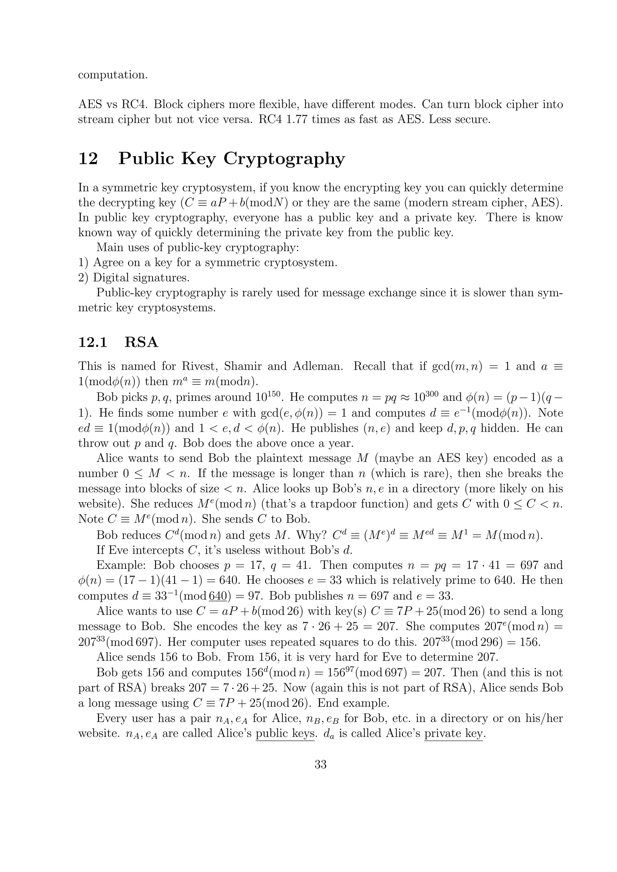 computation.
AES vs RC4. Block ciphers more ﬂexible, have diﬀerent modes. Can turn block cipher into
stream cipher but not vice versa. RC4 1.77 times as fast as AES. Less secure.
12 Public Key Cryptography
In a symmetric key cryptosystem, if you know the encrypting key you can quickly determine
the decrypting key (C ≡ aP + b(modN) or they are the same (modern stream cipher, AES).
In public key cryptography, everyone has a public key and a private key. There is know
known way of quickly determining the private key from the public key.
Main uses of public-key cryptography:
1) Agree on a key for a symmetric cryptosystem.
2) Digital signatures.
Public-key cryptography is rarely used for message exchange since it is slower than sym-
metric key cryptosystems.
12.1 RSA
This is named for Rivest, Shamir and Adleman. Recall that if gcd(m, n) = 1 and a ≡
1(modφ(n)) then ma
≡ m(modn).
Bob picks p, q, primes around 10150
. He computes n = pq ≈ 10300
and φ(n) = (p − 1)(q −
1). He ﬁnds some number e with gcd(e, φ(n)) = 1 and computes d ≡ e−1
(modφ(n)). Note
ed ≡ 1(modφ(n)) and 1 < e, d < φ(n). He publishes (n, e) and keep d, p, q hidden. He can
throw out p and q. Bob does the above once a year.
Alice wants to send Bob the plaintext message M (maybe an AES key) encoded as a
number 0 ≤ M < n. If the message is longer than n (which is rare), then she breaks the
message into blocks of size < n. Alice looks up Bob’s n, e in a directory (more likely on his
website). She reduces Me
(mod n) (that’s a trapdoor function) and gets C with 0 ≤ C < n.
Note C ≡ Me
(mod n). She sends C to Bob.
Bob reduces Cd
(mod n) and gets M. Why? Cd
≡ (Me
)d
≡ Med
≡ M1
= M(mod n).
If Eve intercepts C, it’s useless without Bob’s d.
Example: Bob chooses p = 17, q = 41. Then computes n = pq = 17 · 41 = 697 and
φ(n) = (17 − 1)(41 − 1) = 640. He chooses e = 33 which is relatively prime to 640. He then
computes d ≡ 33−1
(mod 640) = 97. Bob publishes n = 697 and e = 33.
Alice wants to use C = aP + b(mod 26) with key(s) C ≡ 7P + 25(mod 26) to send a long
message to Bob. She encodes the key as 7 · 26 + 25 = 207. She computes 207e
(mod n) =
20733
(mod 697). Her computer uses repeated squares to do this. 20733
(mod 296) = 156.
Alice sends 156 to Bob. From 156, it is very hard for Eve to determine 207.
Bob gets 156 and computes 156d
(mod n) = 15697
(mod 697) = 207. Then (and this is not
part of RSA) breaks 207 = 7 · 26 + 25. Now (again this is not part of RSA), Alice sends Bob
a long message using C ≡ 7P + 25(mod 26). End example.
Every user has a pair nA, eA for Alice, nB, eB for Bob, etc. in a directory or on his/her
website. nA, eA are called Alice’s public keys. da is called Alice’s private key.
33
 