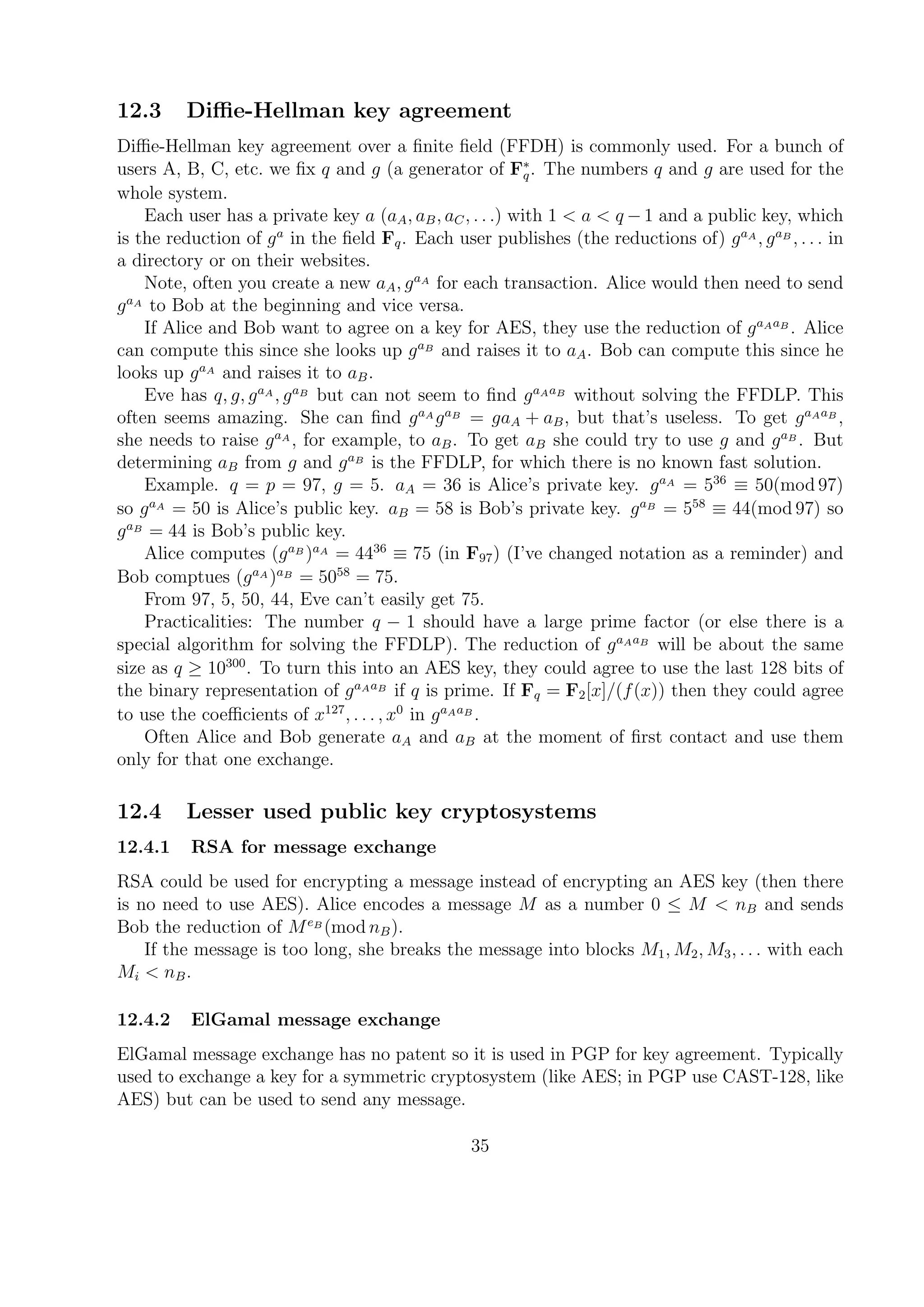 12.3 Diﬃe-Hellman key agreement
Diﬃe-Hellman key agreement over a ﬁnite ﬁeld (FFDH) is commonly used. For a bunch of
users A, B, C, etc. we ﬁx q and g (a generator of F∗
q. The numbers q and g are used for the
whole system.
Each user has a private key a (aA, aB, aC, . . .) with 1 < a < q − 1 and a public key, which
is the reduction of ga
in the ﬁeld Fq. Each user publishes (the reductions of) gaA
, gaB
, . . . in
a directory or on their websites.
Note, often you create a new aA, gaA
for each transaction. Alice would then need to send
gaA
to Bob at the beginning and vice versa.
If Alice and Bob want to agree on a key for AES, they use the reduction of gaAaB
. Alice
can compute this since she looks up gaB
and raises it to aA. Bob can compute this since he
looks up gaA
and raises it to aB.
Eve has q, g, gaA
, gaB
but can not seem to ﬁnd gaAaB
without solving the FFDLP. This
often seems amazing. She can ﬁnd gaA
gaB
= gaA + aB, but that’s useless. To get gaAaB
,
she needs to raise gaA
, for example, to aB. To get aB she could try to use g and gaB
. But
determining aB from g and gaB
is the FFDLP, for which there is no known fast solution.
Example. q = p = 97, g = 5. aA = 36 is Alice’s private key. gaA
= 536
≡ 50(mod 97)
so gaA
= 50 is Alice’s public key. aB = 58 is Bob’s private key. gaB
= 558
≡ 44(mod 97) so
gaB
= 44 is Bob’s public key.
Alice computes (gaB
)aA
= 4436
≡ 75 (in F97) (I’ve changed notation as a reminder) and
Bob comptues (gaA
)aB
= 5058
= 75.
From 97, 5, 50, 44, Eve can’t easily get 75.
Practicalities: The number q − 1 should have a large prime factor (or else there is a
special algorithm for solving the FFDLP). The reduction of gaAaB
will be about the same
size as q ≥ 10300
. To turn this into an AES key, they could agree to use the last 128 bits of
the binary representation of gaAaB
if q is prime. If Fq = F2[x]/(f(x)) then they could agree
to use the coeﬃcients of x127
, . . . , x0
in gaAaB
.
Often Alice and Bob generate aA and aB at the moment of ﬁrst contact and use them
only for that one exchange.
12.4 Lesser used public key cryptosystems
12.4.1 RSA for message exchange
RSA could be used for encrypting a message instead of encrypting an AES key (then there
is no need to use AES). Alice encodes a message M as a number 0 ≤ M < nB and sends
Bob the reduction of MeB
(mod nB).
If the message is too long, she breaks the message into blocks M1, M2, M3, . . . with each
Mi < nB.
12.4.2 ElGamal message exchange
ElGamal message exchange has no patent so it is used in PGP for key agreement. Typically
used to exchange a key for a symmetric cryptosystem (like AES; in PGP use CAST-128, like
AES) but can be used to send any message.
35
 