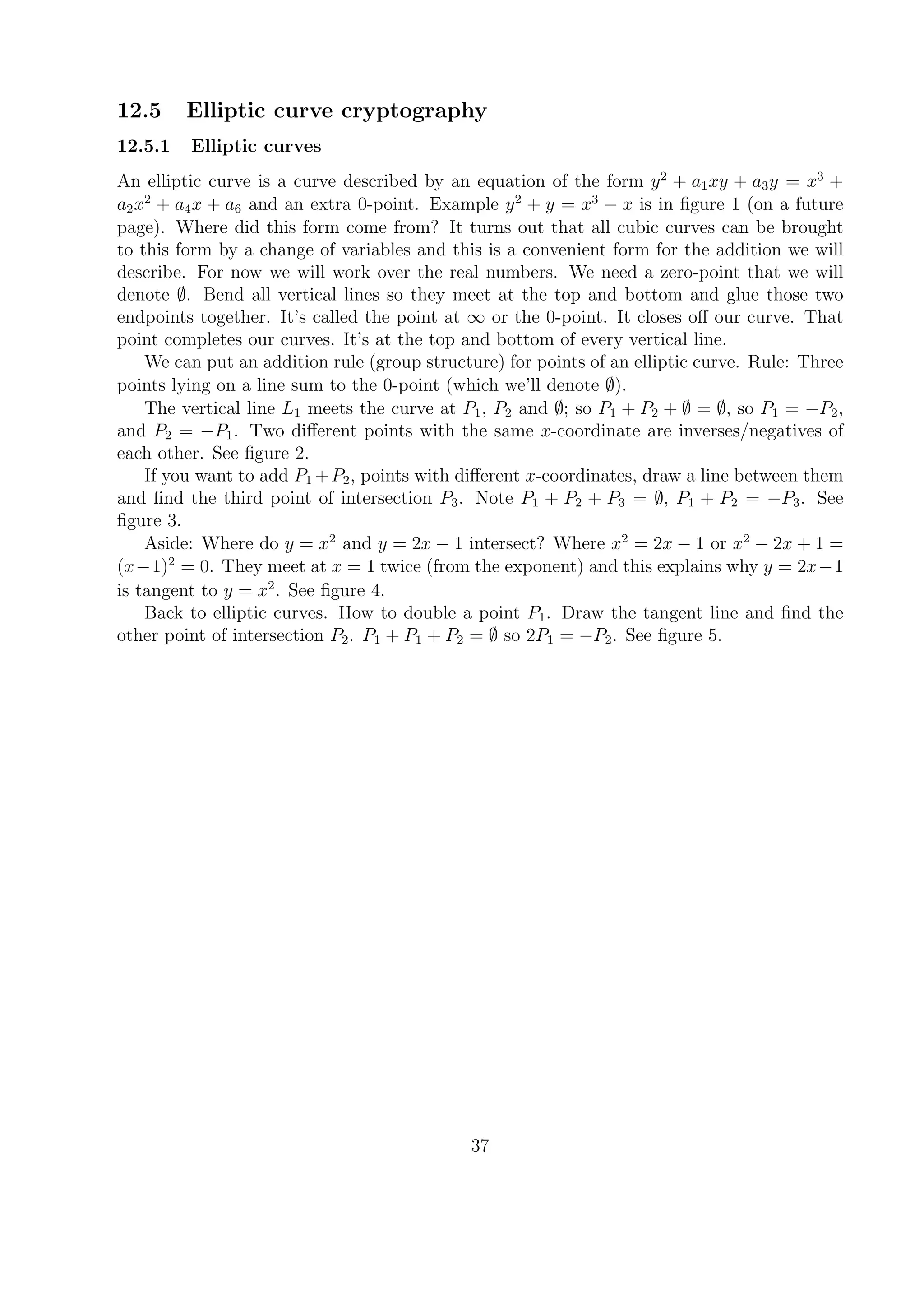 12.5 Elliptic curve cryptography
12.5.1 Elliptic curves
An elliptic curve is a curve described by an equation of the form y2
+ a1xy + a3y = x3
+
a2x2
+ a4x + a6 and an extra 0-point. Example y2
+ y = x3
− x is in ﬁgure 1 (on a future
page). Where did this form come from? It turns out that all cubic curves can be brought
to this form by a change of variables and this is a convenient form for the addition we will
describe. For now we will work over the real numbers. We need a zero-point that we will
denote ∅. Bend all vertical lines so they meet at the top and bottom and glue those two
endpoints together. It’s called the point at ∞ or the 0-point. It closes oﬀ our curve. That
point completes our curves. It’s at the top and bottom of every vertical line.
We can put an addition rule (group structure) for points of an elliptic curve. Rule: Three
points lying on a line sum to the 0-point (which we’ll denote ∅).
The vertical line L1 meets the curve at P1, P2 and ∅; so P1 + P2 + ∅ = ∅, so P1 = −P2,
and P2 = −P1. Two diﬀerent points with the same x-coordinate are inverses/negatives of
each other. See ﬁgure 2.
If you want to add P1 +P2, points with diﬀerent x-coordinates, draw a line between them
and ﬁnd the third point of intersection P3. Note P1 + P2 + P3 = ∅, P1 + P2 = −P3. See
ﬁgure 3.
Aside: Where do y = x2
and y = 2x − 1 intersect? Where x2
= 2x − 1 or x2
− 2x + 1 =
(x−1)2
= 0. They meet at x = 1 twice (from the exponent) and this explains why y = 2x−1
is tangent to y = x2
. See ﬁgure 4.
Back to elliptic curves. How to double a point P1. Draw the tangent line and ﬁnd the
other point of intersection P2. P1 + P1 + P2 = ∅ so 2P1 = −P2. See ﬁgure 5.
37
 