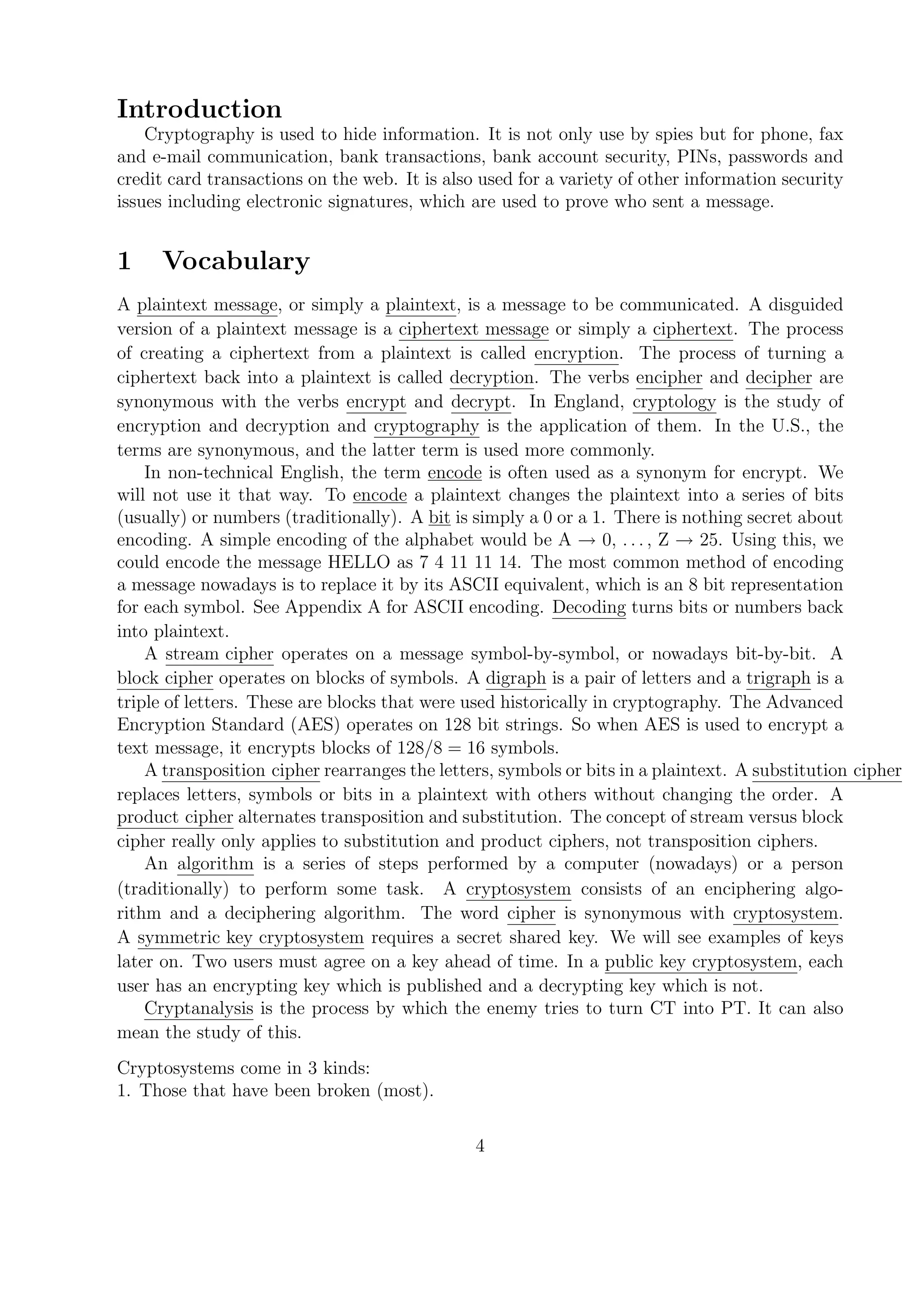 Introduction
Cryptography is used to hide information. It is not only use by spies but for phone, fax
and e-mail communication, bank transactions, bank account security, PINs, passwords and
credit card transactions on the web. It is also used for a variety of other information security
issues including electronic signatures, which are used to prove who sent a message.
1 Vocabulary
A plaintext message, or simply a plaintext, is a message to be communicated. A disguided
version of a plaintext message is a ciphertext message or simply a ciphertext. The process
of creating a ciphertext from a plaintext is called encryption. The process of turning a
ciphertext back into a plaintext is called decryption. The verbs encipher and decipher are
synonymous with the verbs encrypt and decrypt. In England, cryptology is the study of
encryption and decryption and cryptography is the application of them. In the U.S., the
terms are synonymous, and the latter term is used more commonly.
In non-technical English, the term encode is often used as a synonym for encrypt. We
will not use it that way. To encode a plaintext changes the plaintext into a series of bits
(usually) or numbers (traditionally). A bit is simply a 0 or a 1. There is nothing secret about
encoding. A simple encoding of the alphabet would be A → 0, . . . , Z → 25. Using this, we
could encode the message HELLO as 7 4 11 11 14. The most common method of encoding
a message nowadays is to replace it by its ASCII equivalent, which is an 8 bit representation
for each symbol. See Appendix A for ASCII encoding. Decoding turns bits or numbers back
into plaintext.
A stream cipher operates on a message symbol-by-symbol, or nowadays bit-by-bit. A
block cipher operates on blocks of symbols. A digraph is a pair of letters and a trigraph is a
triple of letters. These are blocks that were used historically in cryptography. The Advanced
Encryption Standard (AES) operates on 128 bit strings. So when AES is used to encrypt a
text message, it encrypts blocks of 128/8 = 16 symbols.
A transposition cipher rearranges the letters, symbols or bits in a plaintext. A substitution cipher
replaces letters, symbols or bits in a plaintext with others without changing the order. A
product cipher alternates transposition and substitution. The concept of stream versus block
cipher really only applies to substitution and product ciphers, not transposition ciphers.
An algorithm is a series of steps performed by a computer (nowadays) or a person
(traditionally) to perform some task. A cryptosystem consists of an enciphering algo-
rithm and a deciphering algorithm. The word cipher is synonymous with cryptosystem.
A symmetric key cryptosystem requires a secret shared key. We will see examples of keys
later on. Two users must agree on a key ahead of time. In a public key cryptosystem, each
user has an encrypting key which is published and a decrypting key which is not.
Cryptanalysis is the process by which the enemy tries to turn CT into PT. It can also
mean the study of this.
Cryptosystems come in 3 kinds:
1. Those that have been broken (most).
4
 