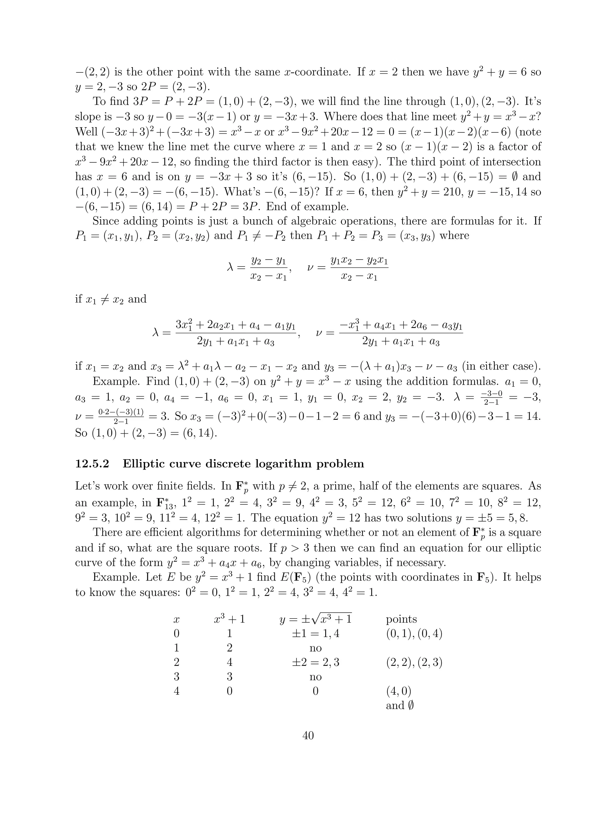 −(2, 2) is the other point with the same x-coordinate. If x = 2 then we have y2
+ y = 6 so
y = 2, −3 so 2P = (2, −3).
To ﬁnd 3P = P + 2P = (1, 0) + (2, −3), we will ﬁnd the line through (1, 0), (2, −3). It’s
slope is −3 so y −0 = −3(x−1) or y = −3x+3. Where does that line meet y2
+y = x3
−x?
Well (−3x+3)2
+(−3x+3) = x3
−x or x3
−9x2
+20x−12 = 0 = (x−1)(x−2)(x−6) (note
that we knew the line met the curve where x = 1 and x = 2 so (x − 1)(x − 2) is a factor of
x3
− 9x2
+ 20x − 12, so ﬁnding the third factor is then easy). The third point of intersection
has x = 6 and is on y = −3x + 3 so it’s (6, −15). So (1, 0) + (2, −3) + (6, −15) = ∅ and
(1, 0) + (2, −3) = −(6, −15). What’s −(6, −15)? If x = 6, then y2
+ y = 210, y = −15, 14 so
−(6, −15) = (6, 14) = P + 2P = 3P. End of example.
Since adding points is just a bunch of algebraic operations, there are formulas for it. If
P1 = (x1, y1), P2 = (x2, y2) and P1 = −P2 then P1 + P2 = P3 = (x3, y3) where
λ =
y2 − y1
x2 − x1
, ν =
y1x2 − y2x1
x2 − x1
if x1 = x2 and
λ =
3x2
1 + 2a2x1 + a4 − a1y1
2y1 + a1x1 + a3
, ν =
−x3
1 + a4x1 + 2a6 − a3y1
2y1 + a1x1 + a3
if x1 = x2 and x3 = λ2
+ a1λ − a2 − x1 − x2 and y3 = −(λ + a1)x3 − ν − a3 (in either case).
Example. Find (1, 0) + (2, −3) on y2
+ y = x3
− x using the addition formulas. a1 = 0,
a3 = 1, a2 = 0, a4 = −1, a6 = 0, x1 = 1, y1 = 0, x2 = 2, y2 = −3. λ = −3−0
2−1
= −3,
ν = 0·2−(−3)(1)
2−1
= 3. So x3 = (−3)2
+0(−3)−0−1−2 = 6 and y3 = −(−3+0)(6)−3−1 = 14.
So (1, 0) + (2, −3) = (6, 14).
12.5.2 Elliptic curve discrete logarithm problem
Let’s work over ﬁnite ﬁelds. In F∗
p with p = 2, a prime, half of the elements are squares. As
an example, in F∗
13, 12
= 1, 22
= 4, 32
= 9, 42
= 3, 52
= 12, 62
= 10, 72
= 10, 82
= 12,
92
= 3, 102
= 9, 112
= 4, 122
= 1. The equation y2
= 12 has two solutions y = ±5 = 5, 8.
There are eﬃcient algorithms for determining whether or not an element of F∗
p is a square
and if so, what are the square roots. If p > 3 then we can ﬁnd an equation for our elliptic
curve of the form y2
= x3
+ a4x + a6, by changing variables, if necessary.
Example. Let E be y2
= x3
+ 1 ﬁnd E(F5) (the points with coordinates in F5). It helps
to know the squares: 02
= 0, 12
= 1, 22
= 4, 32
= 4, 42
= 1.
x x3
+ 1 y = ±
√
x3 + 1 points
0 1 ±1 = 1, 4 (0, 1), (0, 4)
1 2 no
2 4 ±2 = 2, 3 (2, 2), (2, 3)
3 3 no
4 0 0 (4, 0)
and ∅
40
 