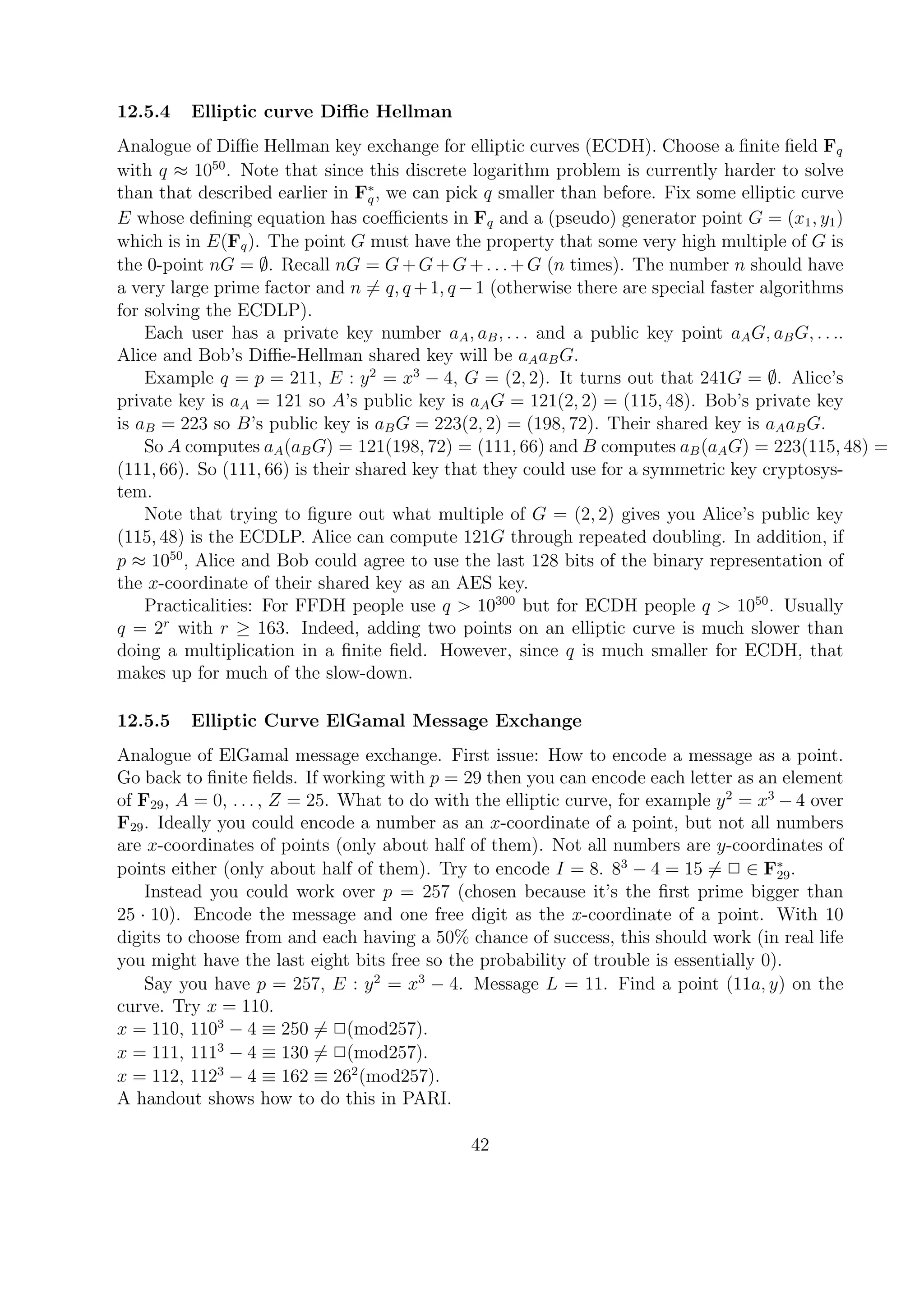12.5.4 Elliptic curve Diﬃe Hellman
Analogue of Diﬃe Hellman key exchange for elliptic curves (ECDH). Choose a ﬁnite ﬁeld Fq
with q ≈ 1050
. Note that since this discrete logarithm problem is currently harder to solve
than that described earlier in F∗
q, we can pick q smaller than before. Fix some elliptic curve
E whose deﬁning equation has coeﬃcients in Fq and a (pseudo) generator point G = (x1, y1)
which is in E(Fq). The point G must have the property that some very high multiple of G is
the 0-point nG = ∅. Recall nG = G+G+G+. . .+G (n times). The number n should have
a very large prime factor and n = q, q +1, q −1 (otherwise there are special faster algorithms
for solving the ECDLP).
Each user has a private key number aA, aB, . . . and a public key point aAG, aBG, . . ..
Alice and Bob’s Diﬃe-Hellman shared key will be aAaBG.
Example q = p = 211, E : y2
= x3
− 4, G = (2, 2). It turns out that 241G = ∅. Alice’s
private key is aA = 121 so A’s public key is aAG = 121(2, 2) = (115, 48). Bob’s private key
is aB = 223 so B’s public key is aBG = 223(2, 2) = (198, 72). Their shared key is aAaBG.
So A computes aA(aBG) = 121(198, 72) = (111, 66) and B computes aB(aAG) = 223(115, 48) =
(111, 66). So (111, 66) is their shared key that they could use for a symmetric key cryptosys-
tem.
Note that trying to ﬁgure out what multiple of G = (2, 2) gives you Alice’s public key
(115, 48) is the ECDLP. Alice can compute 121G through repeated doubling. In addition, if
p ≈ 1050
, Alice and Bob could agree to use the last 128 bits of the binary representation of
the x-coordinate of their shared key as an AES key.
Practicalities: For FFDH people use q > 10300
but for ECDH people q > 1050
. Usually
q = 2r
with r ≥ 163. Indeed, adding two points on an elliptic curve is much slower than
doing a multiplication in a ﬁnite ﬁeld. However, since q is much smaller for ECDH, that
makes up for much of the slow-down.
12.5.5 Elliptic Curve ElGamal Message Exchange
Analogue of ElGamal message exchange. First issue: How to encode a message as a point.
Go back to ﬁnite ﬁelds. If working with p = 29 then you can encode each letter as an element
of F29, A = 0, . . . , Z = 25. What to do with the elliptic curve, for example y2
= x3
− 4 over
F29. Ideally you could encode a number as an x-coordinate of a point, but not all numbers
are x-coordinates of points (only about half of them). Not all numbers are y-coordinates of
points either (only about half of them). Try to encode I = 8. 83
− 4 = 15 = 2 ∈ F∗
29.
Instead you could work over p = 257 (chosen because it’s the ﬁrst prime bigger than
25 · 10). Encode the message and one free digit as the x-coordinate of a point. With 10
digits to choose from and each having a 50% chance of success, this should work (in real life
you might have the last eight bits free so the probability of trouble is essentially 0).
Say you have p = 257, E : y2
= x3
− 4. Message L = 11. Find a point (11a, y) on the
curve. Try x = 110.
x = 110, 1103
− 4 ≡ 250 = 2(mod257).
x = 111, 1113
− 4 ≡ 130 = 2(mod257).
x = 112, 1123
− 4 ≡ 162 ≡ 262
(mod257).
A handout shows how to do this in PARI.
42
 