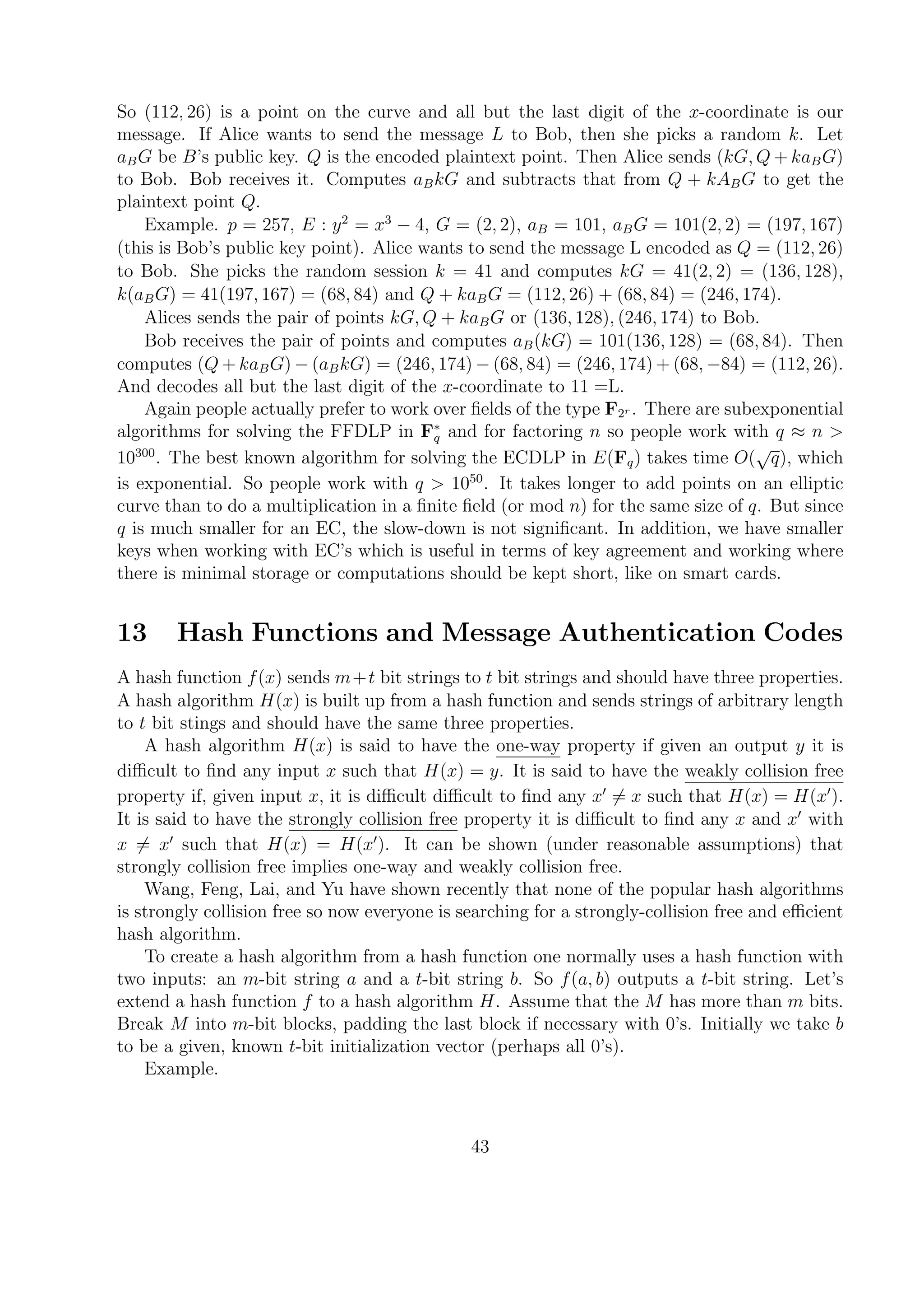 So (112, 26) is a point on the curve and all but the last digit of the x-coordinate is our
message. If Alice wants to send the message L to Bob, then she picks a random k. Let
aBG be B’s public key. Q is the encoded plaintext point. Then Alice sends (kG, Q + kaBG)
to Bob. Bob receives it. Computes aBkG and subtracts that from Q + kABG to get the
plaintext point Q.
Example. p = 257, E : y2
= x3
− 4, G = (2, 2), aB = 101, aBG = 101(2, 2) = (197, 167)
(this is Bob’s public key point). Alice wants to send the message L encoded as Q = (112, 26)
to Bob. She picks the random session k = 41 and computes kG = 41(2, 2) = (136, 128),
k(aBG) = 41(197, 167) = (68, 84) and Q + kaBG = (112, 26) + (68, 84) = (246, 174).
Alices sends the pair of points kG, Q + kaBG or (136, 128), (246, 174) to Bob.
Bob receives the pair of points and computes aB(kG) = 101(136, 128) = (68, 84). Then
computes (Q + kaBG) − (aBkG) = (246, 174) − (68, 84) = (246, 174) + (68, −84) = (112, 26).
And decodes all but the last digit of the x-coordinate to 11 =L.
Again people actually prefer to work over ﬁelds of the type F2r . There are subexponential
algorithms for solving the FFDLP in F∗
q and for factoring n so people work with q ≈ n >
10300
. The best known algorithm for solving the ECDLP in E(Fq) takes time O(
√
q), which
is exponential. So people work with q > 1050
. It takes longer to add points on an elliptic
curve than to do a multiplication in a ﬁnite ﬁeld (or mod n) for the same size of q. But since
q is much smaller for an EC, the slow-down is not signiﬁcant. In addition, we have smaller
keys when working with EC’s which is useful in terms of key agreement and working where
there is minimal storage or computations should be kept short, like on smart cards.
13 Hash Functions and Message Authentication Codes
A hash function f(x) sends m+t bit strings to t bit strings and should have three properties.
A hash algorithm H(x) is built up from a hash function and sends strings of arbitrary length
to t bit stings and should have the same three properties.
A hash algorithm H(x) is said to have the one-way property if given an output y it is
diﬃcult to ﬁnd any input x such that H(x) = y. It is said to have the weakly collision free
property if, given input x, it is diﬃcult diﬃcult to ﬁnd any x = x such that H(x) = H(x ).
It is said to have the strongly collision free property it is diﬃcult to ﬁnd any x and x with
x = x such that H(x) = H(x ). It can be shown (under reasonable assumptions) that
strongly collision free implies one-way and weakly collision free.
Wang, Feng, Lai, and Yu have shown recently that none of the popular hash algorithms
is strongly collision free so now everyone is searching for a strongly-collision free and eﬃcient
hash algorithm.
To create a hash algorithm from a hash function one normally uses a hash function with
two inputs: an m-bit string a and a t-bit string b. So f(a, b) outputs a t-bit string. Let’s
extend a hash function f to a hash algorithm H. Assume that the M has more than m bits.
Break M into m-bit blocks, padding the last block if necessary with 0’s. Initially we take b
to be a given, known t-bit initialization vector (perhaps all 0’s).
Example.
43
 