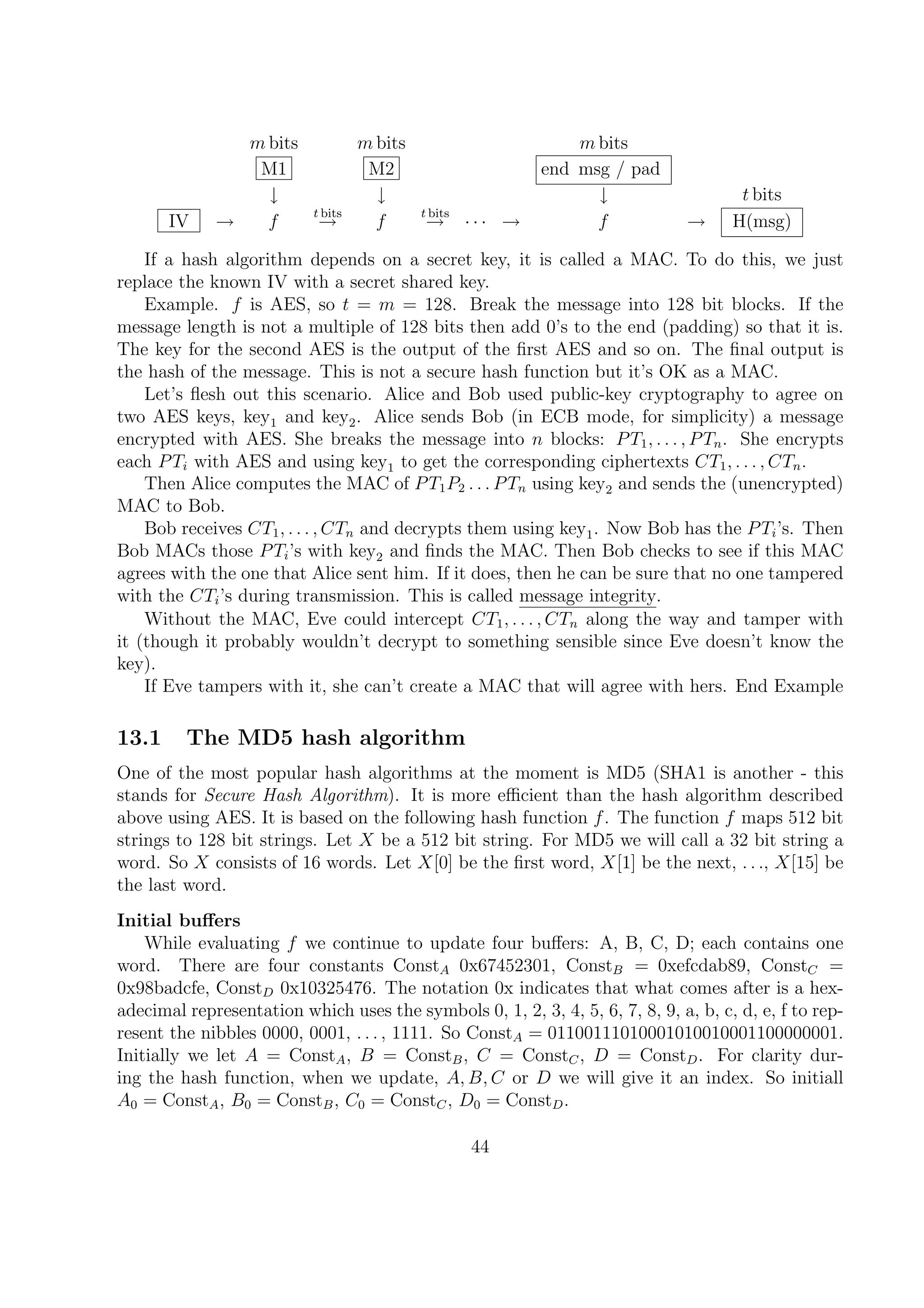 m bits m bits m bits
M1 M2 end msg / pad
↓ ↓ ↓ t bits
IV → f
t bits
→ f
t bits
→ · · · → f → H(msg)
If a hash algorithm depends on a secret key, it is called a MAC. To do this, we just
replace the known IV with a secret shared key.
Example. f is AES, so t = m = 128. Break the message into 128 bit blocks. If the
message length is not a multiple of 128 bits then add 0’s to the end (padding) so that it is.
The key for the second AES is the output of the ﬁrst AES and so on. The ﬁnal output is
the hash of the message. This is not a secure hash function but it’s OK as a MAC.
Let’s ﬂesh out this scenario. Alice and Bob used public-key cryptography to agree on
two AES keys, key1 and key2. Alice sends Bob (in ECB mode, for simplicity) a message
encrypted with AES. She breaks the message into n blocks: PT1, . . . , PTn. She encrypts
each PTi with AES and using key1 to get the corresponding ciphertexts CT1, . . . , CTn.
Then Alice computes the MAC of PT1P2 . . . PTn using key2 and sends the (unencrypted)
MAC to Bob.
Bob receives CT1, . . . , CTn and decrypts them using key1. Now Bob has the PTi’s. Then
Bob MACs those PTi’s with key2 and ﬁnds the MAC. Then Bob checks to see if this MAC
agrees with the one that Alice sent him. If it does, then he can be sure that no one tampered
with the CTi’s during transmission. This is called message integrity.
Without the MAC, Eve could intercept CT1, . . . , CTn along the way and tamper with
it (though it probably wouldn’t decrypt to something sensible since Eve doesn’t know the
key).
If Eve tampers with it, she can’t create a MAC that will agree with hers. End Example
13.1 The MD5 hash algorithm
One of the most popular hash algorithms at the moment is MD5 (SHA1 is another - this
stands for Secure Hash Algorithm). It is more eﬃcient than the hash algorithm described
above using AES. It is based on the following hash function f. The function f maps 512 bit
strings to 128 bit strings. Let X be a 512 bit string. For MD5 we will call a 32 bit string a
word. So X consists of 16 words. Let X[0] be the ﬁrst word, X[1] be the next, . . ., X[15] be
the last word.
Initial buﬀers
While evaluating f we continue to update four buﬀers: A, B, C, D; each contains one
word. There are four constants ConstA 0x67452301, ConstB = 0xefcdab89, ConstC =
0x98badcfe, ConstD 0x10325476. The notation 0x indicates that what comes after is a hex-
adecimal representation which uses the symbols 0, 1, 2, 3, 4, 5, 6, 7, 8, 9, a, b, c, d, e, f to rep-
resent the nibbles 0000, 0001, . . . , 1111. So ConstA = 01100111010001010010001100000001.
Initially we let A = ConstA, B = ConstB, C = ConstC, D = ConstD. For clarity dur-
ing the hash function, when we update, A, B, C or D we will give it an index. So initiall
A0 = ConstA, B0 = ConstB, C0 = ConstC, D0 = ConstD.
44
 