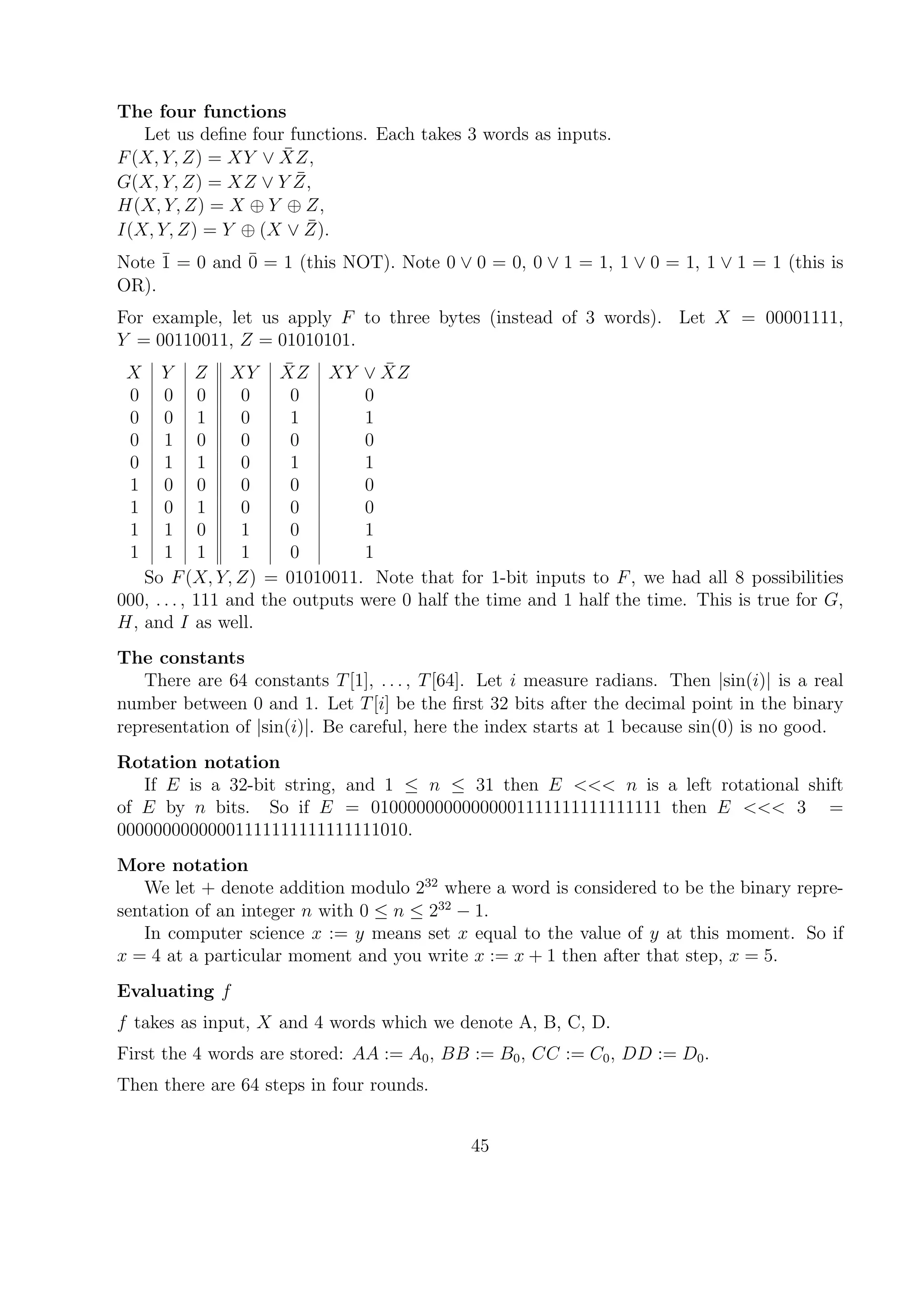 The four functions
Let us deﬁne four functions. Each takes 3 words as inputs.
F(X, Y, Z) = XY ∨ ¯XZ,
G(X, Y, Z) = XZ ∨ Y ¯Z,
H(X, Y, Z) = X ⊕ Y ⊕ Z,
I(X, Y, Z) = Y ⊕ (X ∨ ¯Z).
Note ¯1 = 0 and ¯0 = 1 (this NOT). Note 0 ∨ 0 = 0, 0 ∨ 1 = 1, 1 ∨ 0 = 1, 1 ∨ 1 = 1 (this is
OR).
For example, let us apply F to three bytes (instead of 3 words). Let X = 00001111,
Y = 00110011, Z = 01010101.
X Y Z XY ¯XZ XY ∨ ¯XZ
0 0 0 0 0 0
0 0 1 0 1 1
0 1 0 0 0 0
0 1 1 0 1 1
1 0 0 0 0 0
1 0 1 0 0 0
1 1 0 1 0 1
1 1 1 1 0 1
So F(X, Y, Z) = 01010011. Note that for 1-bit inputs to F, we had all 8 possibilities
000, . . . , 111 and the outputs were 0 half the time and 1 half the time. This is true for G,
H, and I as well.
The constants
There are 64 constants T[1], . . . , T[64]. Let i measure radians. Then |sin(i)| is a real
number between 0 and 1. Let T[i] be the ﬁrst 32 bits after the decimal point in the binary
representation of |sin(i)|. Be careful, here the index starts at 1 because sin(0) is no good.
Rotation notation
If E is a 32-bit string, and 1 ≤ n ≤ 31 then E <<< n is a left rotational shift
of E by n bits. So if E = 01000000000000001111111111111111 then E <<< 3 =
00000000000001111111111111111010.
More notation
We let + denote addition modulo 232
where a word is considered to be the binary repre-
sentation of an integer n with 0 ≤ n ≤ 232
− 1.
In computer science x := y means set x equal to the value of y at this moment. So if
x = 4 at a particular moment and you write x := x + 1 then after that step, x = 5.
Evaluating f
f takes as input, X and 4 words which we denote A, B, C, D.
First the 4 words are stored: AA := A0, BB := B0, CC := C0, DD := D0.
Then there are 64 steps in four rounds.
45
 