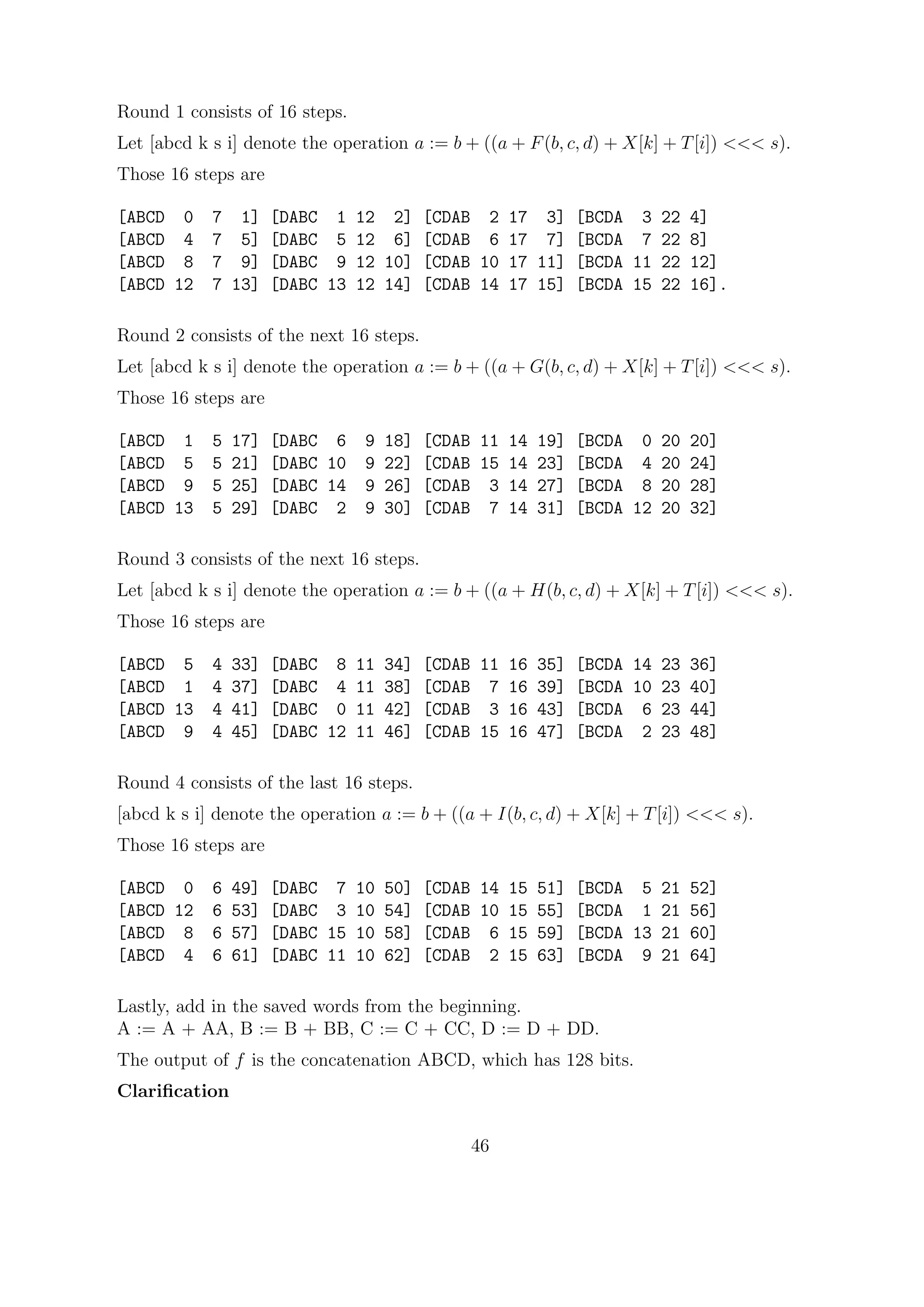 Round 1 consists of 16 steps.
Let [abcd k s i] denote the operation a := b + ((a + F(b, c, d) + X[k] + T[i]) <<< s).
Those 16 steps are
[ABCD 0 7 1] [DABC 1 12 2] [CDAB 2 17 3] [BCDA 3 22 4]
[ABCD 4 7 5] [DABC 5 12 6] [CDAB 6 17 7] [BCDA 7 22 8]
[ABCD 8 7 9] [DABC 9 12 10] [CDAB 10 17 11] [BCDA 11 22 12]
[ABCD 12 7 13] [DABC 13 12 14] [CDAB 14 17 15] [BCDA 15 22 16].
Round 2 consists of the next 16 steps.
Let [abcd k s i] denote the operation a := b + ((a + G(b, c, d) + X[k] + T[i]) <<< s).
Those 16 steps are
[ABCD 1 5 17] [DABC 6 9 18] [CDAB 11 14 19] [BCDA 0 20 20]
[ABCD 5 5 21] [DABC 10 9 22] [CDAB 15 14 23] [BCDA 4 20 24]
[ABCD 9 5 25] [DABC 14 9 26] [CDAB 3 14 27] [BCDA 8 20 28]
[ABCD 13 5 29] [DABC 2 9 30] [CDAB 7 14 31] [BCDA 12 20 32]
Round 3 consists of the next 16 steps.
Let [abcd k s i] denote the operation a := b + ((a + H(b, c, d) + X[k] + T[i]) <<< s).
Those 16 steps are
[ABCD 5 4 33] [DABC 8 11 34] [CDAB 11 16 35] [BCDA 14 23 36]
[ABCD 1 4 37] [DABC 4 11 38] [CDAB 7 16 39] [BCDA 10 23 40]
[ABCD 13 4 41] [DABC 0 11 42] [CDAB 3 16 43] [BCDA 6 23 44]
[ABCD 9 4 45] [DABC 12 11 46] [CDAB 15 16 47] [BCDA 2 23 48]
Round 4 consists of the last 16 steps.
[abcd k s i] denote the operation a := b + ((a + I(b, c, d) + X[k] + T[i]) <<< s).
Those 16 steps are
[ABCD 0 6 49] [DABC 7 10 50] [CDAB 14 15 51] [BCDA 5 21 52]
[ABCD 12 6 53] [DABC 3 10 54] [CDAB 10 15 55] [BCDA 1 21 56]
[ABCD 8 6 57] [DABC 15 10 58] [CDAB 6 15 59] [BCDA 13 21 60]
[ABCD 4 6 61] [DABC 11 10 62] [CDAB 2 15 63] [BCDA 9 21 64]
Lastly, add in the saved words from the beginning.
A := A + AA, B := B + BB, C := C + CC, D := D + DD.
The output of f is the concatenation ABCD, which has 128 bits.
Clariﬁcation
46
 