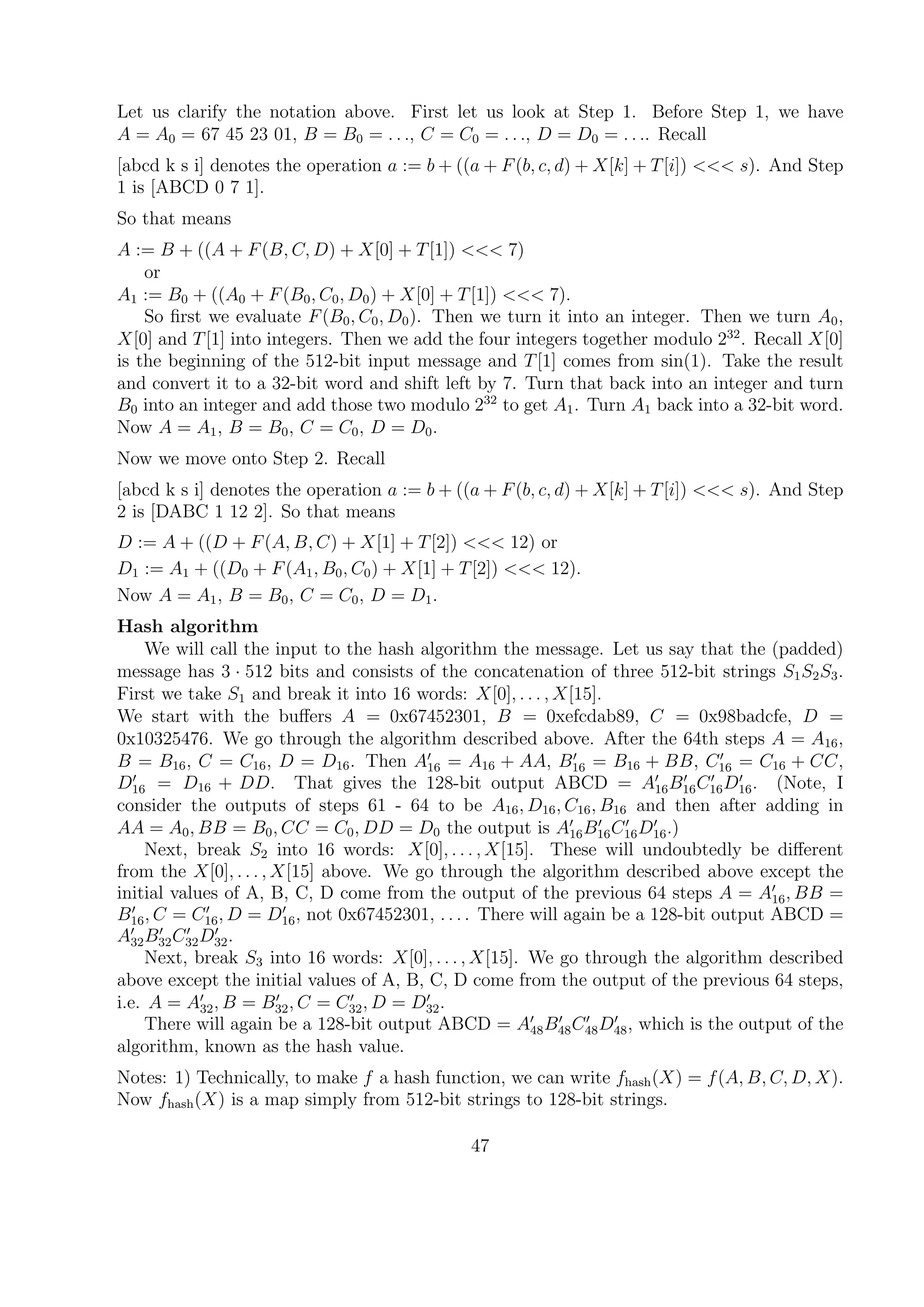 Let us clarify the notation above. First let us look at Step 1. Before Step 1, we have
A = A0 = 67 45 23 01, B = B0 = . . ., C = C0 = . . ., D = D0 = . . .. Recall
[abcd k s i] denotes the operation a := b + ((a + F(b, c, d) + X[k] + T[i]) <<< s). And Step
1 is [ABCD 0 7 1].
So that means
A := B + ((A + F(B, C, D) + X[0] + T[1]) <<< 7)
or
A1 := B0 + ((A0 + F(B0, C0, D0) + X[0] + T[1]) <<< 7).
So ﬁrst we evaluate F(B0, C0, D0). Then we turn it into an integer. Then we turn A0,
X[0] and T[1] into integers. Then we add the four integers together modulo 232
. Recall X[0]
is the beginning of the 512-bit input message and T[1] comes from sin(1). Take the result
and convert it to a 32-bit word and shift left by 7. Turn that back into an integer and turn
B0 into an integer and add those two modulo 232
to get A1. Turn A1 back into a 32-bit word.
Now A = A1, B = B0, C = C0, D = D0.
Now we move onto Step 2. Recall
[abcd k s i] denotes the operation a := b + ((a + F(b, c, d) + X[k] + T[i]) <<< s). And Step
2 is [DABC 1 12 2]. So that means
D := A + ((D + F(A, B, C) + X[1] + T[2]) <<< 12) or
D1 := A1 + ((D0 + F(A1, B0, C0) + X[1] + T[2]) <<< 12).
Now A = A1, B = B0, C = C0, D = D1.
Hash algorithm
We will call the input to the hash algorithm the message. Let us say that the (padded)
message has 3 · 512 bits and consists of the concatenation of three 512-bit strings S1S2S3.
First we take S1 and break it into 16 words: X[0], . . . , X[15].
We start with the buﬀers A = 0x67452301, B = 0xefcdab89, C = 0x98badcfe, D =
0x10325476. We go through the algorithm described above. After the 64th steps A = A16,
B = B16, C = C16, D = D16. Then A16 = A16 + AA, B16 = B16 + BB, C16 = C16 + CC,
D16 = D16 + DD. That gives the 128-bit output ABCD = A16B16C16D16. (Note, I
consider the outputs of steps 61 - 64 to be A16, D16, C16, B16 and then after adding in
AA = A0, BB = B0, CC = C0, DD = D0 the output is A16B16C16D16.)
Next, break S2 into 16 words: X[0], . . . , X[15]. These will undoubtedly be diﬀerent
from the X[0], . . . , X[15] above. We go through the algorithm described above except the
initial values of A, B, C, D come from the output of the previous 64 steps A = A16, BB =
B16, C = C16, D = D16, not 0x67452301, . . . . There will again be a 128-bit output ABCD =
A32B32C32D32.
Next, break S3 into 16 words: X[0], . . . , X[15]. We go through the algorithm described
above except the initial values of A, B, C, D come from the output of the previous 64 steps,
i.e. A = A32, B = B32, C = C32, D = D32.
There will again be a 128-bit output ABCD = A48B48C48D48, which is the output of the
algorithm, known as the hash value.
Notes: 1) Technically, to make f a hash function, we can write fhash(X) = f(A, B, C, D, X).
Now fhash(X) is a map simply from 512-bit strings to 128-bit strings.
47
 