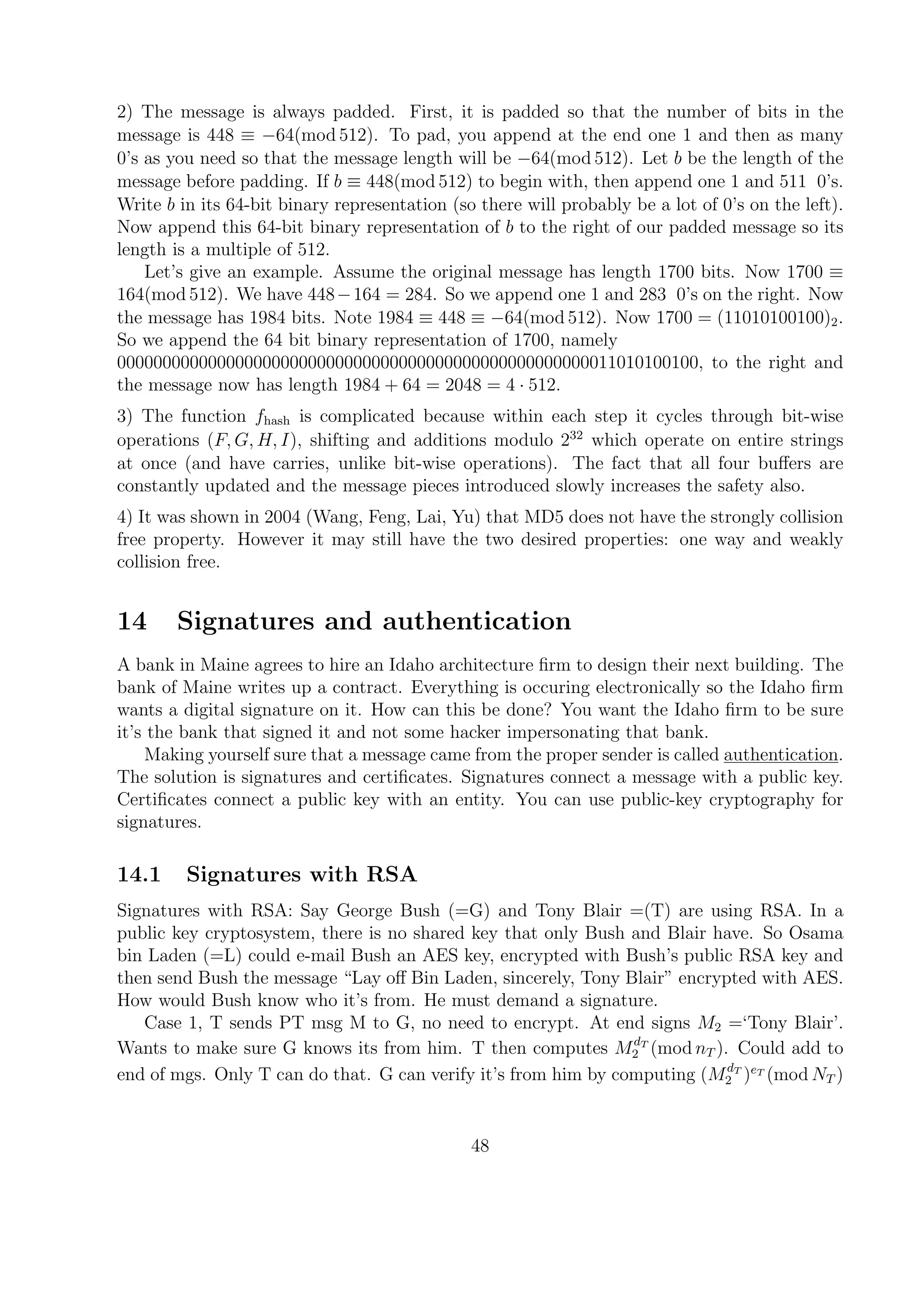 2) The message is always padded. First, it is padded so that the number of bits in the
message is 448 ≡ −64(mod 512). To pad, you append at the end one 1 and then as many
0’s as you need so that the message length will be −64(mod 512). Let b be the length of the
message before padding. If b ≡ 448(mod 512) to begin with, then append one 1 and 511 0’s.
Write b in its 64-bit binary representation (so there will probably be a lot of 0’s on the left).
Now append this 64-bit binary representation of b to the right of our padded message so its
length is a multiple of 512.
Let’s give an example. Assume the original message has length 1700 bits. Now 1700 ≡
164(mod 512). We have 448−164 = 284. So we append one 1 and 283 0’s on the right. Now
the message has 1984 bits. Note 1984 ≡ 448 ≡ −64(mod 512). Now 1700 = (11010100100)2.
So we append the 64 bit binary representation of 1700, namely
0000000000000000000000000000000000000000000000000000011010100100, to the right and
the message now has length 1984 + 64 = 2048 = 4 · 512.
3) The function fhash is complicated because within each step it cycles through bit-wise
operations (F, G, H, I), shifting and additions modulo 232
which operate on entire strings
at once (and have carries, unlike bit-wise operations). The fact that all four buﬀers are
constantly updated and the message pieces introduced slowly increases the safety also.
4) It was shown in 2004 (Wang, Feng, Lai, Yu) that MD5 does not have the strongly collision
free property. However it may still have the two desired properties: one way and weakly
collision free.
14 Signatures and authentication
A bank in Maine agrees to hire an Idaho architecture ﬁrm to design their next building. The
bank of Maine writes up a contract. Everything is occuring electronically so the Idaho ﬁrm
wants a digital signature on it. How can this be done? You want the Idaho ﬁrm to be sure
it’s the bank that signed it and not some hacker impersonating that bank.
Making yourself sure that a message came from the proper sender is called authentication.
The solution is signatures and certiﬁcates. Signatures connect a message with a public key.
Certiﬁcates connect a public key with an entity. You can use public-key cryptography for
signatures.
14.1 Signatures with RSA
Signatures with RSA: Say George Bush (=G) and Tony Blair =(T) are using RSA. In a
public key cryptosystem, there is no shared key that only Bush and Blair have. So Osama
bin Laden (=L) could e-mail Bush an AES key, encrypted with Bush’s public RSA key and
then send Bush the message “Lay oﬀ Bin Laden, sincerely, Tony Blair” encrypted with AES.
How would Bush know who it’s from. He must demand a signature.
Case 1, T sends PT msg M to G, no need to encrypt. At end signs M2 =‘Tony Blair’.
Wants to make sure G knows its from him. T then computes MdT
2 (mod nT ). Could add to
end of mgs. Only T can do that. G can verify it’s from him by computing (MdT
2 )eT
(mod NT )
48
 
