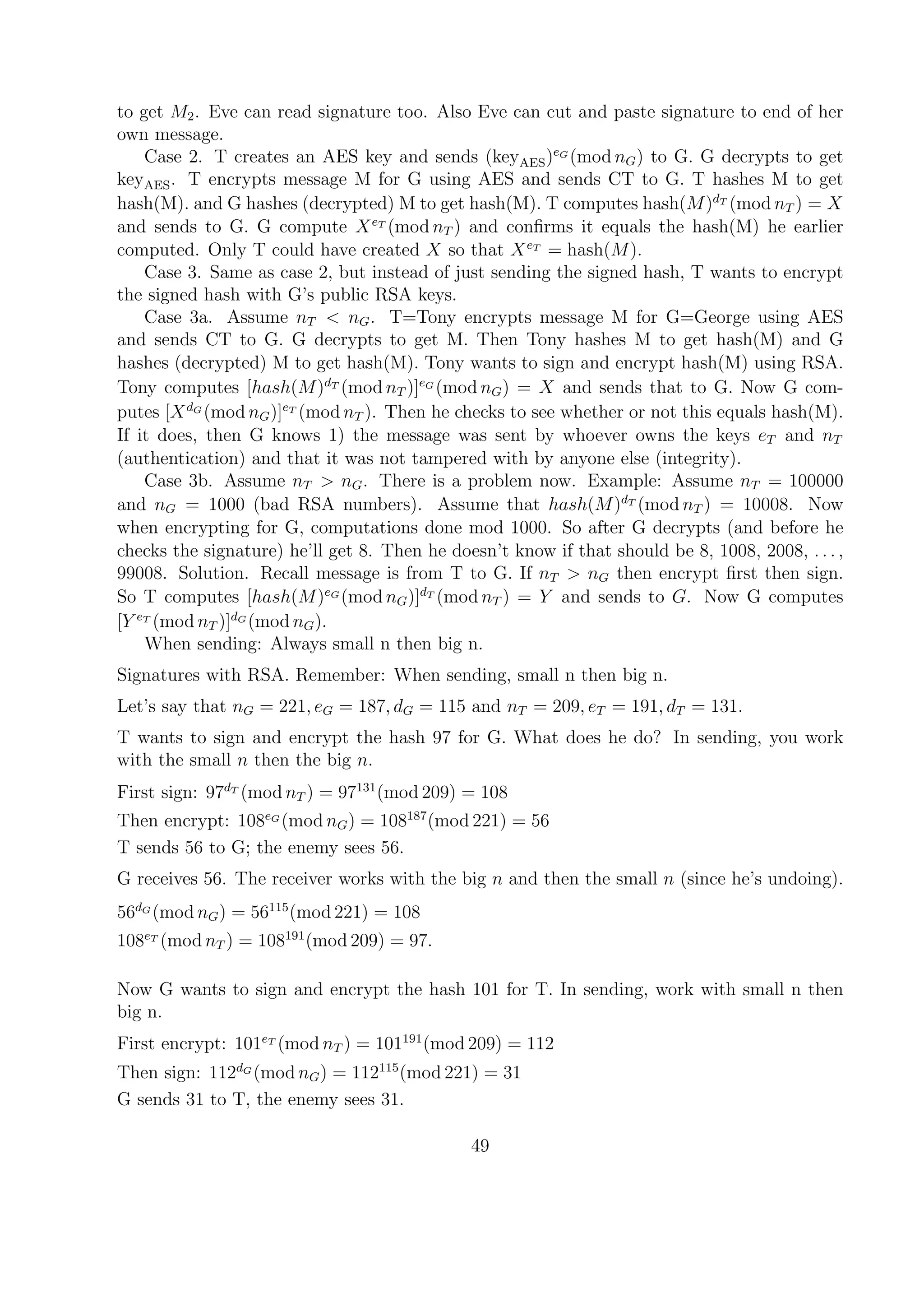 to get M2. Eve can read signature too. Also Eve can cut and paste signature to end of her
own message.
Case 2. T creates an AES key and sends (keyAES)eG
(mod nG) to G. G decrypts to get
keyAES. T encrypts message M for G using AES and sends CT to G. T hashes M to get
hash(M). and G hashes (decrypted) M to get hash(M). T computes hash(M)dT
(mod nT ) = X
and sends to G. G compute XeT
(mod nT ) and conﬁrms it equals the hash(M) he earlier
computed. Only T could have created X so that XeT
= hash(M).
Case 3. Same as case 2, but instead of just sending the signed hash, T wants to encrypt
the signed hash with G’s public RSA keys.
Case 3a. Assume nT < nG. T=Tony encrypts message M for G=George using AES
and sends CT to G. G decrypts to get M. Then Tony hashes M to get hash(M) and G
hashes (decrypted) M to get hash(M). Tony wants to sign and encrypt hash(M) using RSA.
Tony computes [hash(M)dT
(mod nT )]eG
(mod nG) = X and sends that to G. Now G com-
putes [XdG
(mod nG)]eT
(mod nT ). Then he checks to see whether or not this equals hash(M).
If it does, then G knows 1) the message was sent by whoever owns the keys eT and nT
(authentication) and that it was not tampered with by anyone else (integrity).
Case 3b. Assume nT > nG. There is a problem now. Example: Assume nT = 100000
and nG = 1000 (bad RSA numbers). Assume that hash(M)dT
(mod nT ) = 10008. Now
when encrypting for G, computations done mod 1000. So after G decrypts (and before he
checks the signature) he’ll get 8. Then he doesn’t know if that should be 8, 1008, 2008, . . . ,
99008. Solution. Recall message is from T to G. If nT > nG then encrypt ﬁrst then sign.
So T computes [hash(M)eG
(mod nG)]dT
(mod nT ) = Y and sends to G. Now G computes
[Y eT
(mod nT )]dG
(mod nG).
When sending: Always small n then big n.
Signatures with RSA. Remember: When sending, small n then big n.
Let’s say that nG = 221, eG = 187, dG = 115 and nT = 209, eT = 191, dT = 131.
T wants to sign and encrypt the hash 97 for G. What does he do? In sending, you work
with the small n then the big n.
First sign: 97dT
(mod nT ) = 97131
(mod 209) = 108
Then encrypt: 108eG
(mod nG) = 108187
(mod 221) = 56
T sends 56 to G; the enemy sees 56.
G receives 56. The receiver works with the big n and then the small n (since he’s undoing).
56dG
(mod nG) = 56115
(mod 221) = 108
108eT
(mod nT ) = 108191
(mod 209) = 97.
Now G wants to sign and encrypt the hash 101 for T. In sending, work with small n then
big n.
First encrypt: 101eT
(mod nT ) = 101191
(mod 209) = 112
Then sign: 112dG
(mod nG) = 112115
(mod 221) = 31
G sends 31 to T, the enemy sees 31.
49
 