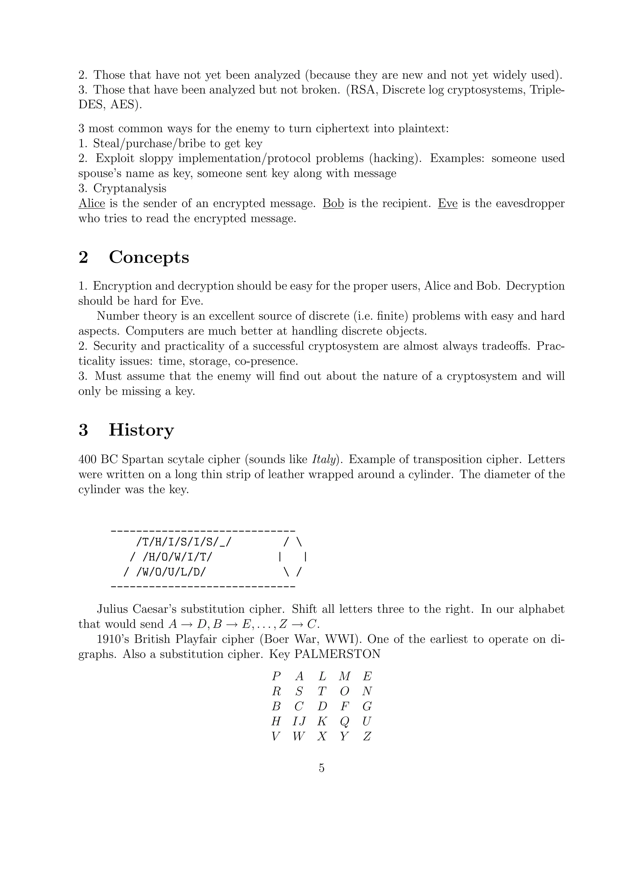 2. Those that have not yet been analyzed (because they are new and not yet widely used).
3. Those that have been analyzed but not broken. (RSA, Discrete log cryptosystems, Triple-
DES, AES).
3 most common ways for the enemy to turn ciphertext into plaintext:
1. Steal/purchase/bribe to get key
2. Exploit sloppy implementation/protocol problems (hacking). Examples: someone used
spouse’s name as key, someone sent key along with message
3. Cryptanalysis
Alice is the sender of an encrypted message. Bob is the recipient. Eve is the eavesdropper
who tries to read the encrypted message.
2 Concepts
1. Encryption and decryption should be easy for the proper users, Alice and Bob. Decryption
should be hard for Eve.
Number theory is an excellent source of discrete (i.e. ﬁnite) problems with easy and hard
aspects. Computers are much better at handling discrete objects.
2. Security and practicality of a successful cryptosystem are almost always tradeoﬀs. Prac-
ticality issues: time, storage, co-presence.
3. Must assume that the enemy will ﬁnd out about the nature of a cryptosystem and will
only be missing a key.
3 History
400 BC Spartan scytale cipher (sounds like Italy). Example of transposition cipher. Letters
were written on a long thin strip of leather wrapped around a cylinder. The diameter of the
cylinder was the key.
_____________________________
/T/H/I/S/I/S/_/ / 
/ /H/O/W/I/T/ | |
/ /W/O/U/L/D/  /
-----------------------------
Julius Caesar’s substitution cipher. Shift all letters three to the right. In our alphabet
that would send A → D, B → E, . . . , Z → C.
1910’s British Playfair cipher (Boer War, WWI). One of the earliest to operate on di-
graphs. Also a substitution cipher. Key PALMERSTON
P A L M E
R S T O N
B C D F G
H IJ K Q U
V W X Y Z
5
 