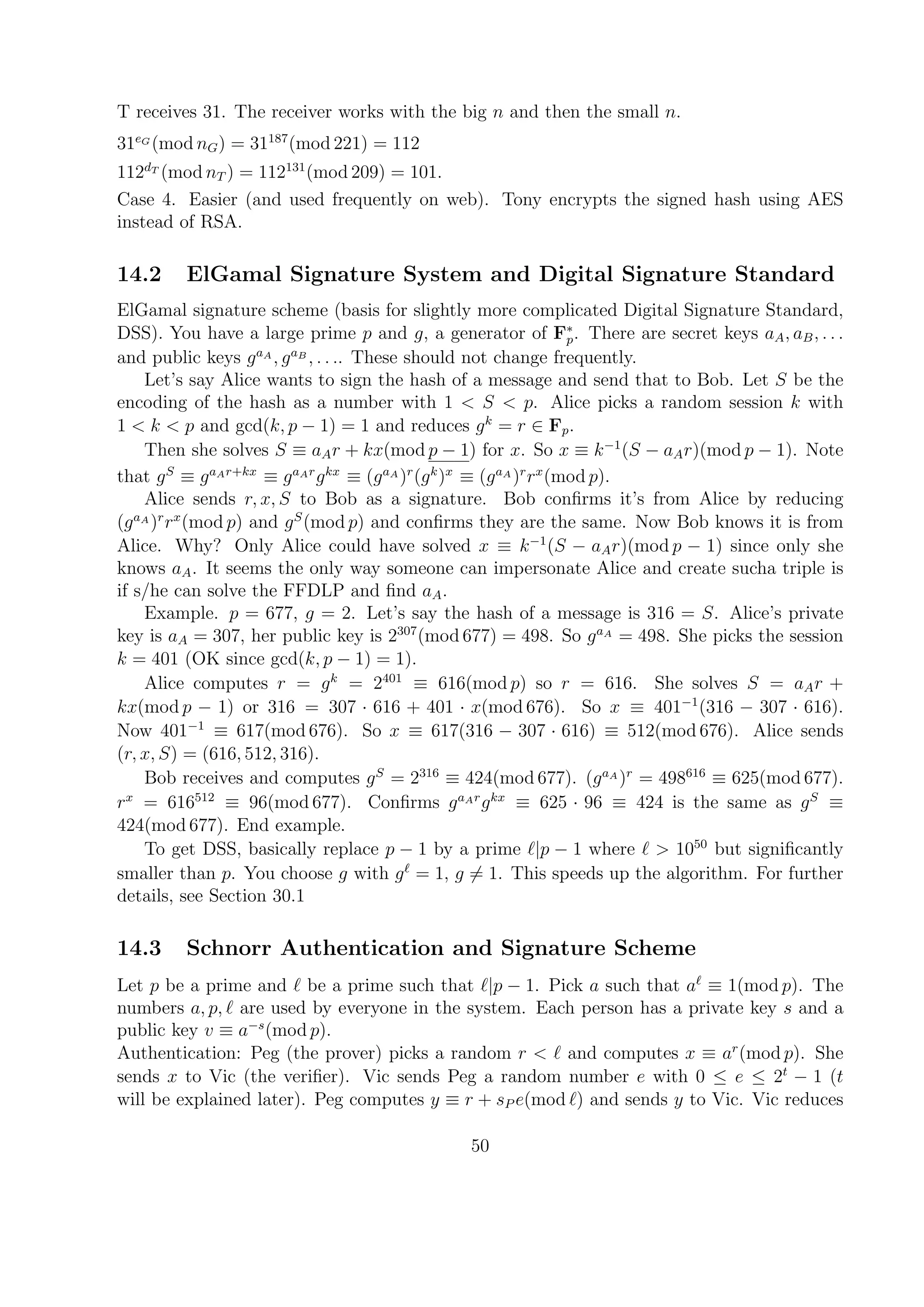 T receives 31. The receiver works with the big n and then the small n.
31eG
(mod nG) = 31187
(mod 221) = 112
112dT
(mod nT ) = 112131
(mod 209) = 101.
Case 4. Easier (and used frequently on web). Tony encrypts the signed hash using AES
instead of RSA.
14.2 ElGamal Signature System and Digital Signature Standard
ElGamal signature scheme (basis for slightly more complicated Digital Signature Standard,
DSS). You have a large prime p and g, a generator of F∗
p. There are secret keys aA, aB, . . .
and public keys gaA
, gaB
, . . .. These should not change frequently.
Let’s say Alice wants to sign the hash of a message and send that to Bob. Let S be the
encoding of the hash as a number with 1 < S < p. Alice picks a random session k with
1 < k < p and gcd(k, p − 1) = 1 and reduces gk
= r ∈ Fp.
Then she solves S ≡ aAr + kx(mod p − 1) for x. So x ≡ k−1
(S − aAr)(mod p − 1). Note
that gS
≡ gaAr+kx
≡ gaAr
gkx
≡ (gaA
)r
(gk
)x
≡ (gaA
)r
rx
(mod p).
Alice sends r, x, S to Bob as a signature. Bob conﬁrms it’s from Alice by reducing
(gaA
)r
rx
(mod p) and gS
(mod p) and conﬁrms they are the same. Now Bob knows it is from
Alice. Why? Only Alice could have solved x ≡ k−1
(S − aAr)(mod p − 1) since only she
knows aA. It seems the only way someone can impersonate Alice and create sucha triple is
if s/he can solve the FFDLP and ﬁnd aA.
Example. p = 677, g = 2. Let’s say the hash of a message is 316 = S. Alice’s private
key is aA = 307, her public key is 2307
(mod 677) = 498. So gaA
= 498. She picks the session
k = 401 (OK since gcd(k, p − 1) = 1).
Alice computes r = gk
= 2401
≡ 616(mod p) so r = 616. She solves S = aAr +
kx(mod p − 1) or 316 = 307 · 616 + 401 · x(mod 676). So x ≡ 401−1
(316 − 307 · 616).
Now 401−1
≡ 617(mod 676). So x ≡ 617(316 − 307 · 616) ≡ 512(mod 676). Alice sends
(r, x, S) = (616, 512, 316).
Bob receives and computes gS
= 2316
≡ 424(mod 677). (gaA
)r
= 498616
≡ 625(mod 677).
rx
= 616512
≡ 96(mod 677). Conﬁrms gaAr
gkx
≡ 625 · 96 ≡ 424 is the same as gS
≡
424(mod 677). End example.
To get DSS, basically replace p − 1 by a prime |p − 1 where > 1050
but signiﬁcantly
smaller than p. You choose g with g = 1, g = 1. This speeds up the algorithm. For further
details, see Section 30.1
14.3 Schnorr Authentication and Signature Scheme
Let p be a prime and be a prime such that |p − 1. Pick a such that a ≡ 1(mod p). The
numbers a, p, are used by everyone in the system. Each person has a private key s and a
public key v ≡ a−s
(mod p).
Authentication: Peg (the prover) picks a random r < and computes x ≡ ar
(mod p). She
sends x to Vic (the veriﬁer). Vic sends Peg a random number e with 0 ≤ e ≤ 2t
− 1 (t
will be explained later). Peg computes y ≡ r + sP e(mod ) and sends y to Vic. Vic reduces
50
 