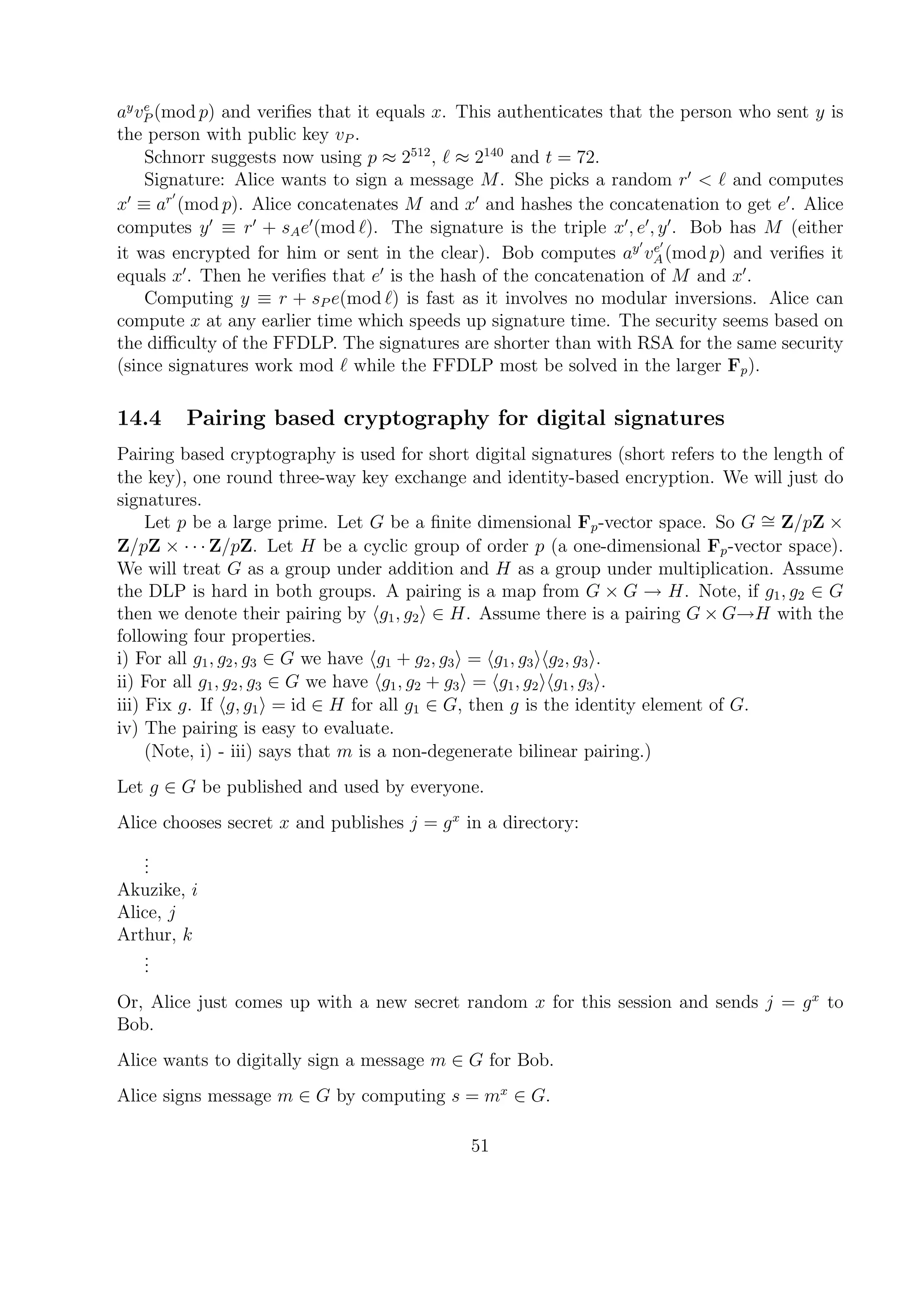 ay
ve
P (mod p) and veriﬁes that it equals x. This authenticates that the person who sent y is
the person with public key vP .
Schnorr suggests now using p ≈ 2512
, ≈ 2140
and t = 72.
Signature: Alice wants to sign a message M. She picks a random r < and computes
x ≡ ar
(mod p). Alice concatenates M and x and hashes the concatenation to get e . Alice
computes y ≡ r + sAe (mod ). The signature is the triple x , e , y . Bob has M (either
it was encrypted for him or sent in the clear). Bob computes ay
ve
A(mod p) and veriﬁes it
equals x . Then he veriﬁes that e is the hash of the concatenation of M and x .
Computing y ≡ r + sP e(mod ) is fast as it involves no modular inversions. Alice can
compute x at any earlier time which speeds up signature time. The security seems based on
the diﬃculty of the FFDLP. The signatures are shorter than with RSA for the same security
(since signatures work mod while the FFDLP most be solved in the larger Fp).
14.4 Pairing based cryptography for digital signatures
Pairing based cryptography is used for short digital signatures (short refers to the length of
the key), one round three-way key exchange and identity-based encryption. We will just do
signatures.
Let p be a large prime. Let G be a ﬁnite dimensional Fp-vector space. So G ∼= Z/pZ ×
Z/pZ × · · · Z/pZ. Let H be a cyclic group of order p (a one-dimensional Fp-vector space).
We will treat G as a group under addition and H as a group under multiplication. Assume
the DLP is hard in both groups. A pairing is a map from G × G → H. Note, if g1, g2 ∈ G
then we denote their pairing by g1, g2 ∈ H. Assume there is a pairing G × G→H with the
following four properties.
i) For all g1, g2, g3 ∈ G we have g1 + g2, g3 = g1, g3 g2, g3 .
ii) For all g1, g2, g3 ∈ G we have g1, g2 + g3 = g1, g2 g1, g3 .
iii) Fix g. If g, g1 = id ∈ H for all g1 ∈ G, then g is the identity element of G.
iv) The pairing is easy to evaluate.
(Note, i) - iii) says that m is a non-degenerate bilinear pairing.)
Let g ∈ G be published and used by everyone.
Alice chooses secret x and publishes j = gx
in a directory:
...
Akuzike, i
Alice, j
Arthur, k
...
Or, Alice just comes up with a new secret random x for this session and sends j = gx
to
Bob.
Alice wants to digitally sign a message m ∈ G for Bob.
Alice signs message m ∈ G by computing s = mx
∈ G.
51
 