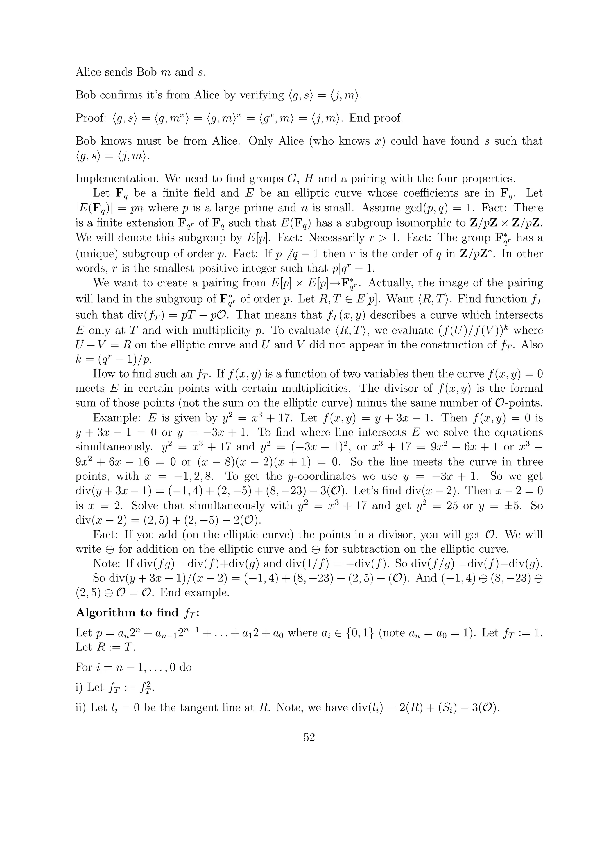 Alice sends Bob m and s.
Bob conﬁrms it’s from Alice by verifying g, s = j, m .
Proof: g, s = g, mx
= g, m x
= gx
, m = j, m . End proof.
Bob knows must be from Alice. Only Alice (who knows x) could have found s such that
g, s = j, m .
Implementation. We need to ﬁnd groups G, H and a pairing with the four properties.
Let Fq be a ﬁnite ﬁeld and E be an elliptic curve whose coeﬃcients are in Fq. Let
|E(Fq)| = pn where p is a large prime and n is small. Assume gcd(p, q) = 1. Fact: There
is a ﬁnite extension Fqr of Fq such that E(Fq) has a subgroup isomorphic to Z/pZ × Z/pZ.
We will denote this subgroup by E[p]. Fact: Necessarily r > 1. Fact: The group F∗
qr has a
(unique) subgroup of order p. Fact: If p |q − 1 then r is the order of q in Z/pZ∗
. In other
words, r is the smallest positive integer such that p|qr
− 1.
We want to create a pairing from E[p] × E[p]→F∗
qr . Actually, the image of the pairing
will land in the subgroup of F∗
qr of order p. Let R, T ∈ E[p]. Want R, T . Find function fT
such that div(fT ) = pT − pO. That means that fT (x, y) describes a curve which intersects
E only at T and with multiplicity p. To evaluate R, T , we evaluate (f(U)/f(V ))k
where
U −V = R on the elliptic curve and U and V did not appear in the construction of fT . Also
k = (qr
− 1)/p.
How to ﬁnd such an fT . If f(x, y) is a function of two variables then the curve f(x, y) = 0
meets E in certain points with certain multiplicities. The divisor of f(x, y) is the formal
sum of those points (not the sum on the elliptic curve) minus the same number of O-points.
Example: E is given by y2
= x3
+ 17. Let f(x, y) = y + 3x − 1. Then f(x, y) = 0 is
y + 3x − 1 = 0 or y = −3x + 1. To ﬁnd where line intersects E we solve the equations
simultaneously. y2
= x3
+ 17 and y2
= (−3x + 1)2
, or x3
+ 17 = 9x2
− 6x + 1 or x3
−
9x2
+ 6x − 16 = 0 or (x − 8)(x − 2)(x + 1) = 0. So the line meets the curve in three
points, with x = −1, 2, 8. To get the y-coordinates we use y = −3x + 1. So we get
div(y + 3x − 1) = (−1, 4) + (2, −5) + (8, −23) − 3(O). Let’s ﬁnd div(x − 2). Then x − 2 = 0
is x = 2. Solve that simultaneously with y2
= x3
+ 17 and get y2
= 25 or y = ±5. So
div(x − 2) = (2, 5) + (2, −5) − 2(O).
Fact: If you add (on the elliptic curve) the points in a divisor, you will get O. We will
write ⊕ for addition on the elliptic curve and for subtraction on the elliptic curve.
Note: If div(fg) =div(f)+div(g) and div(1/f) = −div(f). So div(f/g) =div(f)−div(g).
So div(y + 3x − 1)/(x − 2) = (−1, 4) + (8, −23) − (2, 5) − (O). And (−1, 4) ⊕ (8, −23)
(2, 5) O = O. End example.
Algorithm to ﬁnd fT :
Let p = an2n
+ an−12n−1
+ . . . + a12 + a0 where ai ∈ {0, 1} (note an = a0 = 1). Let fT := 1.
Let R := T.
For i = n − 1, . . . , 0 do
i) Let fT := f2
T .
ii) Let li = 0 be the tangent line at R. Note, we have div(li) = 2(R) + (Si) − 3(O).
52
 