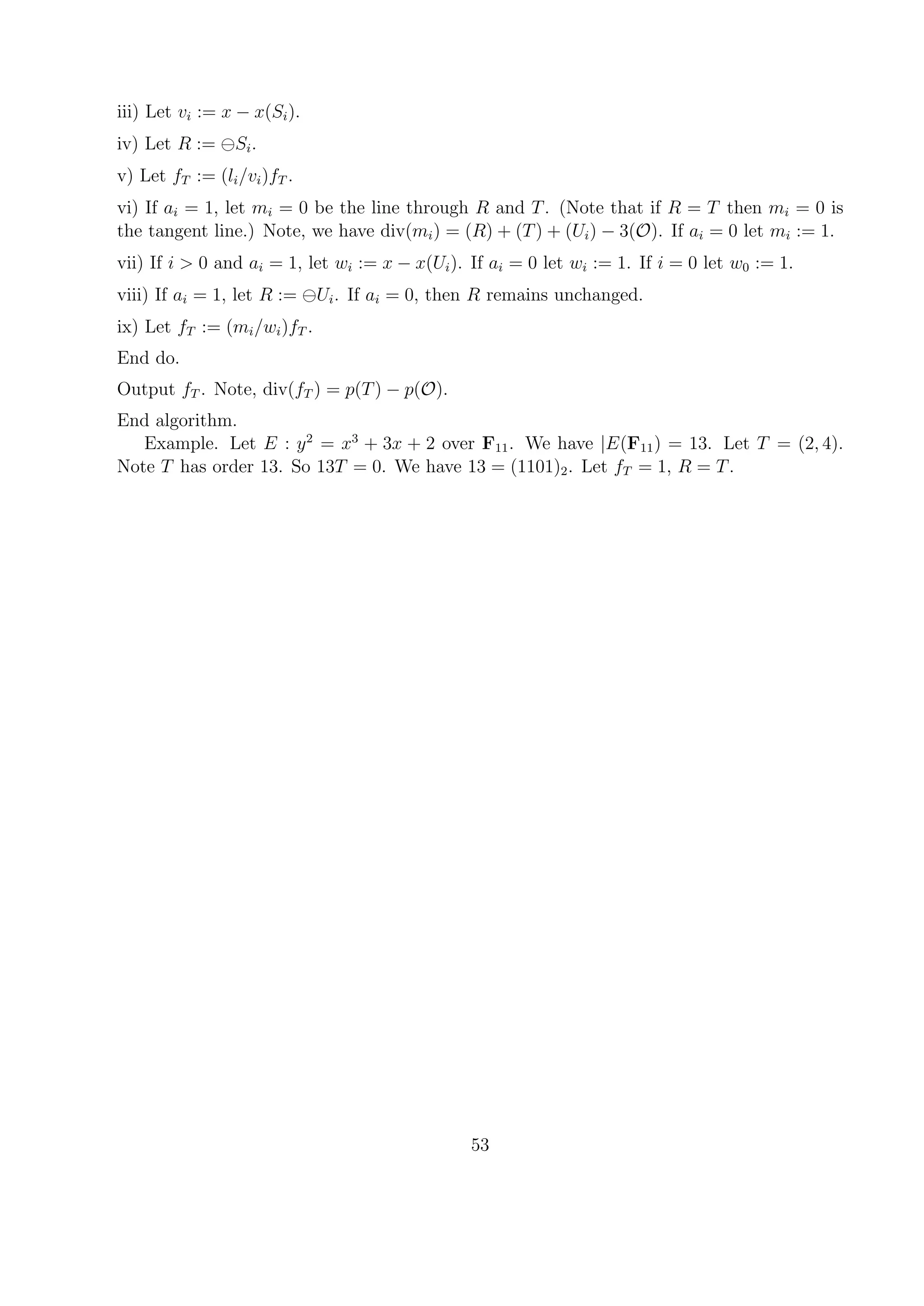 iii) Let vi := x − x(Si).
iv) Let R := Si.
v) Let fT := (li/vi)fT .
vi) If ai = 1, let mi = 0 be the line through R and T. (Note that if R = T then mi = 0 is
the tangent line.) Note, we have div(mi) = (R) + (T) + (Ui) − 3(O). If ai = 0 let mi := 1.
vii) If i > 0 and ai = 1, let wi := x − x(Ui). If ai = 0 let wi := 1. If i = 0 let w0 := 1.
viii) If ai = 1, let R := Ui. If ai = 0, then R remains unchanged.
ix) Let fT := (mi/wi)fT .
End do.
Output fT . Note, div(fT ) = p(T) − p(O).
End algorithm.
Example. Let E : y2
= x3
+ 3x + 2 over F11. We have |E(F11) = 13. Let T = (2, 4).
Note T has order 13. So 13T = 0. We have 13 = (1101)2. Let fT = 1, R = T.
53
 