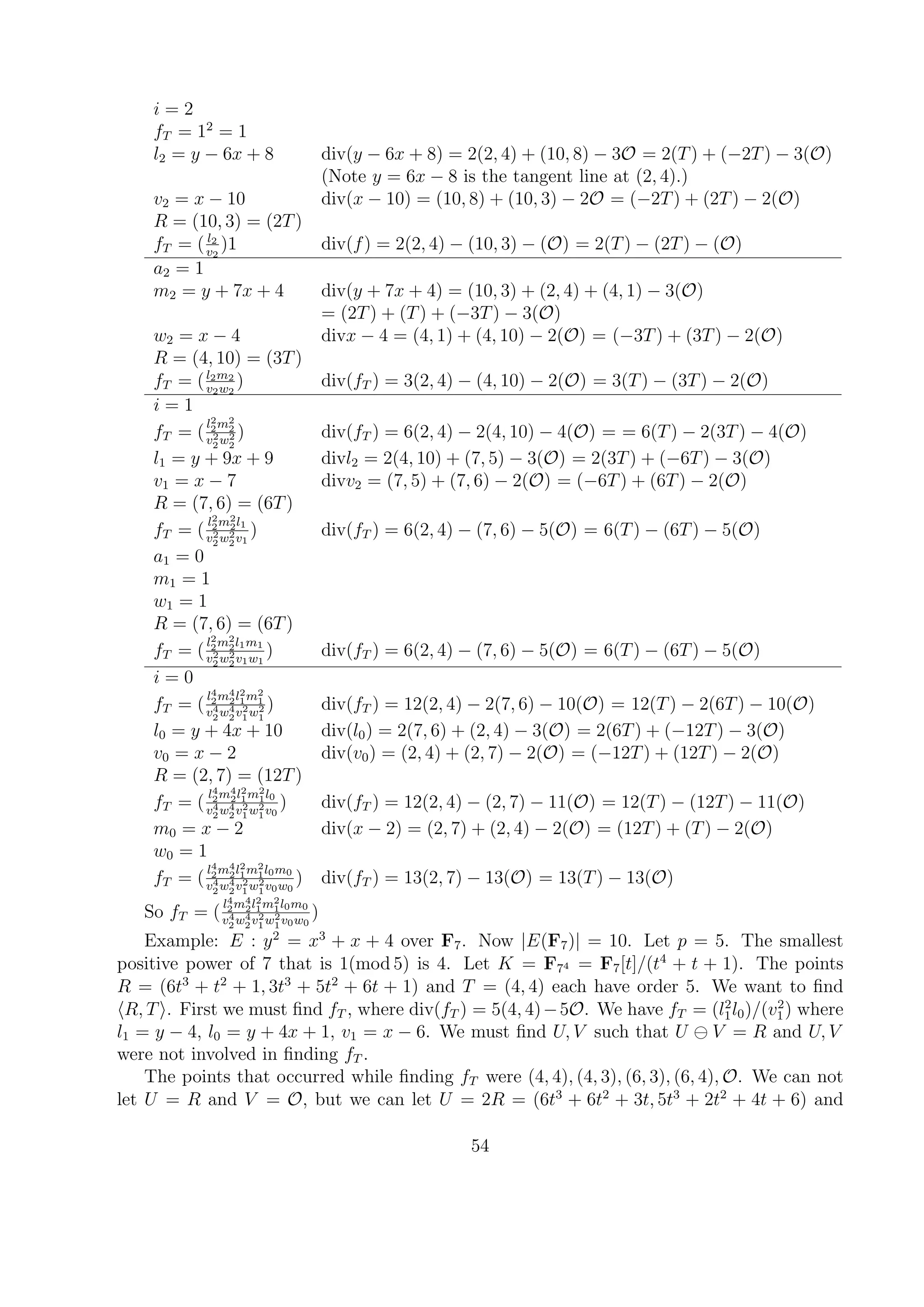 i = 2
fT = 12
= 1
l2 = y − 6x + 8 div(y − 6x + 8) = 2(2, 4) + (10, 8) − 3O = 2(T) + (−2T) − 3(O)
(Note y = 6x − 8 is the tangent line at (2, 4).)
v2 = x − 10 div(x − 10) = (10, 8) + (10, 3) − 2O = (−2T) + (2T) − 2(O)
R = (10, 3) = (2T)
fT = ( l2
v2
)1 div(f) = 2(2, 4) − (10, 3) − (O) = 2(T) − (2T) − (O)
a2 = 1
m2 = y + 7x + 4 div(y + 7x + 4) = (10, 3) + (2, 4) + (4, 1) − 3(O)
= (2T) + (T) + (−3T) − 3(O)
w2 = x − 4 divx − 4 = (4, 1) + (4, 10) − 2(O) = (−3T) + (3T) − 2(O)
R = (4, 10) = (3T)
fT = (l2m2
v2w2
) div(fT ) = 3(2, 4) − (4, 10) − 2(O) = 3(T) − (3T) − 2(O)
i = 1
fT = (
l2
2m2
2
v2
2w2
2
) div(fT ) = 6(2, 4) − 2(4, 10) − 4(O) = = 6(T) − 2(3T) − 4(O)
l1 = y + 9x + 9 divl2 = 2(4, 10) + (7, 5) − 3(O) = 2(3T) + (−6T) − 3(O)
v1 = x − 7 divv2 = (7, 5) + (7, 6) − 2(O) = (−6T) + (6T) − 2(O)
R = (7, 6) = (6T)
fT = (
l2
2m2
2l1
v2
2w2
2v1
) div(fT ) = 6(2, 4) − (7, 6) − 5(O) = 6(T) − (6T) − 5(O)
a1 = 0
m1 = 1
w1 = 1
R = (7, 6) = (6T)
fT = (
l2
2m2
2l1m1
v2
2w2
2v1w1
) div(fT ) = 6(2, 4) − (7, 6) − 5(O) = 6(T) − (6T) − 5(O)
i = 0
fT = (
l4
2m4
2l2
1m2
1
v4
2w4
2v2
1w2
1
) div(fT ) = 12(2, 4) − 2(7, 6) − 10(O) = 12(T) − 2(6T) − 10(O)
l0 = y + 4x + 10 div(l0) = 2(7, 6) + (2, 4) − 3(O) = 2(6T) + (−12T) − 3(O)
v0 = x − 2 div(v0) = (2, 4) + (2, 7) − 2(O) = (−12T) + (12T) − 2(O)
R = (2, 7) = (12T)
fT = (
l4
2m4
2l2
1m2
1l0
v4
2w4
2v2
1w2
1v0
) div(fT ) = 12(2, 4) − (2, 7) − 11(O) = 12(T) − (12T) − 11(O)
m0 = x − 2 div(x − 2) = (2, 7) + (2, 4) − 2(O) = (12T) + (T) − 2(O)
w0 = 1
fT = (
l4
2m4
2l2
1m2
1l0m0
v4
2w4
2v2
1w2
1v0w0
) div(fT ) = 13(2, 7) − 13(O) = 13(T) − 13(O)
So fT = (
l4
2m4
2l2
1m2
1l0m0
v4
2w4
2v2
1w2
1v0w0
)
Example: E : y2
= x3
+ x + 4 over F7. Now |E(F7)| = 10. Let p = 5. The smallest
positive power of 7 that is 1(mod 5) is 4. Let K = F74 = F7[t]/(t4
+ t + 1). The points
R = (6t3
+ t2
+ 1, 3t3
+ 5t2
+ 6t + 1) and T = (4, 4) each have order 5. We want to ﬁnd
R, T . First we must ﬁnd fT , where div(fT ) = 5(4, 4)−5O. We have fT = (l2
1l0)/(v2
1) where
l1 = y − 4, l0 = y + 4x + 1, v1 = x − 6. We must ﬁnd U, V such that U V = R and U, V
were not involved in ﬁnding fT .
The points that occurred while ﬁnding fT were (4, 4), (4, 3), (6, 3), (6, 4), O. We can not
let U = R and V = O, but we can let U = 2R = (6t3
+ 6t2
+ 3t, 5t3
+ 2t2
+ 4t + 6) and
54
 