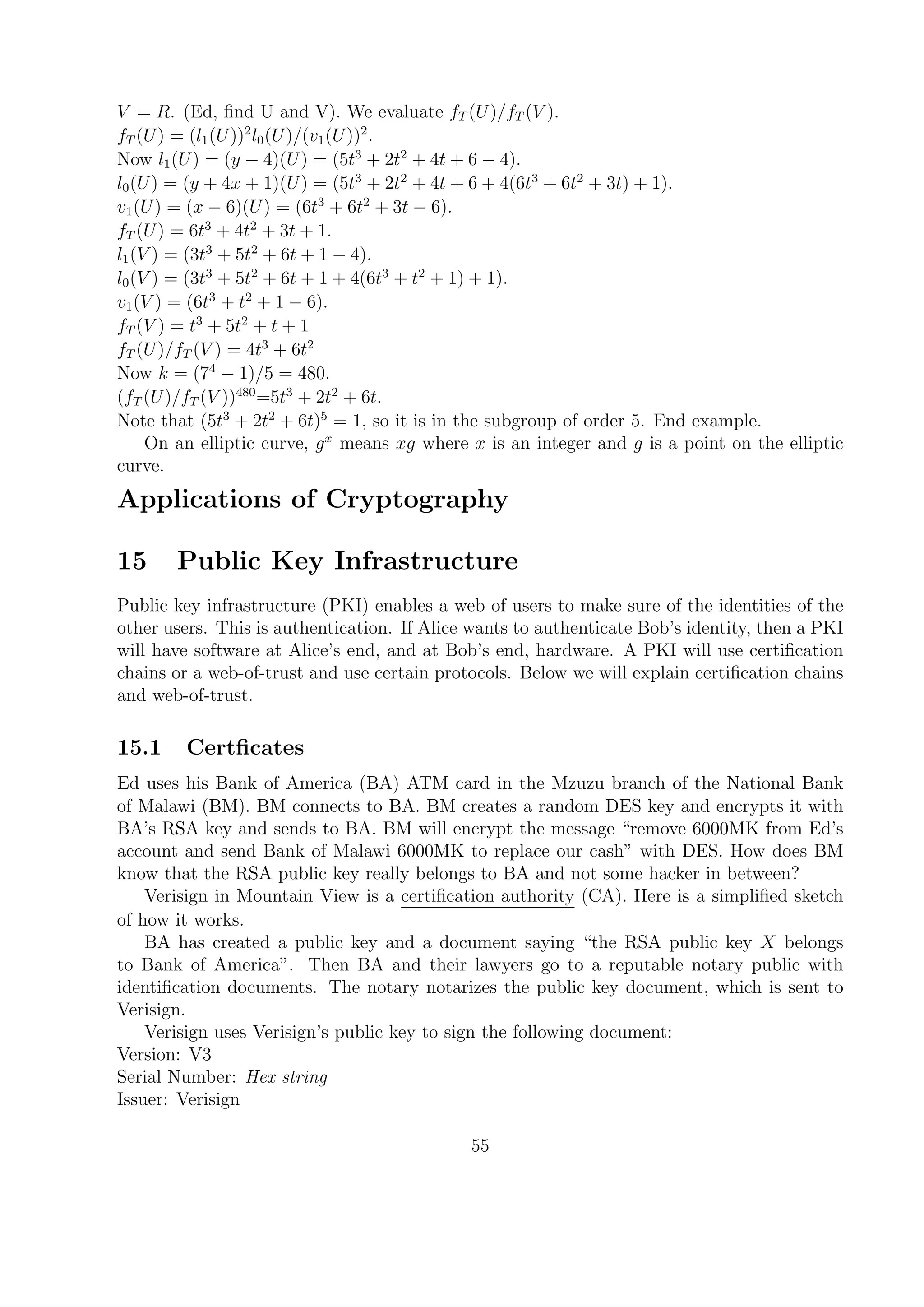 V = R. (Ed, ﬁnd U and V). We evaluate fT (U)/fT (V ).
fT (U) = (l1(U))2
l0(U)/(v1(U))2
.
Now l1(U) = (y − 4)(U) = (5t3
+ 2t2
+ 4t + 6 − 4).
l0(U) = (y + 4x + 1)(U) = (5t3
+ 2t2
+ 4t + 6 + 4(6t3
+ 6t2
+ 3t) + 1).
v1(U) = (x − 6)(U) = (6t3
+ 6t2
+ 3t − 6).
fT (U) = 6t3
+ 4t2
+ 3t + 1.
l1(V ) = (3t3
+ 5t2
+ 6t + 1 − 4).
l0(V ) = (3t3
+ 5t2
+ 6t + 1 + 4(6t3
+ t2
+ 1) + 1).
v1(V ) = (6t3
+ t2
+ 1 − 6).
fT (V ) = t3
+ 5t2
+ t + 1
fT (U)/fT (V ) = 4t3
+ 6t2
Now k = (74
− 1)/5 = 480.
(fT (U)/fT (V ))480
=5t3
+ 2t2
+ 6t.
Note that (5t3
+ 2t2
+ 6t)5
= 1, so it is in the subgroup of order 5. End example.
On an elliptic curve, gx
means xg where x is an integer and g is a point on the elliptic
curve.
Applications of Cryptography
15 Public Key Infrastructure
Public key infrastructure (PKI) enables a web of users to make sure of the identities of the
other users. This is authentication. If Alice wants to authenticate Bob’s identity, then a PKI
will have software at Alice’s end, and at Bob’s end, hardware. A PKI will use certiﬁcation
chains or a web-of-trust and use certain protocols. Below we will explain certiﬁcation chains
and web-of-trust.
15.1 Certﬁcates
Ed uses his Bank of America (BA) ATM card in the Mzuzu branch of the National Bank
of Malawi (BM). BM connects to BA. BM creates a random DES key and encrypts it with
BA’s RSA key and sends to BA. BM will encrypt the message “remove 6000MK from Ed’s
account and send Bank of Malawi 6000MK to replace our cash” with DES. How does BM
know that the RSA public key really belongs to BA and not some hacker in between?
Verisign in Mountain View is a certiﬁcation authority (CA). Here is a simpliﬁed sketch
of how it works.
BA has created a public key and a document saying “the RSA public key X belongs
to Bank of America”. Then BA and their lawyers go to a reputable notary public with
identiﬁcation documents. The notary notarizes the public key document, which is sent to
Verisign.
Verisign uses Verisign’s public key to sign the following document:
Version: V3
Serial Number: Hex string
Issuer: Verisign
55
 
