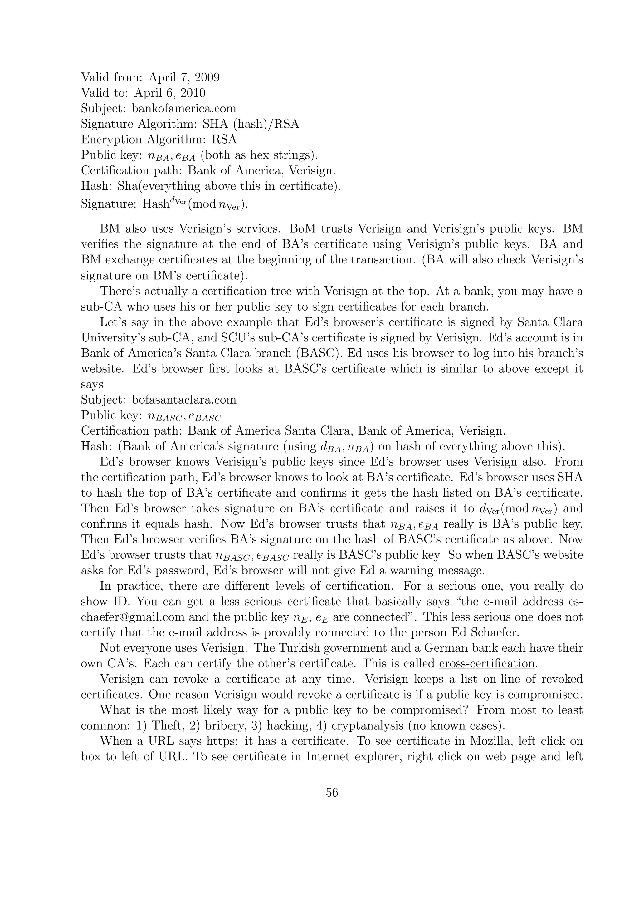 Valid from: April 7, 2009
Valid to: April 6, 2010
Subject: bankofamerica.com
Signature Algorithm: SHA (hash)/RSA
Encryption Algorithm: RSA
Public key: nBA, eBA (both as hex strings).
Certiﬁcation path: Bank of America, Verisign.
Hash: Sha(everything above this in certiﬁcate).
Signature: HashdVer
(mod nVer).
BM also uses Verisign’s services. BoM trusts Verisign and Verisign’s public keys. BM
veriﬁes the signature at the end of BA’s certiﬁcate using Verisign’s public keys. BA and
BM exchange certiﬁcates at the beginning of the transaction. (BA will also check Verisign’s
signature on BM’s certiﬁcate).
There’s actually a certiﬁcation tree with Verisign at the top. At a bank, you may have a
sub-CA who uses his or her public key to sign certiﬁcates for each branch.
Let’s say in the above example that Ed’s browser’s certiﬁcate is signed by Santa Clara
University’s sub-CA, and SCU’s sub-CA’s certiﬁcate is signed by Verisign. Ed’s account is in
Bank of America’s Santa Clara branch (BASC). Ed uses his browser to log into his branch’s
website. Ed’s browser ﬁrst looks at BASC’s certiﬁcate which is similar to above except it
says
Subject: bofasantaclara.com
Public key: nBASC, eBASC
Certiﬁcation path: Bank of America Santa Clara, Bank of America, Verisign.
Hash: (Bank of America’s signature (using dBA, nBA) on hash of everything above this).
Ed’s browser knows Verisign’s public keys since Ed’s browser uses Verisign also. From
the certiﬁcation path, Ed’s browser knows to look at BA’s certiﬁcate. Ed’s browser uses SHA
to hash the top of BA’s certiﬁcate and conﬁrms it gets the hash listed on BA’s certiﬁcate.
Then Ed’s browser takes signature on BA’s certiﬁcate and raises it to dVer(mod nVer) and
conﬁrms it equals hash. Now Ed’s browser trusts that nBA, eBA really is BA’s public key.
Then Ed’s browser veriﬁes BA’s signature on the hash of BASC’s certiﬁcate as above. Now
Ed’s browser trusts that nBASC, eBASC really is BASC’s public key. So when BASC’s website
asks for Ed’s password, Ed’s browser will not give Ed a warning message.
In practice, there are diﬀerent levels of certiﬁcation. For a serious one, you really do
show ID. You can get a less serious certiﬁcate that basically says “the e-mail address es-
chaefer@gmail.com and the public key nE, eE are connected”. This less serious one does not
certify that the e-mail address is provably connected to the person Ed Schaefer.
Not everyone uses Verisign. The Turkish government and a German bank each have their
own CA’s. Each can certify the other’s certiﬁcate. This is called cross-certiﬁcation.
Verisign can revoke a certiﬁcate at any time. Verisign keeps a list on-line of revoked
certiﬁcates. One reason Verisign would revoke a certiﬁcate is if a public key is compromised.
What is the most likely way for a public key to be compromised? From most to least
common: 1) Theft, 2) bribery, 3) hacking, 4) cryptanalysis (no known cases).
When a URL says https: it has a certiﬁcate. To see certiﬁcate in Mozilla, left click on
box to left of URL. To see certiﬁcate in Internet explorer, right click on web page and left
56
 