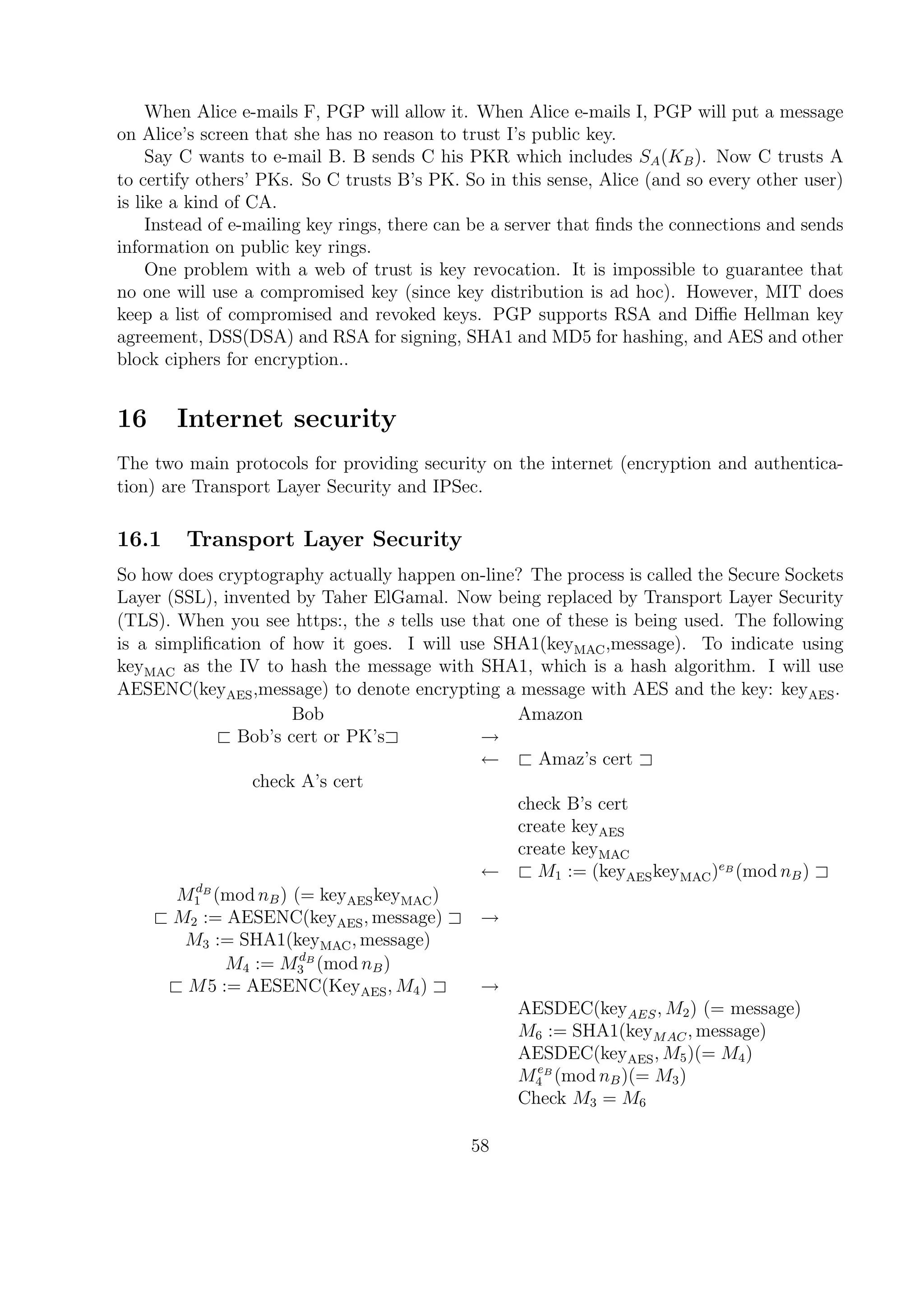 When Alice e-mails F, PGP will allow it. When Alice e-mails I, PGP will put a message
on Alice’s screen that she has no reason to trust I’s public key.
Say C wants to e-mail B. B sends C his PKR which includes SA(KB). Now C trusts A
to certify others’ PKs. So C trusts B’s PK. So in this sense, Alice (and so every other user)
is like a kind of CA.
Instead of e-mailing key rings, there can be a server that ﬁnds the connections and sends
information on public key rings.
One problem with a web of trust is key revocation. It is impossible to guarantee that
no one will use a compromised key (since key distribution is ad hoc). However, MIT does
keep a list of compromised and revoked keys. PGP supports RSA and Diﬃe Hellman key
agreement, DSS(DSA) and RSA for signing, SHA1 and MD5 for hashing, and AES and other
block ciphers for encryption..
16 Internet security
The two main protocols for providing security on the internet (encryption and authentica-
tion) are Transport Layer Security and IPSec.
16.1 Transport Layer Security
So how does cryptography actually happen on-line? The process is called the Secure Sockets
Layer (SSL), invented by Taher ElGamal. Now being replaced by Transport Layer Security
(TLS). When you see https:, the s tells use that one of these is being used. The following
is a simpliﬁcation of how it goes. I will use SHA1(keyMAC,message). To indicate using
keyMAC as the IV to hash the message with SHA1, which is a hash algorithm. I will use
AESENC(keyAES,message) to denote encrypting a message with AES and the key: keyAES.
Bob Amazon
< Bob’s cert or PK’s= →
← < Amaz’s cert =
check A’s cert
check B’s cert
create keyAES
create keyMAC
← < M1 := (keyAESkeyMAC)eB
(mod nB) =
MdB
1 (mod nB) (= keyAESkeyMAC)
< M2 := AESENC(keyAES, message) = →
M3 := SHA1(keyMAC, message)
M4 := MdB
3 (mod nB)
< M5 := AESENC(KeyAES, M4) = →
AESDEC(keyAES, M2) (= message)
M6 := SHA1(keyMAC, message)
AESDEC(keyAES, M5)(= M4)
MeB
4 (mod nB)(= M3)
Check M3 = M6
58
 