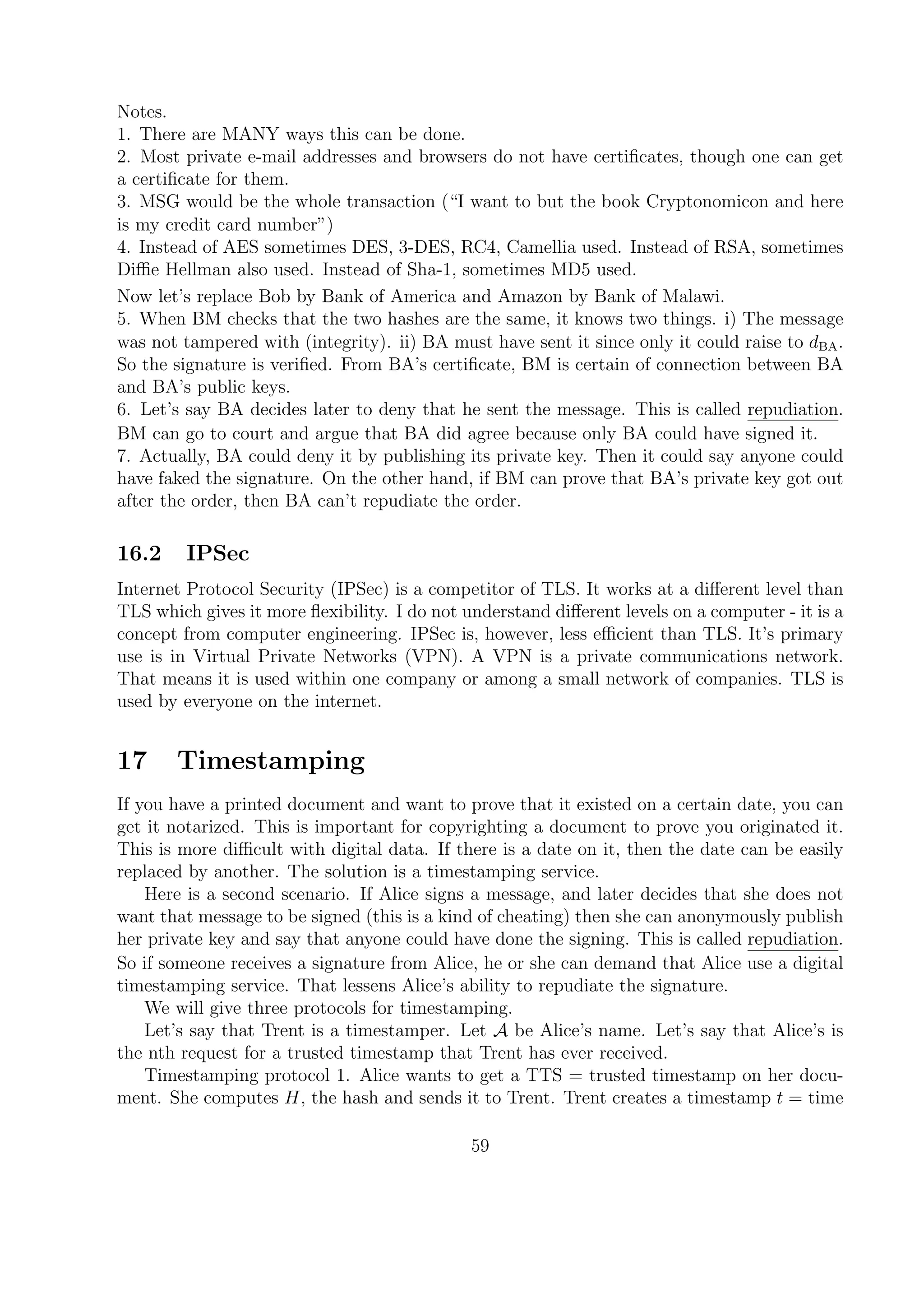 Notes.
1. There are MANY ways this can be done.
2. Most private e-mail addresses and browsers do not have certiﬁcates, though one can get
a certiﬁcate for them.
3. MSG would be the whole transaction (“I want to but the book Cryptonomicon and here
is my credit card number”)
4. Instead of AES sometimes DES, 3-DES, RC4, Camellia used. Instead of RSA, sometimes
Diﬃe Hellman also used. Instead of Sha-1, sometimes MD5 used.
Now let’s replace Bob by Bank of America and Amazon by Bank of Malawi.
5. When BM checks that the two hashes are the same, it knows two things. i) The message
was not tampered with (integrity). ii) BA must have sent it since only it could raise to dBA.
So the signature is veriﬁed. From BA’s certiﬁcate, BM is certain of connection between BA
and BA’s public keys.
6. Let’s say BA decides later to deny that he sent the message. This is called repudiation.
BM can go to court and argue that BA did agree because only BA could have signed it.
7. Actually, BA could deny it by publishing its private key. Then it could say anyone could
have faked the signature. On the other hand, if BM can prove that BA’s private key got out
after the order, then BA can’t repudiate the order.
16.2 IPSec
Internet Protocol Security (IPSec) is a competitor of TLS. It works at a diﬀerent level than
TLS which gives it more ﬂexibility. I do not understand diﬀerent levels on a computer - it is a
concept from computer engineering. IPSec is, however, less eﬃcient than TLS. It’s primary
use is in Virtual Private Networks (VPN). A VPN is a private communications network.
That means it is used within one company or among a small network of companies. TLS is
used by everyone on the internet.
17 Timestamping
If you have a printed document and want to prove that it existed on a certain date, you can
get it notarized. This is important for copyrighting a document to prove you originated it.
This is more diﬃcult with digital data. If there is a date on it, then the date can be easily
replaced by another. The solution is a timestamping service.
Here is a second scenario. If Alice signs a message, and later decides that she does not
want that message to be signed (this is a kind of cheating) then she can anonymously publish
her private key and say that anyone could have done the signing. This is called repudiation.
So if someone receives a signature from Alice, he or she can demand that Alice use a digital
timestamping service. That lessens Alice’s ability to repudiate the signature.
We will give three protocols for timestamping.
Let’s say that Trent is a timestamper. Let A be Alice’s name. Let’s say that Alice’s is
the nth request for a trusted timestamp that Trent has ever received.
Timestamping protocol 1. Alice wants to get a TTS = trusted timestamp on her docu-
ment. She computes H, the hash and sends it to Trent. Trent creates a timestamp t = time
59
 