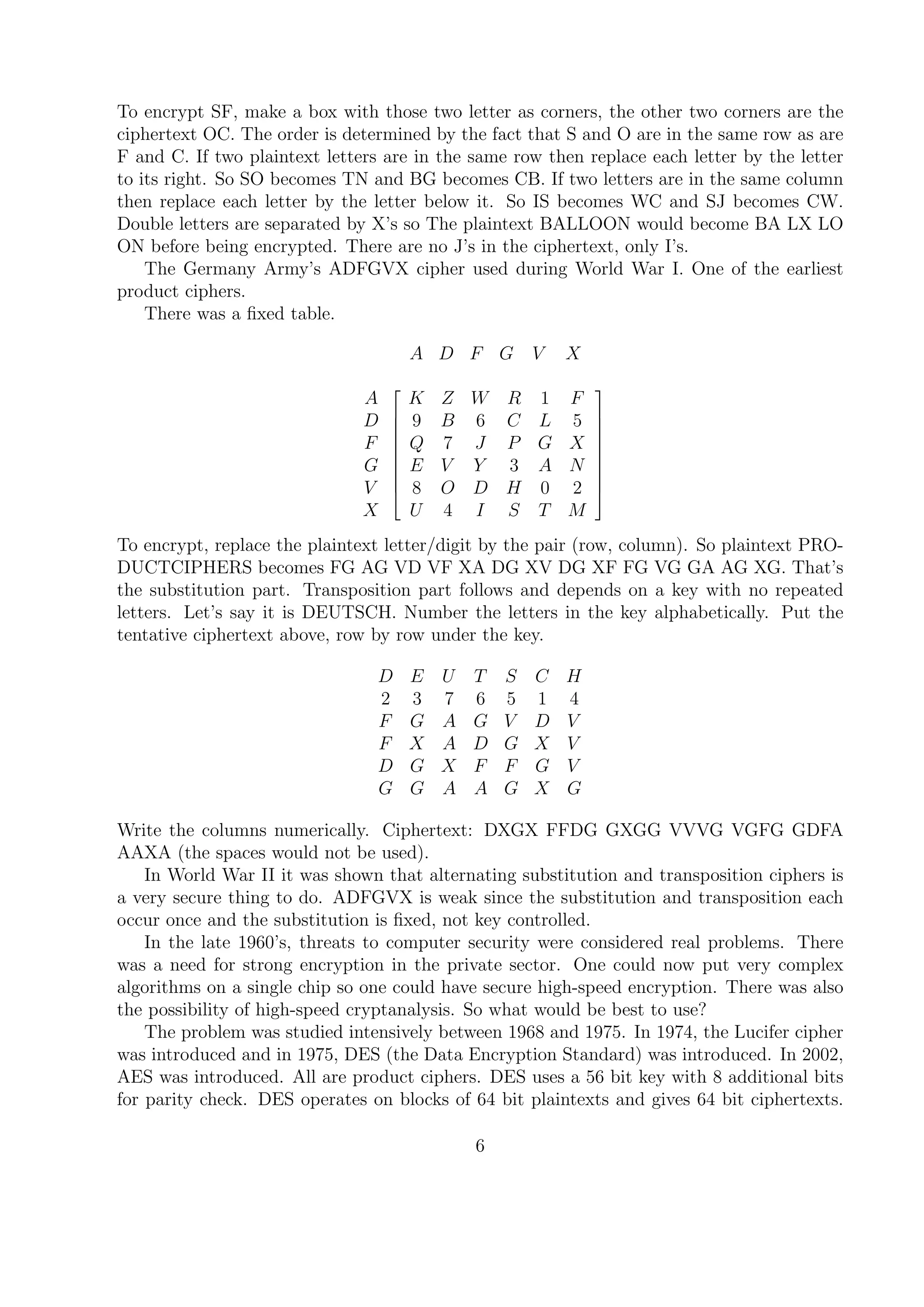 To encrypt SF, make a box with those two letter as corners, the other two corners are the
ciphertext OC. The order is determined by the fact that S and O are in the same row as are
F and C. If two plaintext letters are in the same row then replace each letter by the letter
to its right. So SO becomes TN and BG becomes CB. If two letters are in the same column
then replace each letter by the letter below it. So IS becomes WC and SJ becomes CW.
Double letters are separated by X’s so The plaintext BALLOON would become BA LX LO
ON before being encrypted. There are no J’s in the ciphertext, only I’s.
The Germany Army’s ADFGVX cipher used during World War I. One of the earliest
product ciphers.
There was a ﬁxed table.
A D F G V X
A
D
F
G
V
X










K Z W R 1 F
9 B 6 C L 5
Q 7 J P G X
E V Y 3 A N
8 O D H 0 2
U 4 I S T M










To encrypt, replace the plaintext letter/digit by the pair (row, column). So plaintext PRO-
DUCTCIPHERS becomes FG AG VD VF XA DG XV DG XF FG VG GA AG XG. That’s
the substitution part. Transposition part follows and depends on a key with no repeated
letters. Let’s say it is DEUTSCH. Number the letters in the key alphabetically. Put the
tentative ciphertext above, row by row under the key.
D E U T S C H
2 3 7 6 5 1 4
F G A G V D V
F X A D G X V
D G X F F G V
G G A A G X G
Write the columns numerically. Ciphertext: DXGX FFDG GXGG VVVG VGFG GDFA
AAXA (the spaces would not be used).
In World War II it was shown that alternating substitution and transposition ciphers is
a very secure thing to do. ADFGVX is weak since the substitution and transposition each
occur once and the substitution is ﬁxed, not key controlled.
In the late 1960’s, threats to computer security were considered real problems. There
was a need for strong encryption in the private sector. One could now put very complex
algorithms on a single chip so one could have secure high-speed encryption. There was also
the possibility of high-speed cryptanalysis. So what would be best to use?
The problem was studied intensively between 1968 and 1975. In 1974, the Lucifer cipher
was introduced and in 1975, DES (the Data Encryption Standard) was introduced. In 2002,
AES was introduced. All are product ciphers. DES uses a 56 bit key with 8 additional bits
for parity check. DES operates on blocks of 64 bit plaintexts and gives 64 bit ciphertexts.
6
 