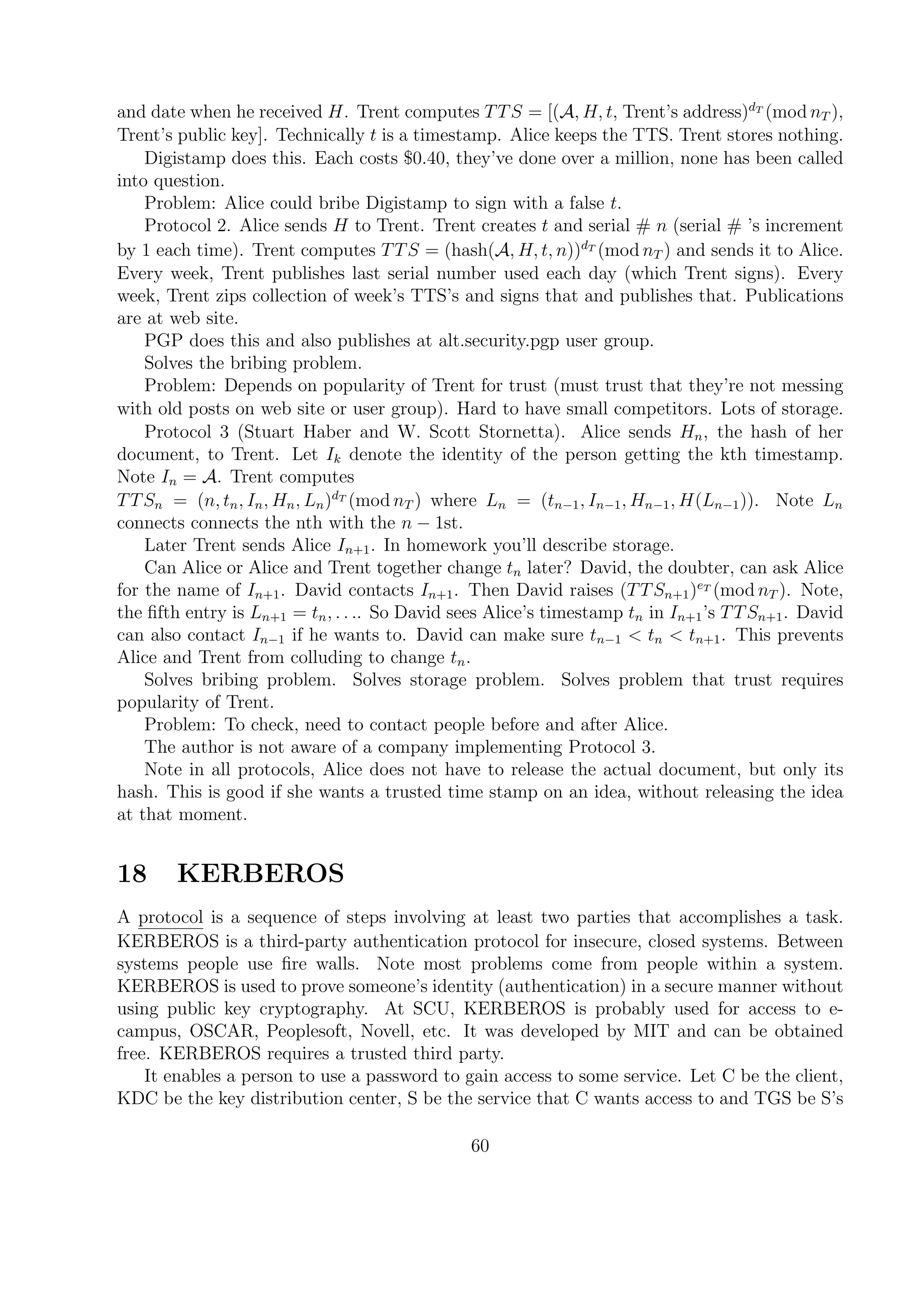 and date when he received H. Trent computes TTS = [(A, H, t, Trent’s address)dT
(mod nT ),
Trent’s public key]. Technically t is a timestamp. Alice keeps the TTS. Trent stores nothing.
Digistamp does this. Each costs $0.40, they’ve done over a million, none has been called
into question.
Problem: Alice could bribe Digistamp to sign with a false t.
Protocol 2. Alice sends H to Trent. Trent creates t and serial # n (serial # ’s increment
by 1 each time). Trent computes TTS = (hash(A, H, t, n))dT
(mod nT ) and sends it to Alice.
Every week, Trent publishes last serial number used each day (which Trent signs). Every
week, Trent zips collection of week’s TTS’s and signs that and publishes that. Publications
are at web site.
PGP does this and also publishes at alt.security.pgp user group.
Solves the bribing problem.
Problem: Depends on popularity of Trent for trust (must trust that they’re not messing
with old posts on web site or user group). Hard to have small competitors. Lots of storage.
Protocol 3 (Stuart Haber and W. Scott Stornetta). Alice sends Hn, the hash of her
document, to Trent. Let Ik denote the identity of the person getting the kth timestamp.
Note In = A. Trent computes
TTSn = (n, tn, In, Hn, Ln)dT
(mod nT ) where Ln = (tn−1, In−1, Hn−1, H(Ln−1)). Note Ln
connects connects the nth with the n − 1st.
Later Trent sends Alice In+1. In homework you’ll describe storage.
Can Alice or Alice and Trent together change tn later? David, the doubter, can ask Alice
for the name of In+1. David contacts In+1. Then David raises (TTSn+1)eT
(mod nT ). Note,
the ﬁfth entry is Ln+1 = tn, . . .. So David sees Alice’s timestamp tn in In+1’s TTSn+1. David
can also contact In−1 if he wants to. David can make sure tn−1 < tn < tn+1. This prevents
Alice and Trent from colluding to change tn.
Solves bribing problem. Solves storage problem. Solves problem that trust requires
popularity of Trent.
Problem: To check, need to contact people before and after Alice.
The author is not aware of a company implementing Protocol 3.
Note in all protocols, Alice does not have to release the actual document, but only its
hash. This is good if she wants a trusted time stamp on an idea, without releasing the idea
at that moment.
18 KERBEROS
A protocol is a sequence of steps involving at least two parties that accomplishes a task.
KERBEROS is a third-party authentication protocol for insecure, closed systems. Between
systems people use ﬁre walls. Note most problems come from people within a system.
KERBEROS is used to prove someone’s identity (authentication) in a secure manner without
using public key cryptography. At SCU, KERBEROS is probably used for access to e-
campus, OSCAR, Peoplesoft, Novell, etc. It was developed by MIT and can be obtained
free. KERBEROS requires a trusted third party.
It enables a person to use a password to gain access to some service. Let C be the client,
KDC be the key distribution center, S be the service that C wants access to and TGS be S’s
60
 
