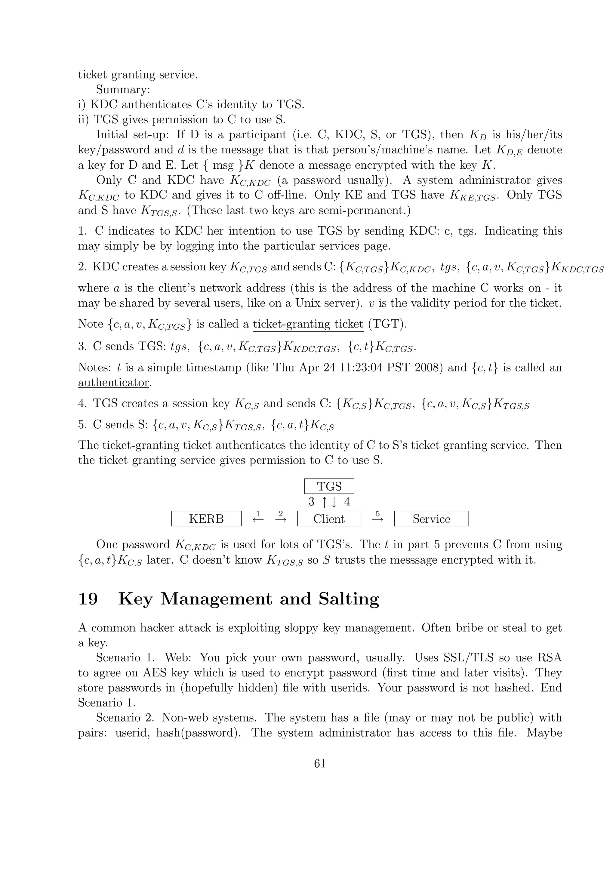 ticket granting service.
Summary:
i) KDC authenticates C’s identity to TGS.
ii) TGS gives permission to C to use S.
Initial set-up: If D is a participant (i.e. C, KDC, S, or TGS), then KD is his/her/its
key/password and d is the message that is that person’s/machine’s name. Let KD,E denote
a key for D and E. Let { msg }K denote a message encrypted with the key K.
Only C and KDC have KC,KDC (a password usually). A system administrator gives
KC,KDC to KDC and gives it to C oﬀ-line. Only KE and TGS have KKE,TGS. Only TGS
and S have KTGS,S. (These last two keys are semi-permanent.)
1. C indicates to KDC her intention to use TGS by sending KDC: c, tgs. Indicating this
may simply be by logging into the particular services page.
2. KDC creates a session key KC,TGS and sends C: {KC,TGS}KC,KDC, tgs, {c, a, v, KC,TGS}KKDC,TGS
where a is the client’s network address (this is the address of the machine C works on - it
may be shared by several users, like on a Unix server). v is the validity period for the ticket.
Note {c, a, v, KC,TGS} is called a ticket-granting ticket (TGT).
3. C sends TGS: tgs, {c, a, v, KC,TGS}KKDC,TGS, {c, t}KC,TGS.
Notes: t is a simple timestamp (like Thu Apr 24 11:23:04 PST 2008) and {c, t} is called an
authenticator.
4. TGS creates a session key KC,S and sends C: {KC,S}KC,TGS, {c, a, v, KC,S}KTGS,S
5. C sends S: {c, a, v, KC,S}KTGS,S, {c, a, t}KC,S
The ticket-granting ticket authenticates the identity of C to S’s ticket granting service. Then
the ticket granting service gives permission to C to use S.
TGS
3 ↑ ↓ 4
KERB
1
←
2
→ Client
5
→ Service
One password KC,KDC is used for lots of TGS’s. The t in part 5 prevents C from using
{c, a, t}KC,S later. C doesn’t know KTGS,S so S trusts the messsage encrypted with it.
19 Key Management and Salting
A common hacker attack is exploiting sloppy key management. Often bribe or steal to get
a key.
Scenario 1. Web: You pick your own password, usually. Uses SSL/TLS so use RSA
to agree on AES key which is used to encrypt password (ﬁrst time and later visits). They
store passwords in (hopefully hidden) ﬁle with userids. Your password is not hashed. End
Scenario 1.
Scenario 2. Non-web systems. The system has a ﬁle (may or may not be public) with
pairs: userid, hash(password). The system administrator has access to this ﬁle. Maybe
61
 