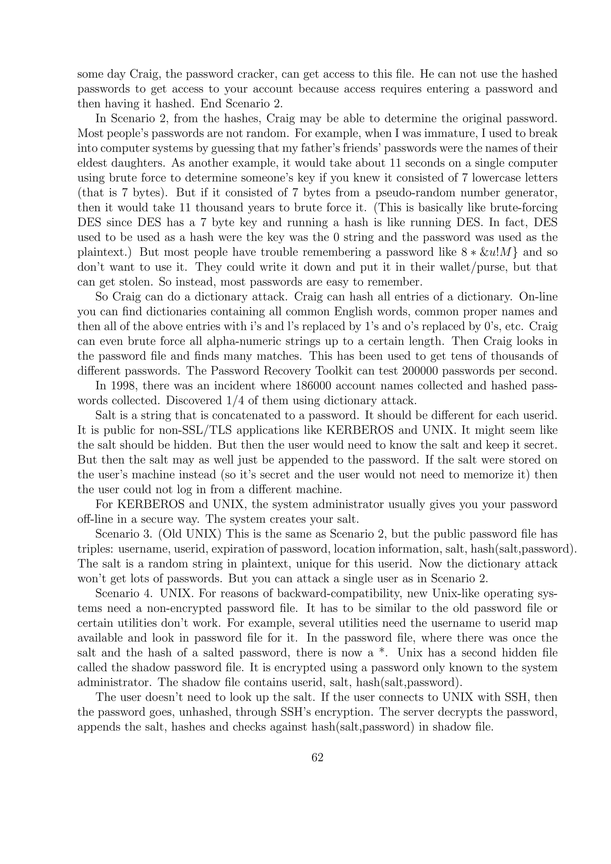 some day Craig, the password cracker, can get access to this ﬁle. He can not use the hashed
passwords to get access to your account because access requires entering a password and
then having it hashed. End Scenario 2.
In Scenario 2, from the hashes, Craig may be able to determine the original password.
Most people’s passwords are not random. For example, when I was immature, I used to break
into computer systems by guessing that my father’s friends’ passwords were the names of their
eldest daughters. As another example, it would take about 11 seconds on a single computer
using brute force to determine someone’s key if you knew it consisted of 7 lowercase letters
(that is 7 bytes). But if it consisted of 7 bytes from a pseudo-random number generator,
then it would take 11 thousand years to brute force it. (This is basically like brute-forcing
DES since DES has a 7 byte key and running a hash is like running DES. In fact, DES
used to be used as a hash were the key was the 0 string and the password was used as the
plaintext.) But most people have trouble remembering a password like 8 ∗ &u!M} and so
don’t want to use it. They could write it down and put it in their wallet/purse, but that
can get stolen. So instead, most passwords are easy to remember.
So Craig can do a dictionary attack. Craig can hash all entries of a dictionary. On-line
you can ﬁnd dictionaries containing all common English words, common proper names and
then all of the above entries with i’s and l’s replaced by 1’s and o’s replaced by 0’s, etc. Craig
can even brute force all alpha-numeric strings up to a certain length. Then Craig looks in
the password ﬁle and ﬁnds many matches. This has been used to get tens of thousands of
diﬀerent passwords. The Password Recovery Toolkit can test 200000 passwords per second.
In 1998, there was an incident where 186000 account names collected and hashed pass-
words collected. Discovered 1/4 of them using dictionary attack.
Salt is a string that is concatenated to a password. It should be diﬀerent for each userid.
It is public for non-SSL/TLS applications like KERBEROS and UNIX. It might seem like
the salt should be hidden. But then the user would need to know the salt and keep it secret.
But then the salt may as well just be appended to the password. If the salt were stored on
the user’s machine instead (so it’s secret and the user would not need to memorize it) then
the user could not log in from a diﬀerent machine.
For KERBEROS and UNIX, the system administrator usually gives you your password
oﬀ-line in a secure way. The system creates your salt.
Scenario 3. (Old UNIX) This is the same as Scenario 2, but the public password ﬁle has
triples: username, userid, expiration of password, location information, salt, hash(salt,password).
The salt is a random string in plaintext, unique for this userid. Now the dictionary attack
won’t get lots of passwords. But you can attack a single user as in Scenario 2.
Scenario 4. UNIX. For reasons of backward-compatibility, new Unix-like operating sys-
tems need a non-encrypted password ﬁle. It has to be similar to the old password ﬁle or
certain utilities don’t work. For example, several utilities need the username to userid map
available and look in password ﬁle for it. In the password ﬁle, where there was once the
salt and the hash of a salted password, there is now a *. Unix has a second hidden ﬁle
called the shadow password ﬁle. It is encrypted using a password only known to the system
administrator. The shadow ﬁle contains userid, salt, hash(salt,password).
The user doesn’t need to look up the salt. If the user connects to UNIX with SSH, then
the password goes, unhashed, through SSH’s encryption. The server decrypts the password,
appends the salt, hashes and checks against hash(salt,password) in shadow ﬁle.
62
 