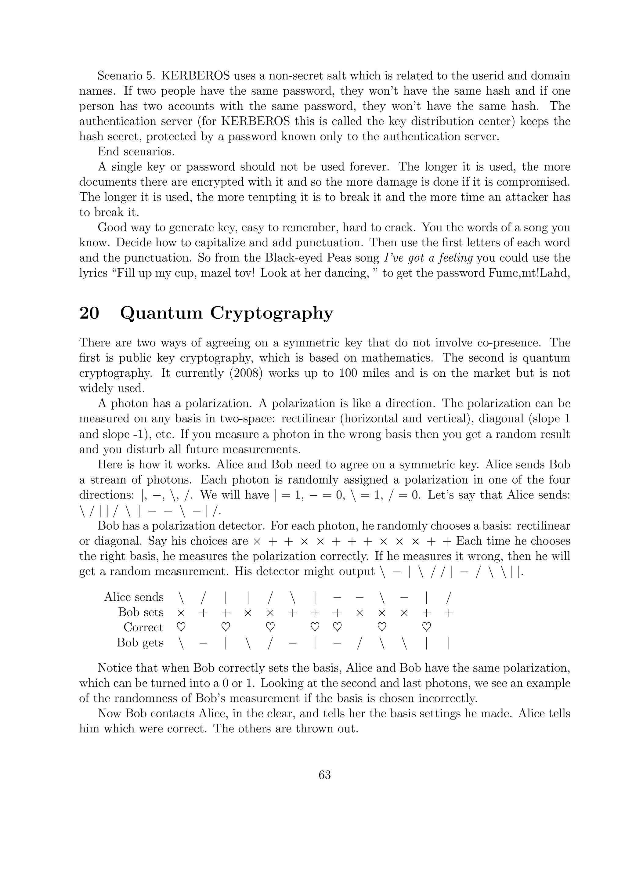 Scenario 5. KERBEROS uses a non-secret salt which is related to the userid and domain
names. If two people have the same password, they won’t have the same hash and if one
person has two accounts with the same password, they won’t have the same hash. The
authentication server (for KERBEROS this is called the key distribution center) keeps the
hash secret, protected by a password known only to the authentication server.
End scenarios.
A single key or password should not be used forever. The longer it is used, the more
documents there are encrypted with it and so the more damage is done if it is compromised.
The longer it is used, the more tempting it is to break it and the more time an attacker has
to break it.
Good way to generate key, easy to remember, hard to crack. You the words of a song you
know. Decide how to capitalize and add punctuation. Then use the ﬁrst letters of each word
and the punctuation. So from the Black-eyed Peas song I’ve got a feeling you could use the
lyrics “Fill up my cup, mazel tov! Look at her dancing, ” to get the password Fumc,mt!Lahd,
20 Quantum Cryptography
There are two ways of agreeing on a symmetric key that do not involve co-presence. The
ﬁrst is public key cryptography, which is based on mathematics. The second is quantum
cryptography. It currently (2008) works up to 100 miles and is on the market but is not
widely used.
A photon has a polarization. A polarization is like a direction. The polarization can be
measured on any basis in two-space: rectilinear (horizontal and vertical), diagonal (slope 1
and slope -1), etc. If you measure a photon in the wrong basis then you get a random result
and you disturb all future measurements.
Here is how it works. Alice and Bob need to agree on a symmetric key. Alice sends Bob
a stream of photons. Each photon is randomly assigned a polarization in one of the four
directions: |, −, , /. We will have | = 1, − = 0,  = 1, / = 0. Let’s say that Alice sends:
 / | | /  | − −  − | /.
Bob has a polarization detector. For each photon, he randomly chooses a basis: rectilinear
or diagonal. Say his choices are × + + × × + + + × × × + + Each time he chooses
the right basis, he measures the polarization correctly. If he measures it wrong, then he will
get a random measurement. His detector might output  − |  / / | − /   | |.
Alice sends  / | | /  | − −  − | /
Bob sets × + + × × + + + × × × + +
Correct ♥ ♥ ♥ ♥ ♥ ♥ ♥
Bob gets  − |  / − | − /   | |
Notice that when Bob correctly sets the basis, Alice and Bob have the same polarization,
which can be turned into a 0 or 1. Looking at the second and last photons, we see an example
of the randomness of Bob’s measurement if the basis is chosen incorrectly.
Now Bob contacts Alice, in the clear, and tells her the basis settings he made. Alice tells
him which were correct. The others are thrown out.
63
 