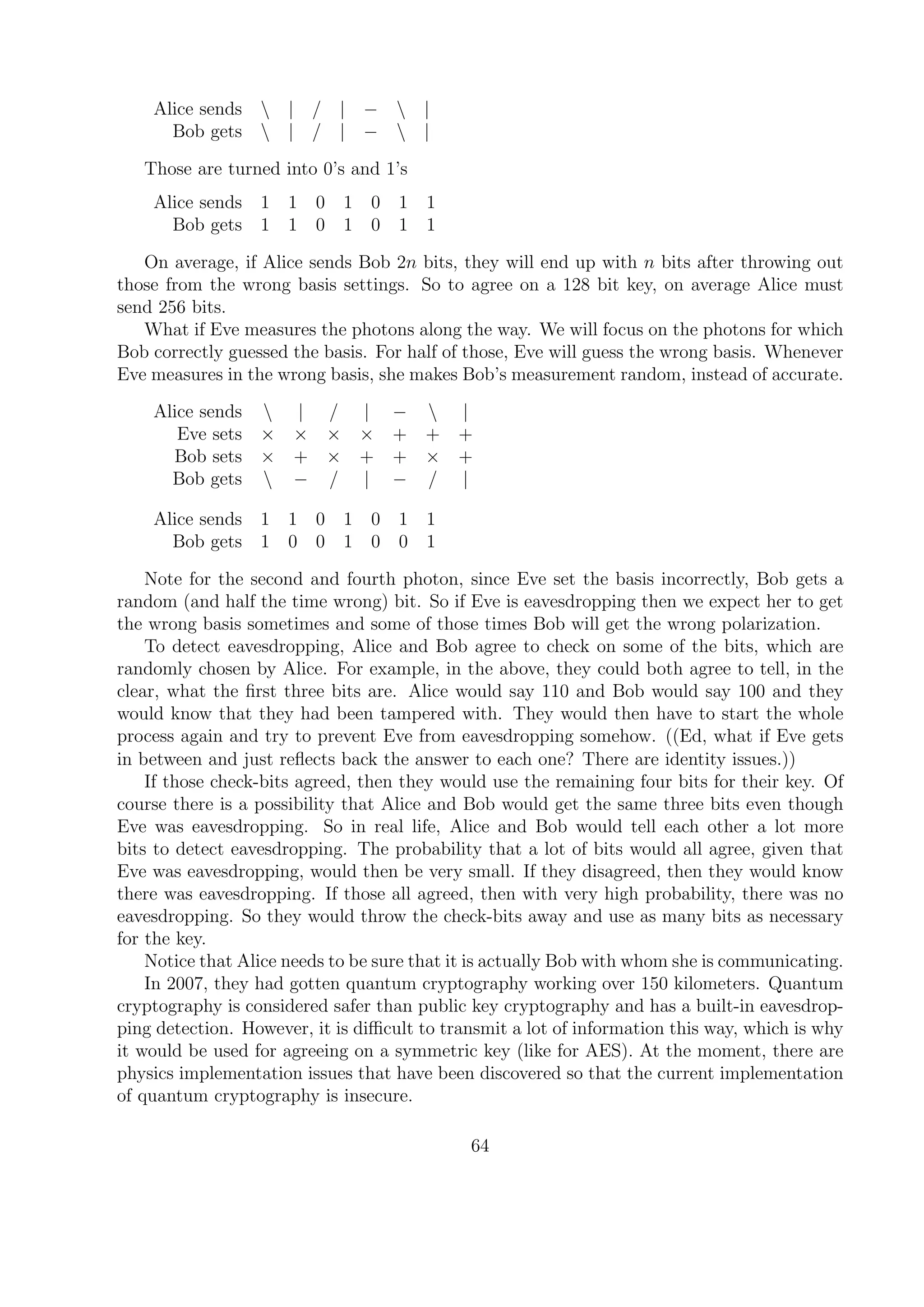 Alice sends  | / | −  |
Bob gets  | / | −  |
Those are turned into 0’s and 1’s
Alice sends 1 1 0 1 0 1 1
Bob gets 1 1 0 1 0 1 1
On average, if Alice sends Bob 2n bits, they will end up with n bits after throwing out
those from the wrong basis settings. So to agree on a 128 bit key, on average Alice must
send 256 bits.
What if Eve measures the photons along the way. We will focus on the photons for which
Bob correctly guessed the basis. For half of those, Eve will guess the wrong basis. Whenever
Eve measures in the wrong basis, she makes Bob’s measurement random, instead of accurate.
Alice sends  | / | −  |
Eve sets × × × × + + +
Bob sets × + × + + × +
Bob gets  − / | − / |
Alice sends 1 1 0 1 0 1 1
Bob gets 1 0 0 1 0 0 1
Note for the second and fourth photon, since Eve set the basis incorrectly, Bob gets a
random (and half the time wrong) bit. So if Eve is eavesdropping then we expect her to get
the wrong basis sometimes and some of those times Bob will get the wrong polarization.
To detect eavesdropping, Alice and Bob agree to check on some of the bits, which are
randomly chosen by Alice. For example, in the above, they could both agree to tell, in the
clear, what the ﬁrst three bits are. Alice would say 110 and Bob would say 100 and they
would know that they had been tampered with. They would then have to start the whole
process again and try to prevent Eve from eavesdropping somehow. ((Ed, what if Eve gets
in between and just reﬂects back the answer to each one? There are identity issues.))
If those check-bits agreed, then they would use the remaining four bits for their key. Of
course there is a possibility that Alice and Bob would get the same three bits even though
Eve was eavesdropping. So in real life, Alice and Bob would tell each other a lot more
bits to detect eavesdropping. The probability that a lot of bits would all agree, given that
Eve was eavesdropping, would then be very small. If they disagreed, then they would know
there was eavesdropping. If those all agreed, then with very high probability, there was no
eavesdropping. So they would throw the check-bits away and use as many bits as necessary
for the key.
Notice that Alice needs to be sure that it is actually Bob with whom she is communicating.
In 2007, they had gotten quantum cryptography working over 150 kilometers. Quantum
cryptography is considered safer than public key cryptography and has a built-in eavesdrop-
ping detection. However, it is diﬃcult to transmit a lot of information this way, which is why
it would be used for agreeing on a symmetric key (like for AES). At the moment, there are
physics implementation issues that have been discovered so that the current implementation
of quantum cryptography is insecure.
64
 