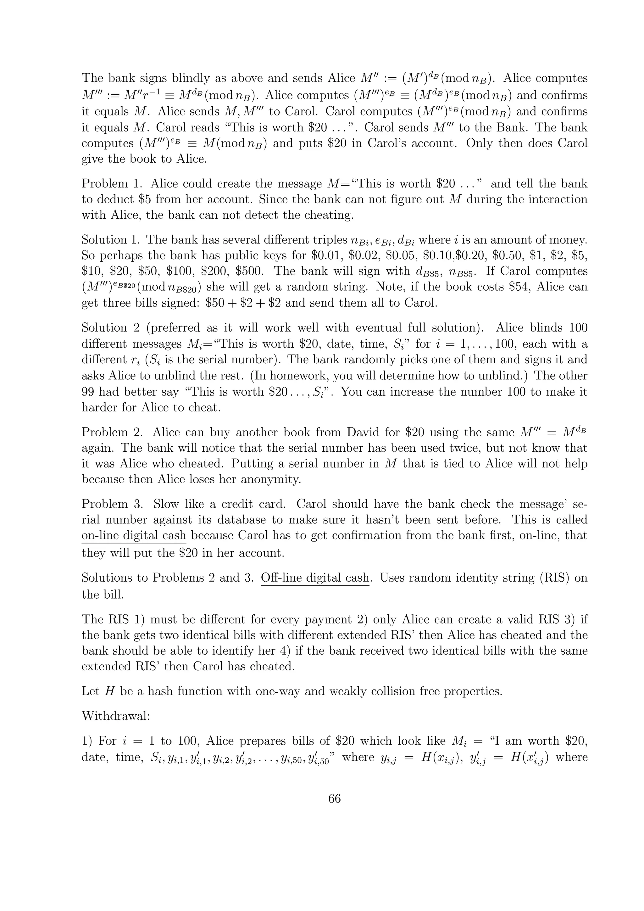 The bank signs blindly as above and sends Alice M := (M )dB
(mod nB). Alice computes
M := M r−1
≡ MdB
(mod nB). Alice computes (M )eB
≡ (MdB
)eB
(mod nB) and conﬁrms
it equals M. Alice sends M, M to Carol. Carol computes (M )eB
(mod nB) and conﬁrms
it equals M. Carol reads “This is worth $20 . . . ”. Carol sends M to the Bank. The bank
computes (M )eB
≡ M(mod nB) and puts $20 in Carol’s account. Only then does Carol
give the book to Alice.
Problem 1. Alice could create the message M=“This is worth $20 . . . ” and tell the bank
to deduct $5 from her account. Since the bank can not ﬁgure out M during the interaction
with Alice, the bank can not detect the cheating.
Solution 1. The bank has several diﬀerent triples nBi, eBi, dBi where i is an amount of money.
So perhaps the bank has public keys for $0.01, $0.02, $0.05, $0.10,$0.20, $0.50, $1, $2, $5,
$10, $20, $50, $100, $200, $500. The bank will sign with dB$5, nB$5. If Carol computes
(M )eB$20 (mod nB$20) she will get a random string. Note, if the book costs $54, Alice can
get three bills signed: $50 + $2 + $2 and send them all to Carol.
Solution 2 (preferred as it will work well with eventual full solution). Alice blinds 100
diﬀerent messages Mi=“This is worth $20, date, time, Si” for i = 1, . . . , 100, each with a
diﬀerent ri (Si is the serial number). The bank randomly picks one of them and signs it and
asks Alice to unblind the rest. (In homework, you will determine how to unblind.) The other
99 had better say “This is worth $20 . . . , Si”. You can increase the number 100 to make it
harder for Alice to cheat.
Problem 2. Alice can buy another book from David for $20 using the same M = MdB
again. The bank will notice that the serial number has been used twice, but not know that
it was Alice who cheated. Putting a serial number in M that is tied to Alice will not help
because then Alice loses her anonymity.
Problem 3. Slow like a credit card. Carol should have the bank check the message’ se-
rial number against its database to make sure it hasn’t been sent before. This is called
on-line digital cash because Carol has to get conﬁrmation from the bank ﬁrst, on-line, that
they will put the $20 in her account.
Solutions to Problems 2 and 3. Oﬀ-line digital cash. Uses random identity string (RIS) on
the bill.
The RIS 1) must be diﬀerent for every payment 2) only Alice can create a valid RIS 3) if
the bank gets two identical bills with diﬀerent extended RIS’ then Alice has cheated and the
bank should be able to identify her 4) if the bank received two identical bills with the same
extended RIS’ then Carol has cheated.
Let H be a hash function with one-way and weakly collision free properties.
Withdrawal:
1) For i = 1 to 100, Alice prepares bills of $20 which look like Mi = “I am worth $20,
date, time, Si, yi,1, yi,1, yi,2, yi,2, . . . , yi,50, yi,50” where yi,j = H(xi,j), yi,j = H(xi,j) where
66
 