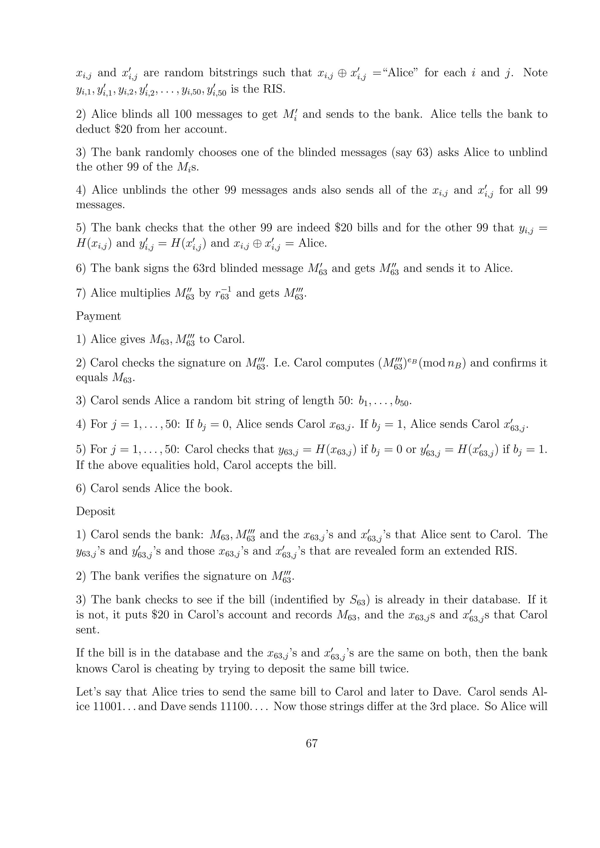 xi,j and xi,j are random bitstrings such that xi,j ⊕ xi,j =“Alice” for each i and j. Note
yi,1, yi,1, yi,2, yi,2, . . . , yi,50, yi,50 is the RIS.
2) Alice blinds all 100 messages to get Mi and sends to the bank. Alice tells the bank to
deduct $20 from her account.
3) The bank randomly chooses one of the blinded messages (say 63) asks Alice to unblind
the other 99 of the Mis.
4) Alice unblinds the other 99 messages ands also sends all of the xi,j and xi,j for all 99
messages.
5) The bank checks that the other 99 are indeed $20 bills and for the other 99 that yi,j =
H(xi,j) and yi,j = H(xi,j) and xi,j ⊕ xi,j = Alice.
6) The bank signs the 63rd blinded message M63 and gets M63 and sends it to Alice.
7) Alice multiplies M63 by r−1
63 and gets M63.
Payment
1) Alice gives M63, M63 to Carol.
2) Carol checks the signature on M63. I.e. Carol computes (M63)eB
(mod nB) and conﬁrms it
equals M63.
3) Carol sends Alice a random bit string of length 50: b1, . . . , b50.
4) For j = 1, . . . , 50: If bj = 0, Alice sends Carol x63,j. If bj = 1, Alice sends Carol x63,j.
5) For j = 1, . . . , 50: Carol checks that y63,j = H(x63,j) if bj = 0 or y63,j = H(x63,j) if bj = 1.
If the above equalities hold, Carol accepts the bill.
6) Carol sends Alice the book.
Deposit
1) Carol sends the bank: M63, M63 and the x63,j’s and x63,j’s that Alice sent to Carol. The
y63,j’s and y63,j’s and those x63,j’s and x63,j’s that are revealed form an extended RIS.
2) The bank veriﬁes the signature on M63.
3) The bank checks to see if the bill (indentiﬁed by S63) is already in their database. If it
is not, it puts $20 in Carol’s account and records M63, and the x63,js and x63,js that Carol
sent.
If the bill is in the database and the x63,j’s and x63,j’s are the same on both, then the bank
knows Carol is cheating by trying to deposit the same bill twice.
Let’s say that Alice tries to send the same bill to Carol and later to Dave. Carol sends Al-
ice 11001. . . and Dave sends 11100. . . . Now those strings diﬀer at the 3rd place. So Alice will
67
 
