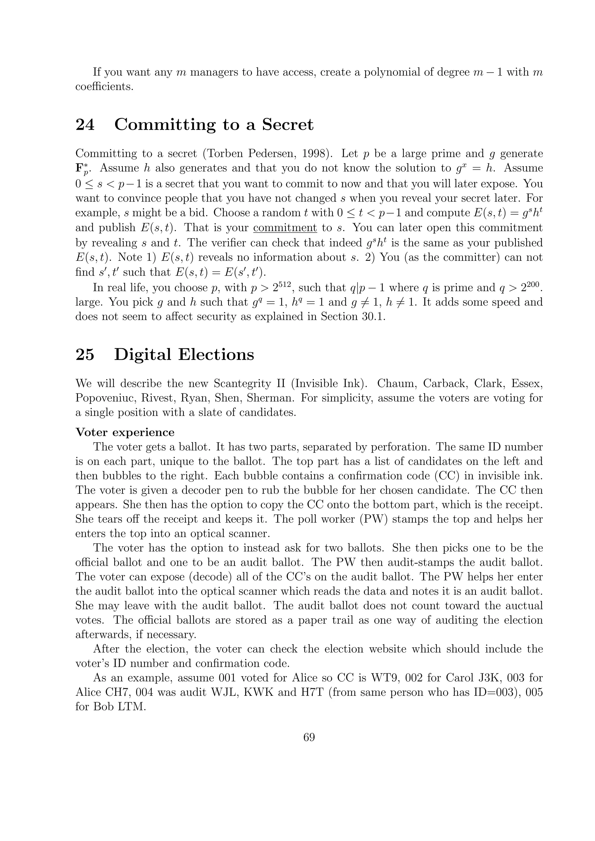 If you want any m managers to have access, create a polynomial of degree m − 1 with m
coeﬃcients.
24 Committing to a Secret
Committing to a secret (Torben Pedersen, 1998). Let p be a large prime and g generate
F∗
p. Assume h also generates and that you do not know the solution to gx
= h. Assume
0 ≤ s < p−1 is a secret that you want to commit to now and that you will later expose. You
want to convince people that you have not changed s when you reveal your secret later. For
example, s might be a bid. Choose a random t with 0 ≤ t < p−1 and compute E(s, t) = gs
ht
and publish E(s, t). That is your commitment to s. You can later open this commitment
by revealing s and t. The veriﬁer can check that indeed gs
ht
is the same as your published
E(s, t). Note 1) E(s, t) reveals no information about s. 2) You (as the committer) can not
ﬁnd s , t such that E(s, t) = E(s , t ).
In real life, you choose p, with p > 2512
, such that q|p − 1 where q is prime and q > 2200
.
large. You pick g and h such that gq
= 1, hq
= 1 and g = 1, h = 1. It adds some speed and
does not seem to aﬀect security as explained in Section 30.1.
25 Digital Elections
We will describe the new Scantegrity II (Invisible Ink). Chaum, Carback, Clark, Essex,
Popoveniuc, Rivest, Ryan, Shen, Sherman. For simplicity, assume the voters are voting for
a single position with a slate of candidates.
Voter experience
The voter gets a ballot. It has two parts, separated by perforation. The same ID number
is on each part, unique to the ballot. The top part has a list of candidates on the left and
then bubbles to the right. Each bubble contains a conﬁrmation code (CC) in invisible ink.
The voter is given a decoder pen to rub the bubble for her chosen candidate. The CC then
appears. She then has the option to copy the CC onto the bottom part, which is the receipt.
She tears oﬀ the receipt and keeps it. The poll worker (PW) stamps the top and helps her
enters the top into an optical scanner.
The voter has the option to instead ask for two ballots. She then picks one to be the
oﬃcial ballot and one to be an audit ballot. The PW then audit-stamps the audit ballot.
The voter can expose (decode) all of the CC’s on the audit ballot. The PW helps her enter
the audit ballot into the optical scanner which reads the data and notes it is an audit ballot.
She may leave with the audit ballot. The audit ballot does not count toward the auctual
votes. The oﬃcial ballots are stored as a paper trail as one way of auditing the election
afterwards, if necessary.
After the election, the voter can check the election website which should include the
voter’s ID number and conﬁrmation code.
As an example, assume 001 voted for Alice so CC is WT9, 002 for Carol J3K, 003 for
Alice CH7, 004 was audit WJL, KWK and H7T (from same person who has ID=003), 005
for Bob LTM.
69
 