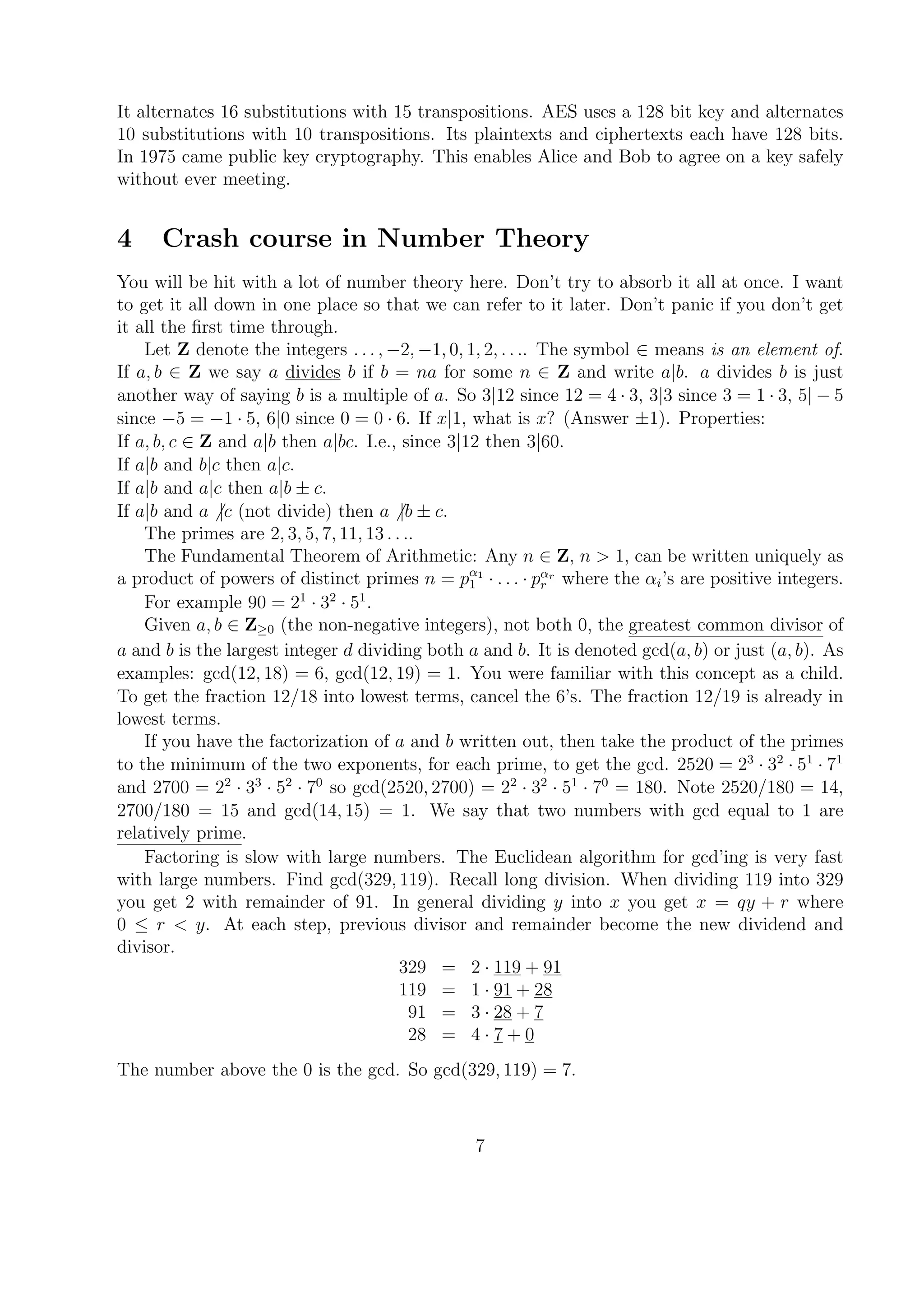 It alternates 16 substitutions with 15 transpositions. AES uses a 128 bit key and alternates
10 substitutions with 10 transpositions. Its plaintexts and ciphertexts each have 128 bits.
In 1975 came public key cryptography. This enables Alice and Bob to agree on a key safely
without ever meeting.
4 Crash course in Number Theory
You will be hit with a lot of number theory here. Don’t try to absorb it all at once. I want
to get it all down in one place so that we can refer to it later. Don’t panic if you don’t get
it all the ﬁrst time through.
Let Z denote the integers . . . , −2, −1, 0, 1, 2, . . .. The symbol ∈ means is an element of.
If a, b ∈ Z we say a divides b if b = na for some n ∈ Z and write a|b. a divides b is just
another way of saying b is a multiple of a. So 3|12 since 12 = 4 · 3, 3|3 since 3 = 1 · 3, 5| − 5
since −5 = −1 · 5, 6|0 since 0 = 0 · 6. If x|1, what is x? (Answer ±1). Properties:
If a, b, c ∈ Z and a|b then a|bc. I.e., since 3|12 then 3|60.
If a|b and b|c then a|c.
If a|b and a|c then a|b ± c.
If a|b and a |c (not divide) then a |b ± c.
The primes are 2, 3, 5, 7, 11, 13 . . ..
The Fundamental Theorem of Arithmetic: Any n ∈ Z, n > 1, can be written uniquely as
a product of powers of distinct primes n = pα1
1 · . . . · pαr
r where the αi’s are positive integers.
For example 90 = 21
· 32
· 51
.
Given a, b ∈ Z≥0 (the non-negative integers), not both 0, the greatest common divisor of
a and b is the largest integer d dividing both a and b. It is denoted gcd(a, b) or just (a, b). As
examples: gcd(12, 18) = 6, gcd(12, 19) = 1. You were familiar with this concept as a child.
To get the fraction 12/18 into lowest terms, cancel the 6’s. The fraction 12/19 is already in
lowest terms.
If you have the factorization of a and b written out, then take the product of the primes
to the minimum of the two exponents, for each prime, to get the gcd. 2520 = 23
· 32
· 51
· 71
and 2700 = 22
· 33
· 52
· 70
so gcd(2520, 2700) = 22
· 32
· 51
· 70
= 180. Note 2520/180 = 14,
2700/180 = 15 and gcd(14, 15) = 1. We say that two numbers with gcd equal to 1 are
relatively prime.
Factoring is slow with large numbers. The Euclidean algorithm for gcd’ing is very fast
with large numbers. Find gcd(329, 119). Recall long division. When dividing 119 into 329
you get 2 with remainder of 91. In general dividing y into x you get x = qy + r where
0 ≤ r < y. At each step, previous divisor and remainder become the new dividend and
divisor.
329 = 2 · 119 + 91
119 = 1 · 91 + 28
91 = 3 · 28 + 7
28 = 4 · 7 + 0
The number above the 0 is the gcd. So gcd(329, 119) = 7.
7
 