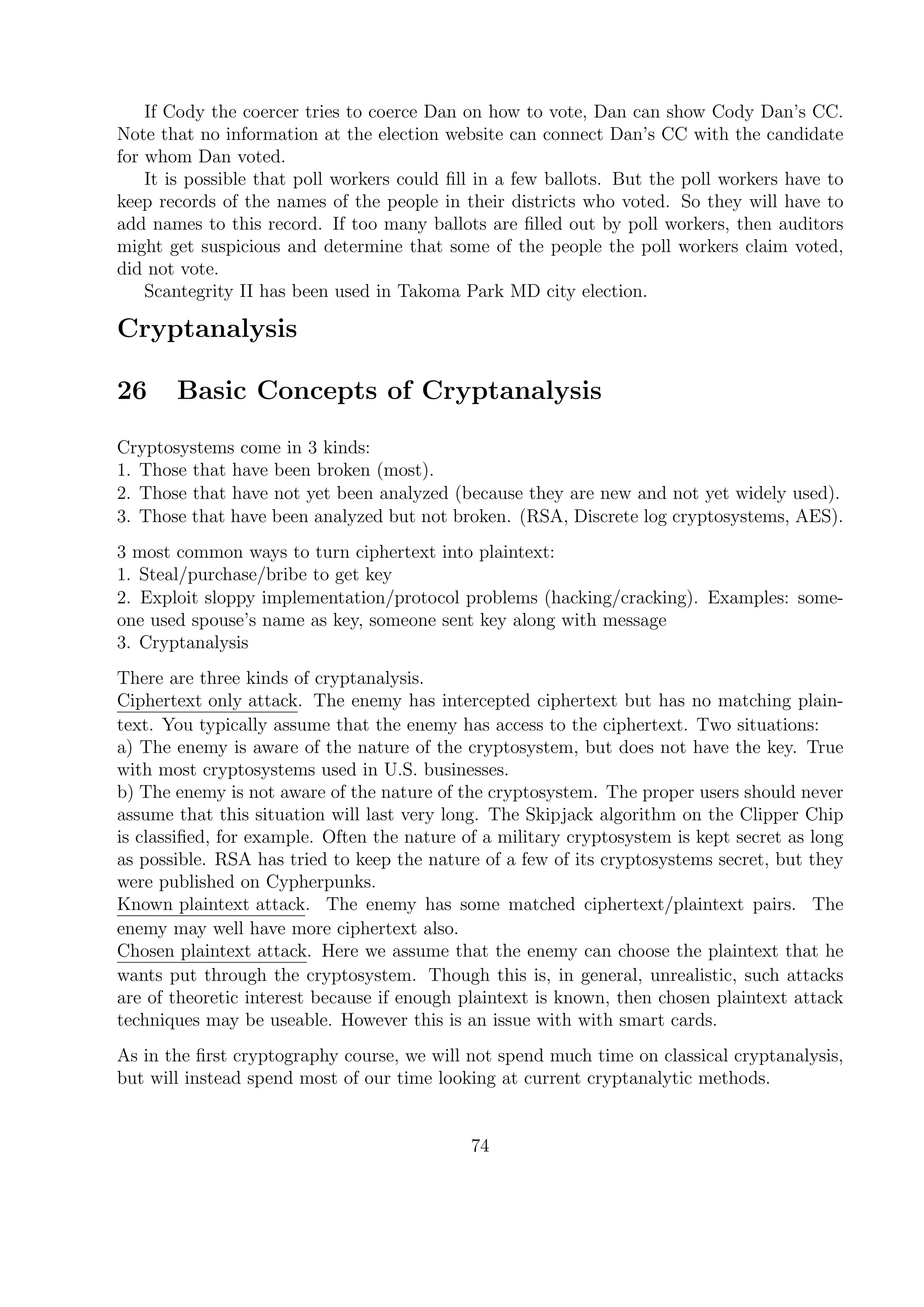 If Cody the coercer tries to coerce Dan on how to vote, Dan can show Cody Dan’s CC.
Note that no information at the election website can connect Dan’s CC with the candidate
for whom Dan voted.
It is possible that poll workers could ﬁll in a few ballots. But the poll workers have to
keep records of the names of the people in their districts who voted. So they will have to
add names to this record. If too many ballots are ﬁlled out by poll workers, then auditors
might get suspicious and determine that some of the people the poll workers claim voted,
did not vote.
Scantegrity II has been used in Takoma Park MD city election.
Cryptanalysis
26 Basic Concepts of Cryptanalysis
Cryptosystems come in 3 kinds:
1. Those that have been broken (most).
2. Those that have not yet been analyzed (because they are new and not yet widely used).
3. Those that have been analyzed but not broken. (RSA, Discrete log cryptosystems, AES).
3 most common ways to turn ciphertext into plaintext:
1. Steal/purchase/bribe to get key
2. Exploit sloppy implementation/protocol problems (hacking/cracking). Examples: some-
one used spouse’s name as key, someone sent key along with message
3. Cryptanalysis
There are three kinds of cryptanalysis.
Ciphertext only attack. The enemy has intercepted ciphertext but has no matching plain-
text. You typically assume that the enemy has access to the ciphertext. Two situations:
a) The enemy is aware of the nature of the cryptosystem, but does not have the key. True
with most cryptosystems used in U.S. businesses.
b) The enemy is not aware of the nature of the cryptosystem. The proper users should never
assume that this situation will last very long. The Skipjack algorithm on the Clipper Chip
is classiﬁed, for example. Often the nature of a military cryptosystem is kept secret as long
as possible. RSA has tried to keep the nature of a few of its cryptosystems secret, but they
were published on Cypherpunks.
Known plaintext attack. The enemy has some matched ciphertext/plaintext pairs. The
enemy may well have more ciphertext also.
Chosen plaintext attack. Here we assume that the enemy can choose the plaintext that he
wants put through the cryptosystem. Though this is, in general, unrealistic, such attacks
are of theoretic interest because if enough plaintext is known, then chosen plaintext attack
techniques may be useable. However this is an issue with with smart cards.
As in the ﬁrst cryptography course, we will not spend much time on classical cryptanalysis,
but will instead spend most of our time looking at current cryptanalytic methods.
74
 