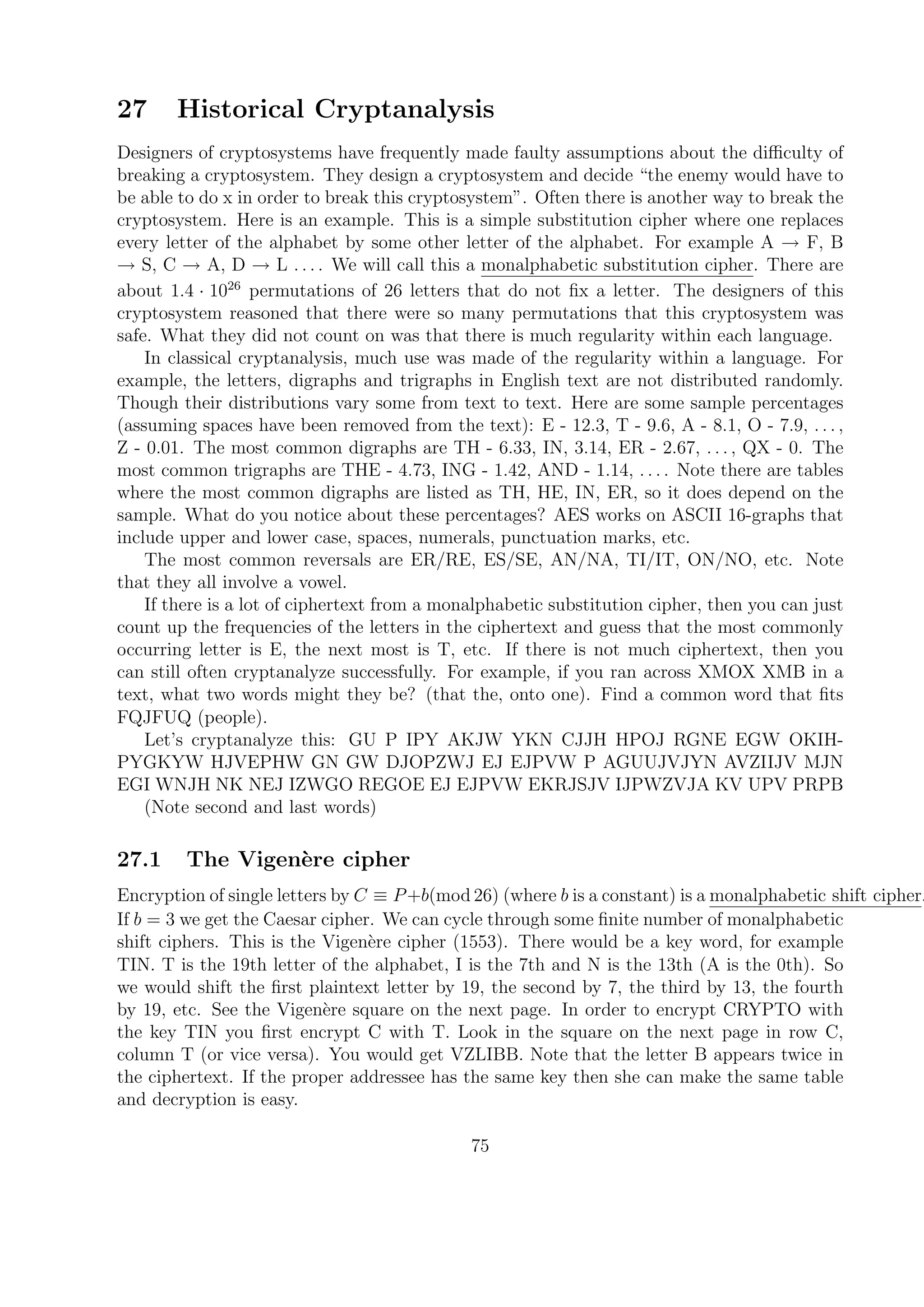 27 Historical Cryptanalysis
Designers of cryptosystems have frequently made faulty assumptions about the diﬃculty of
breaking a cryptosystem. They design a cryptosystem and decide “the enemy would have to
be able to do x in order to break this cryptosystem”. Often there is another way to break the
cryptosystem. Here is an example. This is a simple substitution cipher where one replaces
every letter of the alphabet by some other letter of the alphabet. For example A → F, B
→ S, C → A, D → L . . . . We will call this a monalphabetic substitution cipher. There are
about 1.4 · 1026
permutations of 26 letters that do not ﬁx a letter. The designers of this
cryptosystem reasoned that there were so many permutations that this cryptosystem was
safe. What they did not count on was that there is much regularity within each language.
In classical cryptanalysis, much use was made of the regularity within a language. For
example, the letters, digraphs and trigraphs in English text are not distributed randomly.
Though their distributions vary some from text to text. Here are some sample percentages
(assuming spaces have been removed from the text): E - 12.3, T - 9.6, A - 8.1, O - 7.9, . . . ,
Z - 0.01. The most common digraphs are TH - 6.33, IN, 3.14, ER - 2.67, . . . , QX - 0. The
most common trigraphs are THE - 4.73, ING - 1.42, AND - 1.14, . . . . Note there are tables
where the most common digraphs are listed as TH, HE, IN, ER, so it does depend on the
sample. What do you notice about these percentages? AES works on ASCII 16-graphs that
include upper and lower case, spaces, numerals, punctuation marks, etc.
The most common reversals are ER/RE, ES/SE, AN/NA, TI/IT, ON/NO, etc. Note
that they all involve a vowel.
If there is a lot of ciphertext from a monalphabetic substitution cipher, then you can just
count up the frequencies of the letters in the ciphertext and guess that the most commonly
occurring letter is E, the next most is T, etc. If there is not much ciphertext, then you
can still often cryptanalyze successfully. For example, if you ran across XMOX XMB in a
text, what two words might they be? (that the, onto one). Find a common word that ﬁts
FQJFUQ (people).
Let’s cryptanalyze this: GU P IPY AKJW YKN CJJH HPOJ RGNE EGW OKIH-
PYGKYW HJVEPHW GN GW DJOPZWJ EJ EJPVW P AGUUJVJYN AVZIIJV MJN
EGI WNJH NK NEJ IZWGO REGOE EJ EJPVW EKRJSJV IJPWZVJA KV UPV PRPB
(Note second and last words)
27.1 The Vigen`ere cipher
Encryption of single letters by C ≡ P+b(mod 26) (where b is a constant) is a monalphabetic shift cipher.
If b = 3 we get the Caesar cipher. We can cycle through some ﬁnite number of monalphabetic
shift ciphers. This is the Vigen`ere cipher (1553). There would be a key word, for example
TIN. T is the 19th letter of the alphabet, I is the 7th and N is the 13th (A is the 0th). So
we would shift the ﬁrst plaintext letter by 19, the second by 7, the third by 13, the fourth
by 19, etc. See the Vigen`ere square on the next page. In order to encrypt CRYPTO with
the key TIN you ﬁrst encrypt C with T. Look in the square on the next page in row C,
column T (or vice versa). You would get VZLIBB. Note that the letter B appears twice in
the ciphertext. If the proper addressee has the same key then she can make the same table
and decryption is easy.
75
 