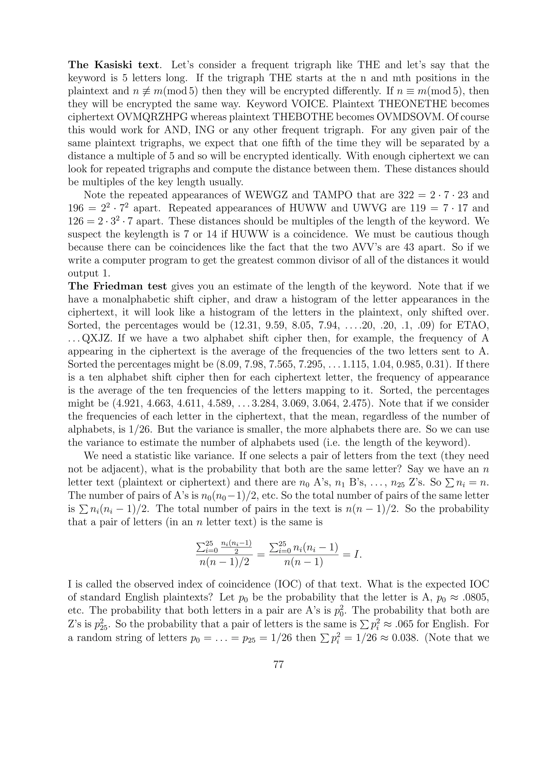 The Kasiski text. Let’s consider a frequent trigraph like THE and let’s say that the
keyword is 5 letters long. If the trigraph THE starts at the n and mth positions in the
plaintext and n ≡ m(mod 5) then they will be encrypted diﬀerently. If n ≡ m(mod 5), then
they will be encrypted the same way. Keyword VOICE. Plaintext THEONETHE becomes
ciphertext OVMQRZHPG whereas plaintext THEBOTHE becomes OVMDSOVM. Of course
this would work for AND, ING or any other frequent trigraph. For any given pair of the
same plaintext trigraphs, we expect that one ﬁfth of the time they will be separated by a
distance a multiple of 5 and so will be encrypted identically. With enough ciphertext we can
look for repeated trigraphs and compute the distance between them. These distances should
be multiples of the key length usually.
Note the repeated appearances of WEWGZ and TAMPO that are 322 = 2 · 7 · 23 and
196 = 22
· 72
apart. Repeated appearances of HUWW and UWVG are 119 = 7 · 17 and
126 = 2 · 32
· 7 apart. These distances should be multiples of the length of the keyword. We
suspect the keylength is 7 or 14 if HUWW is a coincidence. We must be cautious though
because there can be coincidences like the fact that the two AVV’s are 43 apart. So if we
write a computer program to get the greatest common divisor of all of the distances it would
output 1.
The Friedman test gives you an estimate of the length of the keyword. Note that if we
have a monalphabetic shift cipher, and draw a histogram of the letter appearances in the
ciphertext, it will look like a histogram of the letters in the plaintext, only shifted over.
Sorted, the percentages would be (12.31, 9.59, 8.05, 7.94, . . . .20, .20, .1, .09) for ETAO,
. . . QXJZ. If we have a two alphabet shift cipher then, for example, the frequency of A
appearing in the ciphertext is the average of the frequencies of the two letters sent to A.
Sorted the percentages might be (8.09, 7.98, 7.565, 7.295, . . . 1.115, 1.04, 0.985, 0.31). If there
is a ten alphabet shift cipher then for each ciphertext letter, the frequency of appearance
is the average of the ten frequencies of the letters mapping to it. Sorted, the percentages
might be (4.921, 4.663, 4.611, 4.589, . . . 3.284, 3.069, 3.064, 2.475). Note that if we consider
the frequencies of each letter in the ciphertext, that the mean, regardless of the number of
alphabets, is 1/26. But the variance is smaller, the more alphabets there are. So we can use
the variance to estimate the number of alphabets used (i.e. the length of the keyword).
We need a statistic like variance. If one selects a pair of letters from the text (they need
not be adjacent), what is the probability that both are the same letter? Say we have an n
letter text (plaintext or ciphertext) and there are n0 A’s, n1 B’s, . . . , n25 Z’s. So ni = n.
The number of pairs of A’s is n0(n0 −1)/2, etc. So the total number of pairs of the same letter
is ni(ni − 1)/2. The total number of pairs in the text is n(n − 1)/2. So the probability
that a pair of letters (in an n letter text) is the same is
25
i=0
ni(ni−1)
2
n(n − 1)/2
=
25
i=0 ni(ni − 1)
n(n − 1)
= I.
I is called the observed index of coincidence (IOC) of that text. What is the expected IOC
of standard English plaintexts? Let p0 be the probability that the letter is A, p0 ≈ .0805,
etc. The probability that both letters in a pair are A’s is p2
0. The probability that both are
Z’s is p2
25. So the probability that a pair of letters is the same is p2
i ≈ .065 for English. For
a random string of letters p0 = . . . = p25 = 1/26 then p2
i = 1/26 ≈ 0.038. (Note that we
77
 
