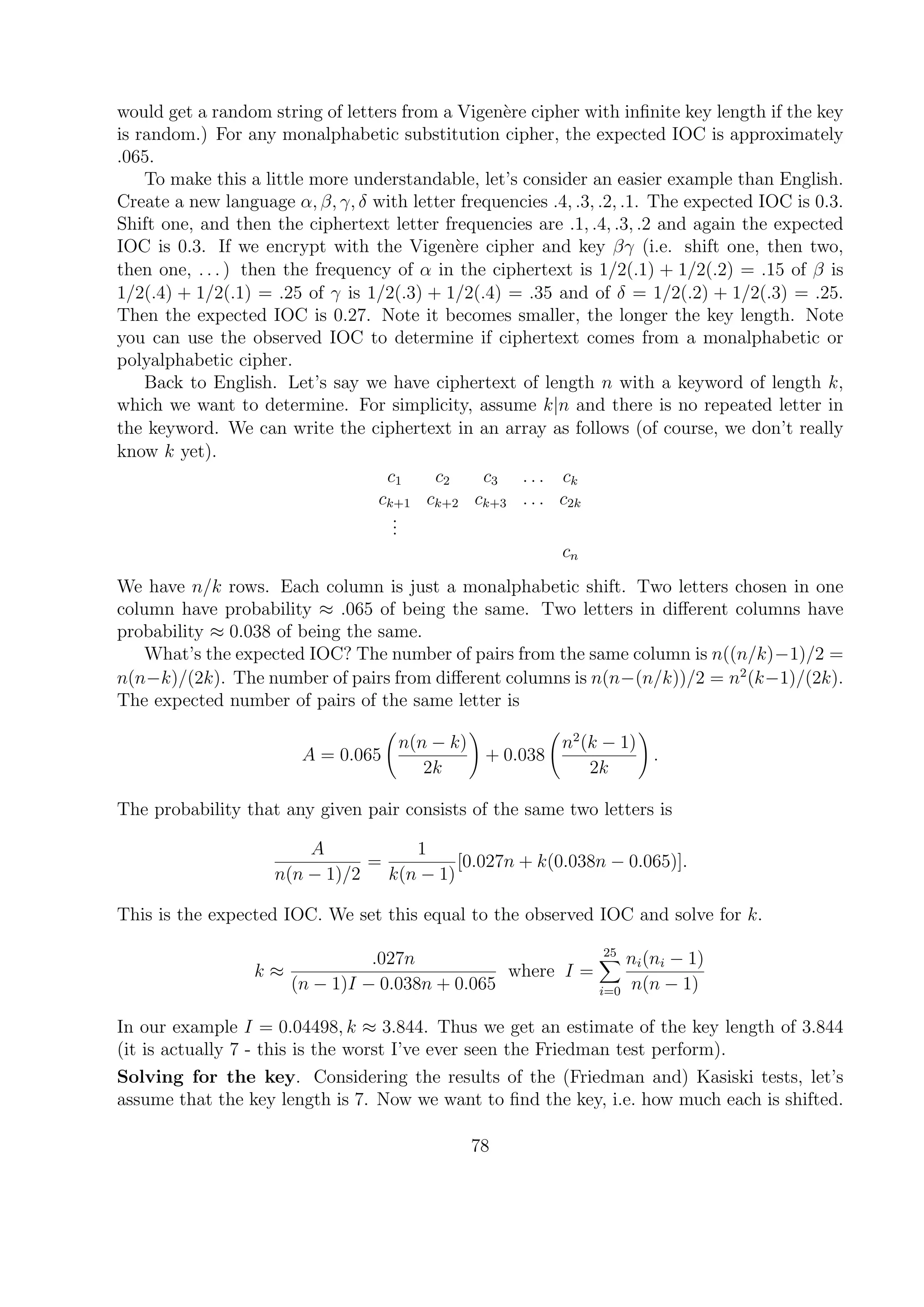 would get a random string of letters from a Vigen`ere cipher with inﬁnite key length if the key
is random.) For any monalphabetic substitution cipher, the expected IOC is approximately
.065.
To make this a little more understandable, let’s consider an easier example than English.
Create a new language α, β, γ, δ with letter frequencies .4, .3, .2, .1. The expected IOC is 0.3.
Shift one, and then the ciphertext letter frequencies are .1, .4, .3, .2 and again the expected
IOC is 0.3. If we encrypt with the Vigen`ere cipher and key βγ (i.e. shift one, then two,
then one, . . . ) then the frequency of α in the ciphertext is 1/2(.1) + 1/2(.2) = .15 of β is
1/2(.4) + 1/2(.1) = .25 of γ is 1/2(.3) + 1/2(.4) = .35 and of δ = 1/2(.2) + 1/2(.3) = .25.
Then the expected IOC is 0.27. Note it becomes smaller, the longer the key length. Note
you can use the observed IOC to determine if ciphertext comes from a monalphabetic or
polyalphabetic cipher.
Back to English. Let’s say we have ciphertext of length n with a keyword of length k,
which we want to determine. For simplicity, assume k|n and there is no repeated letter in
the keyword. We can write the ciphertext in an array as follows (of course, we don’t really
know k yet).
c1 c2 c3 . . . ck
ck+1 ck+2 ck+3 . . . c2k
...
cn
We have n/k rows. Each column is just a monalphabetic shift. Two letters chosen in one
column have probability ≈ .065 of being the same. Two letters in diﬀerent columns have
probability ≈ 0.038 of being the same.
What’s the expected IOC? The number of pairs from the same column is n((n/k)−1)/2 =
n(n−k)/(2k). The number of pairs from diﬀerent columns is n(n−(n/k))/2 = n2
(k−1)/(2k).
The expected number of pairs of the same letter is
A = 0.065
n(n − k)
2k
+ 0.038
n2
(k − 1)
2k
.
The probability that any given pair consists of the same two letters is
A
n(n − 1)/2
=
1
k(n − 1)
[0.027n + k(0.038n − 0.065)].
This is the expected IOC. We set this equal to the observed IOC and solve for k.
k ≈
.027n
(n − 1)I − 0.038n + 0.065
where I =
25
i=0
ni(ni − 1)
n(n − 1)
In our example I = 0.04498, k ≈ 3.844. Thus we get an estimate of the key length of 3.844
(it is actually 7 - this is the worst I’ve ever seen the Friedman test perform).
Solving for the key. Considering the results of the (Friedman and) Kasiski tests, let’s
assume that the key length is 7. Now we want to ﬁnd the key, i.e. how much each is shifted.
78
 